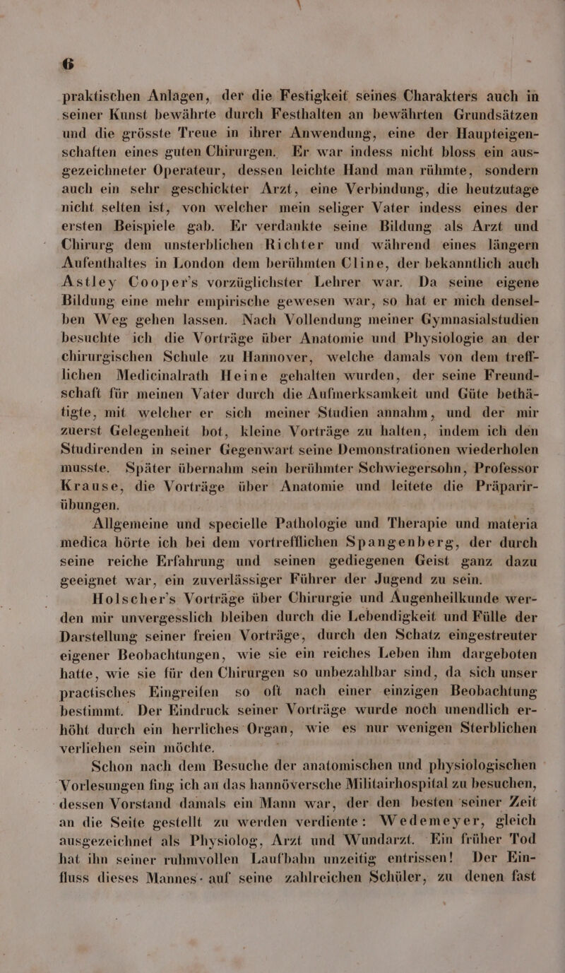 praktischen Anlagen, der die Festigkeit seines Charakters auch in seiner Kunst bewährte durch Festhalten an bewährten Grundsätzen und die grösste Treue in ihrer Anwendung, eine der Haupteigen- schaften eines guten Chirurgen. Er. war indess nicht bloss ein aus- gezeichneter Operateur, dessen leichte Hand man rühmte, sondern auch ein sehr geschickter Arzt, eine Verbindung, die heutzutage nicht selten ist, von welcher mein seliger Vater indess eines der ersten Beispiele gab. Er verdankte seine Bildung als Arzt und Chirurg dem unsterblichen Richter und während eines längern Aufenthaltes in London dem berühmten Cline, der bekanntlich auch Astley Cooper’s vorzüglichster Lehrer war. Da seine eigene Bildung eine mehr empirische gewesen war, so hat er mich densel- ben Weg gehen lassen. Nach Vollendung meiner Gymnasialstudien besuchte ich die Vorträge über Anatomie und Physiologie an der chirurgischen Schule zu Hannover, welche damals von dem treff- lichen Mediecinalrath Heine gehalten wurden, der seine Freund- schaft für meinen Vater durch die Aufmerksamkeit und Güte bethä- tigte, mit welcher er sich meiner Studien annahm, und der mir zuerst Gelegenheit bot, kleine Vorträge zu halten, indem ich den Studirenden in seiner Gegenwart seine Demonstrationen wiederholen musste. Später übernahm sein berühmter Schwiegersohn, Professor Krause, die Vorträge über Anatomie und leitete die Präparir- übungen. | Allgemeine und specielle Pathologie und Therapie und materia medica hörte ich bei dem vortrefflichen Spangenberg, der durch seine reiche Erfahrung und seinen gediegenen Geist ganz dazu geeignet war, ein zuverlässiger Führer der Jugend zu sein. Holscher’s Vorträge über Chirurgie und Augenheilkunde wer- den mir unvergesslich bleiben durch die Lebendigkeit und Fülle der Darstellung seiner freien Vorträge, durch den Schatz eingestreuter eigener Beobachtungen, wie sie ein reiches Leben ihm dargeboten hatte, wie sie für den Chirurgen so unbezahlbar sind, da sich unser practisches Eingreifen so oft nach einer einzigen Beobachtung bestimmt. Der Eindruck seiner Vorträge wurde noch unendlich er- höht durch ein herrliches Organ, wie es nur wenigen Sterblichen verliehen sein möchte. | | Schon nach dem Besuche der anatomischen und physiologischen Vorlesungen fing ich an das hannöversche Militairhospital zu besuchen, dessen Vorstand damals ein Mann war, der den besten 'seiner Zeit an die Seite gestellt zu werden verdiente: Wedemeyer, gleich ausgezeichnet als Physiolog, Arzt und Wundarzt. Ein früher Tod hat ihn seiner ruhmvollen Laufbahn unzeitig entrissen! Der Ein- fluss dieses Mannes- auf seine zahlreichen Schüler, zu denen fast