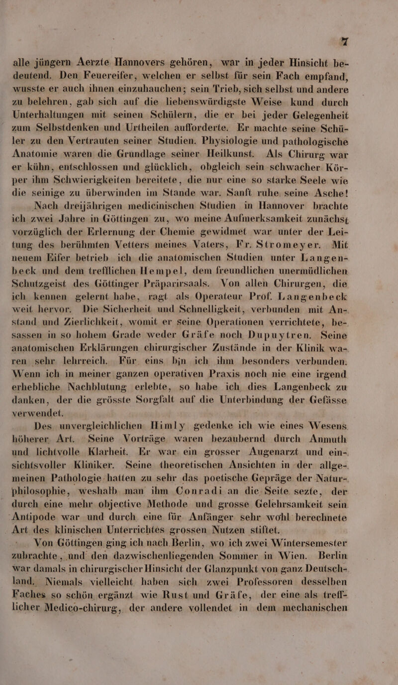 alle jüngern Aerzte Hannovers gehören, war in jeder Hinsicht be- deutend. Den Feuereifer, welchen er selbst für sein Fach empfand, wusste er auch ihnen einzuhauchen; sein Trieb, sich selbst und andere zu belehren, gab sich auf die liebenswürdigste Weise kund durch Unterhaltungen mit seinen Schülern, die er bei jeder Gelegenheit zum Selbstdenken und Urtheilen aufforderte. Er machte seine Schü- ler zu den Vertrauten seiner Studien. Physiologie und pathologische Anatomie waren die Grundlage seiner. Heilkunst. Als Chirurg war er kühn, entschlossen und glücklich, obgleich sein schwacher: Kör- per ihm Schwierigkeiten bereitete, die nur eine so starke Seele wie die seinige zu überwinden im Stande war. Sanft ruhe, seine Asche! Nach dreijährigen medicinischen Studien in Hannover brachte ich zwei Jahre in Göttingen zu, wo meine Aufmerksamkeit zunächst vorzüglich der Erlernung der Chemie gewidmet war unter der Lei- tung des berühmten Vetters meines Vaters, Fr. Stromeyer. Mit neuem Eifer betrieb ich die anatomischen Studien unter Langen- beck und dem trefflichen Hempel, dem freundlichen unermüdlichen Schutzgeist des Göttinger Präparırsaals. Von allen Chirurgen, die ich kennen gelernt habe, ragt als Operateur Prof. Langenbeck weit hervor. Die Sicherheit und Schnelligkeit, verbunden mit An-. stand und Zierlichkeit, womit er seine Operationen verrichtete, be- sassen in so hohem Grade weder Gräfe noch Dupuytren. Seine anatomischen Erklärungen chirurgischer Zustände in der Klinik wa- ren sehr lehrreich. Für. eins bjn ich ihm besonders verbunden. Wenn ich in meiner ganzen operativen Praxis noch nie eine irgend erhebliche Nachblutung erlebte, so habe ich. dies Langenbeck zu danken, der die grösste Sorgfalt auf die ANSEHEN der Gefässe a | Des unvergleichlichen Himly gedenke ich wie eines Wesens höherer. Art. Seine Vorträge waren bezaubernd durch Anmuth und lichtvolle Klarheit. Er war. ein grosser Augenarzt und ein- sichtsvoller Kliniker. ‘Seine theoretischen Ansichten in der allge-. meinen Pathologie. hatten zu sehr das poetische Gepräge der Natur- philosophie, weshalb. man ihm Conradi.an die: Seite sezte, der durch eine mehr objective Methode und grosse Bl lusamkieid sein. 'Antipode war und durch. eine für. Anfänger sehr wohl’ berechnete . Art des klinischen Unterrichtes grossen Nutzen stiftet. Von Göttingen ging ich nach. Berlin, wo ich zwei Wintersemester zubrachte , ‚und‘ den Da ai schan arndan Sommer in Wien. Berlin war. RE in chirurgischer Hinsicht der Glanzpunkt von ganz Deutsch- land. Niemals vielleicht haben sich zwei Professoren desselben Faches so schön, ergänzt wie Rust und Gräfe, der eine als: trefl- licher Medico-chirurg, der. andere vollendet in dem mechanischen