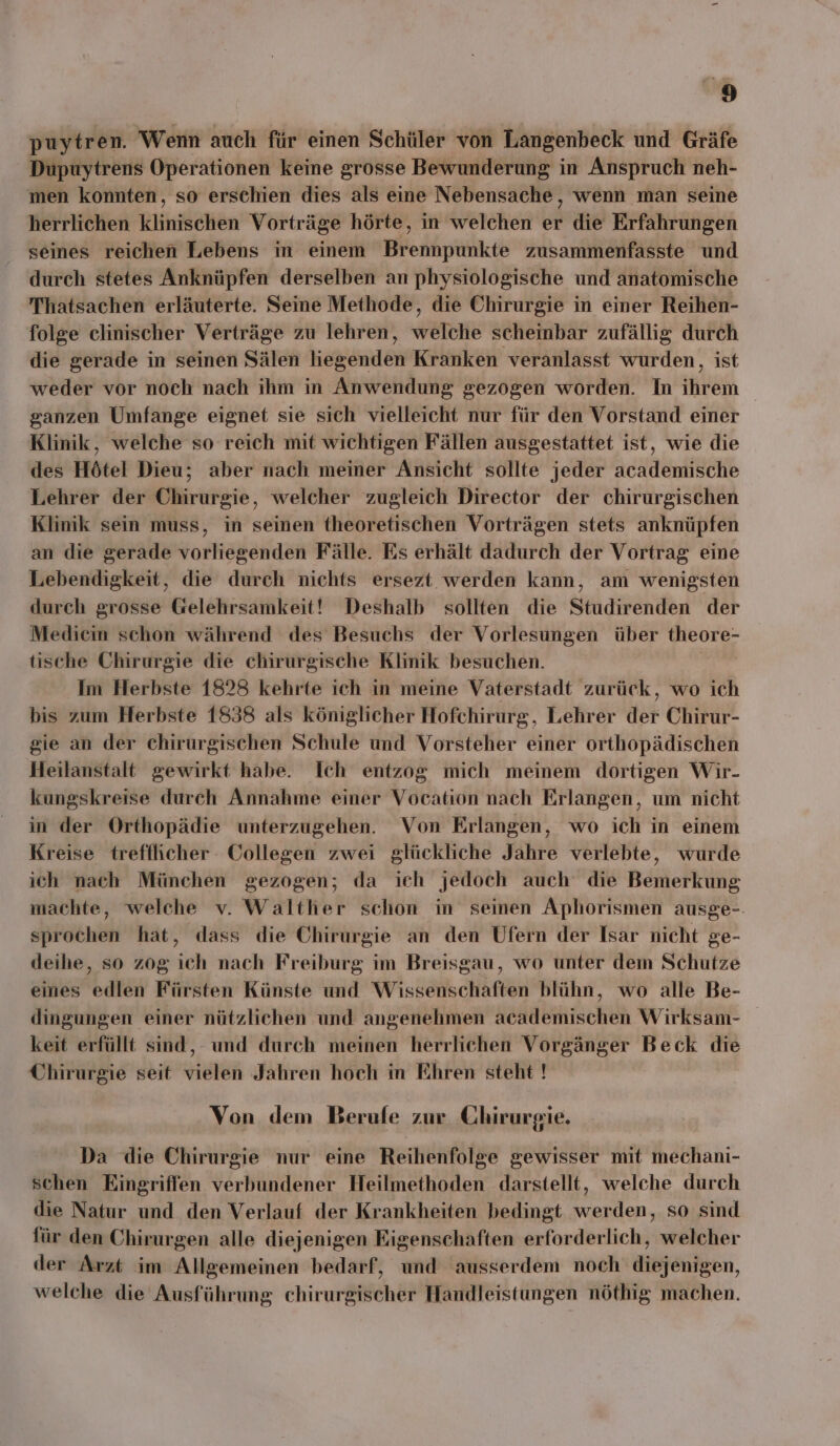 y‘ puytren. Wenn auch für einen Schüler von Langenbeck und Gräfe Dupuytrens Operationen keine grosse Bewunderung in Anspruch neh- men konnten, so erschien dies als eine Nebensache, wenn man seine herrlichen klinischen Vorträge hörte, in welchen er die Erfahrungen seines reichen Lebens in einem Brennpunkte zusammenfasste und durch stetes Anknüpfen derselben an physiologische und anatomische Thatsachen erläuterte. Seine Methode, die Chirurgie in einer Reihen- folge clinischer Verträge zu lehren, welche scheinbar zufällig durch die gerade in seinen Sälen liegenden Kranken veranlasst wurden, ist weder vor noch nach ihm in Anwendung gezogen worden. In ihrem ganzen Umfange eignet sie sich vielleicht nur für den Vorstand einer Klinik, welche so reich mit wichtigen Fällen ausgestattet ist, wie die des Hötel Dieu; aber nach meiner Ansicht sollte jeder academische Lehrer der Chirurgie, welcher zugleich Director der chirurgischen Klinik sein muss, in seinen theoretischen Vorträgen stets anknüpfen an die gerade vorliegenden Fälle. Es erhält dadurch der Vortrag eine Lebendigkeit, die durch nichts ersezt werden kann, am wenigsten durch grosse Gelehrsamkeit! Deshalb sollten die Studirenden der Medicin schon während des Besuchs der Vorlesungen über theore- tische Chirurgie die chirurgische Klinik besuchen. Ä Im Herbste 1828 kehrte ich in meine Vaterstadt zurück, wo ich bis zum Herbste 1838 als königlicher Hofchirurg, Lehrer der Chirur- gie an der chirurgischen Schule und Vorsteher einer orthopädischen Heilanstalt gewirkt habe. Ich entzog mich meinem dortigen Wir- kungskreise durch Annahme einer Vocation nach Erlangen, um nicht in der Orthopädie unterzugehen. Von Erlangen, wo ich in einem Kreise trefflicher Collegen zwei glückliche Jahre verlebte, wurde ich nach München gezogen; da ich jedoch auch die Bemerkung machte, welche v. Walther schon in seinen Aphorismen ausge-. sprochen hat, dass die Chirurgie an den Ufern der Isar nicht ge- deihe, so zog ich nach Freiburg im Breisgau, wo unter dem Schutze eines edlen Fürsten Künste und Wissenschaften blühn, wo alle Be- dingungen einer nützlichen und angenehmen academischen Wirksam- keit erfüllt sind, und durch meinen herrlichen Vorgänger Beck die Chirurgie seit vielen Jahren hoch in Ehren steht ! Von dem Berufe zur Chirurgie. Da die Chirurgie nur eine Reihenfolge gewisser mit mechani- schen Eingriffen verbundener Heilmethoden darstellt, welche durch die Natur und den Verlauf der Krankheiten bedingt werden, so sind für den Chirurgen alle diejenigen Eigenschaften erforderlich, welcher der Arzt im Allgemeinen bedarf, und ausserdem noch diejenigen, welche die Ausführung chirurgischer Handleistungen nöthig machen.