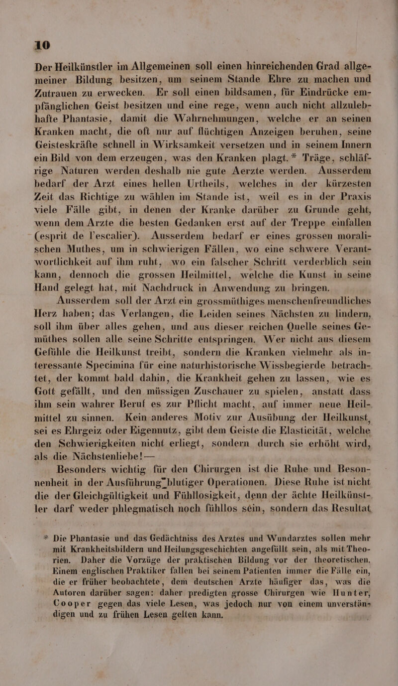 Der Heilkünstler im Allgemeinen soll einen hinreichenden Grad allge- meiner Bildung besitzen, um seinem Stande Ehre zu, machen und Zutrauen zu erwecken. Er soll einen bildsamen, für Eindrücke em- pfänglichen Geist besitzen und eine rege, wenn auch nicht allzuleb- hafte Phantasie, damit die Wahrnehmungen, welche er an seinen Kranken macht, die oft nur auf flüchtigen Anzeigen beruhen, seine Geisteskräfte schnell in Wirksamkeit versetzen und in seinem Innern ein Bild von dem erzeugen, was den Kranken plagt.* Träge, schläf- rige Naturen werden deshalb nie gute Aerzte werden. Ausserdem bedarf der Arzt eines hellen Urtheils, welches in der kürzesten Zeit das Richtige zu wählen im Stande ist, weil es in der Praxis viele Fälle gibt, in denen der Kranke darüber zu Grunde geht, wenn dem Arzte die besten Gedanken erst auf der Treppe einfallen (esprit de l’escalier). Ausserdem bedarf er eines grossen morali- schen Muthes, um in schwierigen Fällen, wo eine schwere. Verant- wortlichkeit auf ihm ruht, ‘wo ein falscher Schritt verderblich sein kann, dennoch die grossen Heilmittel, welche die Kunst in seine Hand gelegt hat, mit Nachdruck in Anwendung zu bringen. Ausserdem soll der Arzt ein grossmüthiges menschenfreundliches Herz haben; das Verlangen, die Leiden seines Nächsten zu lindern, soll ihm über alles gehen, und aus dieser reichen Quelle seines Ge- müthes sollen alle seine Schritte entspringen. Wer nicht aus diesem Gefühle die Heilkunst treibt, sondern die Kranken vielmehr. als in- teressante Specimina für eine naturhistorische Wissbegierde betrach- tet, der kommt bald dahin, die Krankheit gehen zu lassen, wie es Gott gefällt, und den, müssigen Zuschauer zu spielen, anstatt dass ihm sein wahrer Beruf es zur Pflicht macht, auf immer. neue Heil-. mittel zu sinnen. Kein anderes Motiv zur Ausübung der Heilkunst sei es Ehrgeiz oder Eigennutz, gibt dem Geiste die Elastieität, welche den Schwierigkeiten nicht erliegt, sondern durch sie erhöht wird, als die Nächstenliebe! — Besonders wichtig für den Chirurgen ist die Ruhe und Beson- nenheit in der Ausführung” blutiger Operationen. Diese Ruhe ist nicht die der Gleichgültigkeit und Fühllosigkeit, denn der ächte Heilkünst- ler darf weder phlegmatisch noch fühllos sein, sondern das Resultat * Die Phantasie und das Gedächtniss des Arztes und Wundarztes sollen mehr mit Krankheitsbildern und Heilungsgeschichten angefüllt sein, als mit Theo- rien. Daher die Vorzüge der präktischen Bildung vor der theoretischen. Einem englischen Praktiker fallen bei seinem Patienten immer die Fälle ein, die er früher beobachtete, dem deutschen Arzte häufiger das, was die Autoren darüber sagen: daher predigten grosse Chirurgen wie Hunter, Gooper gegen das viele Lesen, was jedoch nur von einem unverstäns digen und zu frühen Lesen gelten kann.