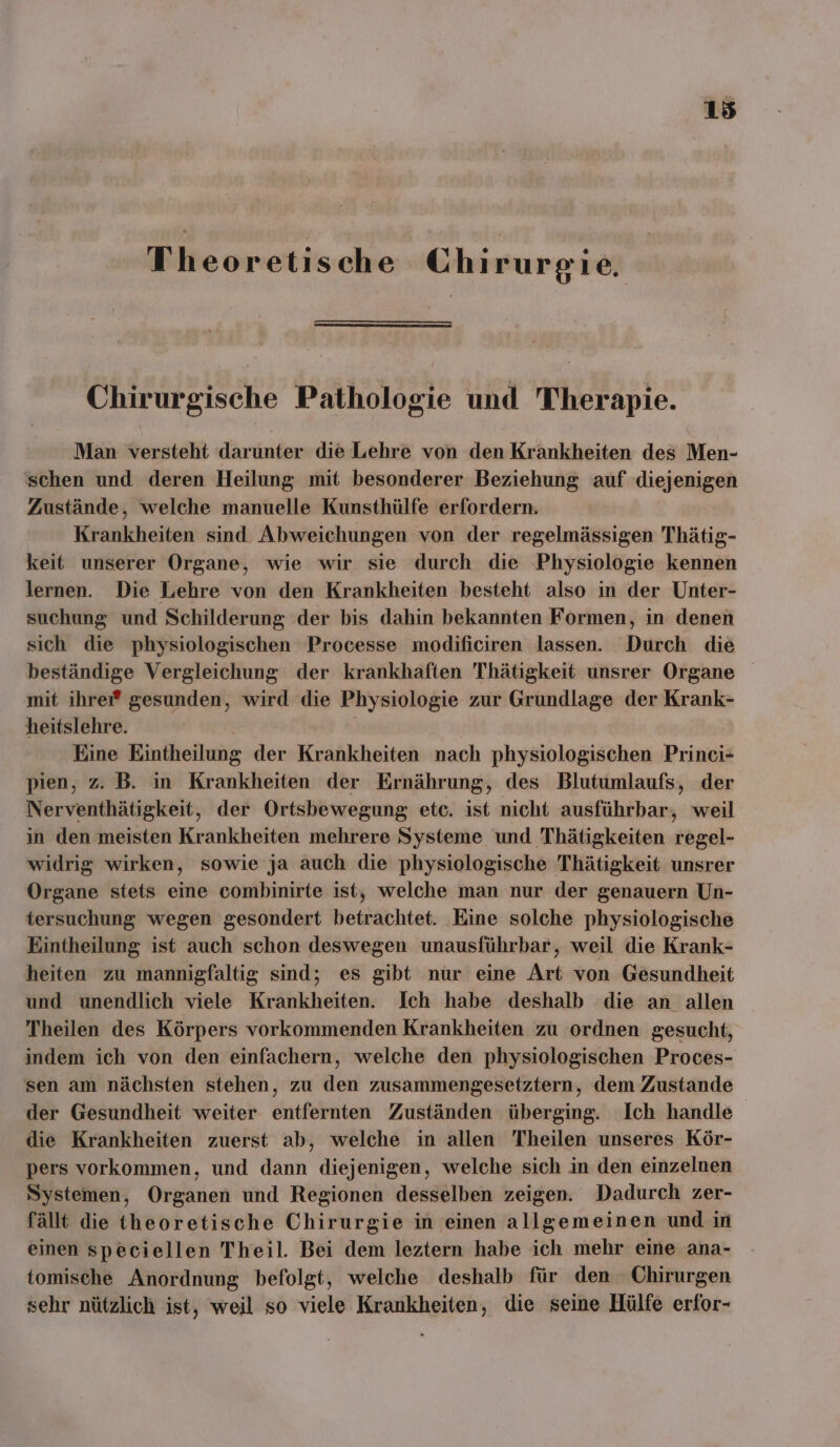 Theoretische Chirurgie. Chirurgische Pathologie und Therapie. Man versteht darunter die Lehre von den Krankheiten des Men- schen und deren Heilung mit besonderer Beziehung auf diejenigen Zustände, welche manuelle Kunsthülfe erfordern. Krankheiten sind Abweichungen von der regelmässigen Thätig- keit unserer Organe, wie wir sie durch die Physiologie kennen lernen. Die Lehre von den Krankheiten besteht also in der Unter- suchung und Schilderung der bis dahin bekannten Formen, in denen sich die physiologischen Processe modificiren lassen. Durch die beständige Vergleichung der krankhaften Thätigkeit unsrer Organe mit ihreı® gesunden, wird die Physiologie zur Grundlage der Krank- heitslehre. | Eine Eintheilung der Krankheiten nach physiologischen Princi- pien, z. B. in Krankheiten der Ernährung, des Blutumlaufs, der Nerventhätigkeit, der Ortsbewegung etc. ist nicht ausführbar, weil in den meisten Krankheiten mehrere Systeme und Thätigkeiten regel- widrig wirken, sowie ja auch die physiologische Thätigkeit unsrer Organe stets eine combinirte ist, welche man nur der genauern Un- tersuchung wegen gesondert betrachtet. Eine solche physiologische Kintheilung ist auch schon deswegen unausführbar, weil die Krank- heiten zu mannigfaltig sind; es gibt nur eine Art von Gesundheit und unendlich viele Krankheiten. Ich habe deshalb die an allen Theilen des Körpers vorkommenden Krankheiten zu ordnen gesucht, indem ich von den einfachern, welche den physiologischen Proces- sen am nächsten stehen, zu den zusammengesetztern, dem Zustande der Gesundheit weiter entfernten Zuständen überging. Ich handle die Krankheiten zuerst ab, welche in allen Theilen unseres Kör- pers vorkommen, und dann diejenigen, welche sich in den einzelnen Systemen, Organen und Regionen desselben zeigen. Dadurch zer- fällt die theoretische Chirurgie in einen allgemeinen und in einen speciellen Theil. Bei dem leztern habe ich mehr eine ana- tomische Anordnung befolgt, welche deshalb für den Chirurgen sehr nützlich ist, weil so viele Krankheiten, die seine Hülfe erfor-