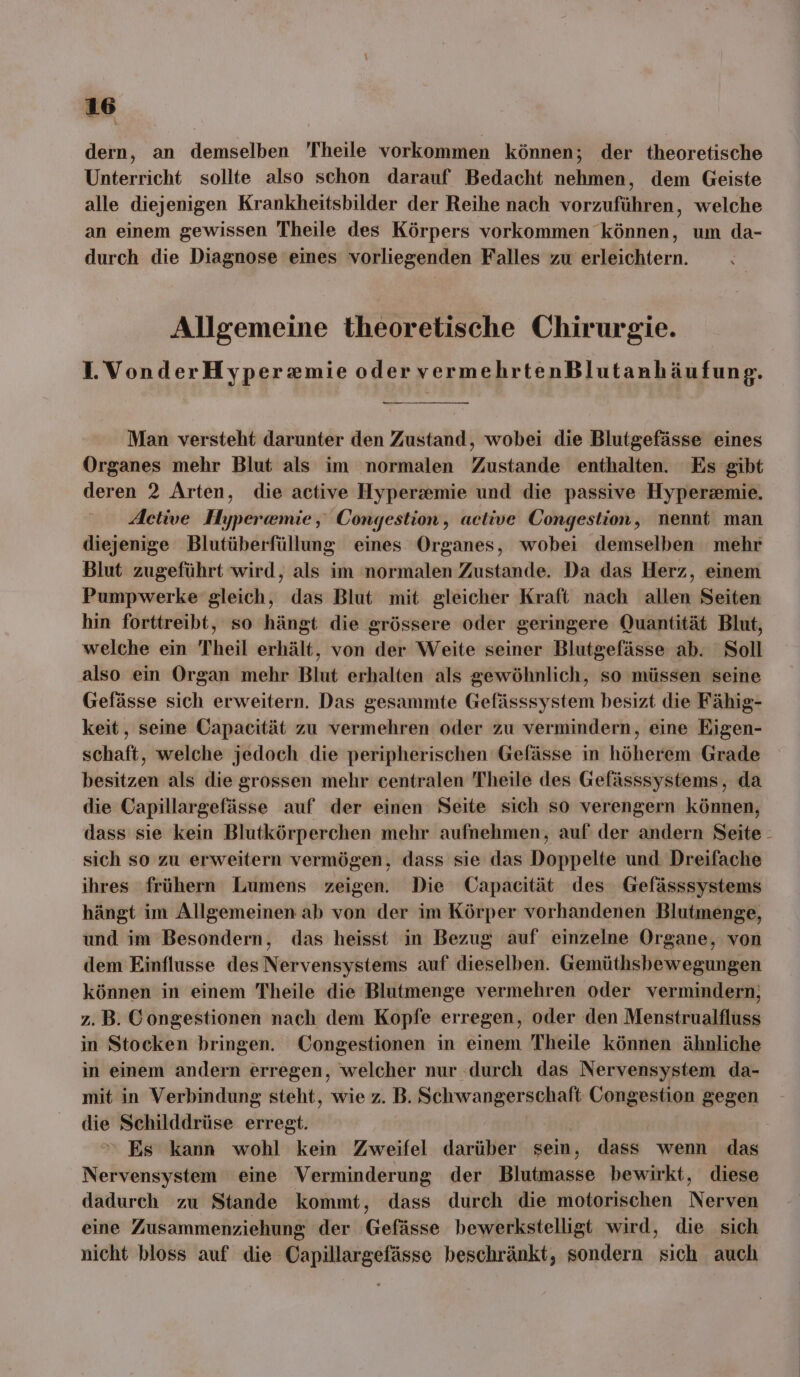 dern, an demselben Theile vorkommen können; der theoretische Unterricht sollte also schon darauf Bedacht nehmen, dem Geiste alle diejenigen Krankheitsbilder der Reihe nach vorzuführen, welche an einem gewissen Theile des Körpers vorkommen können, um da- durch die Diagnose eines vorliegenden Falles zu erleichtern. Allgemeine theoretische Chirurgie. 1. VonderHyperxmie oder vermehrtenBlutanh äufung. Man versteht darunter den Zustand, wobei die Blutgefässe eines Organes mehr Blut als im normalen Zustande enthalten. Es gibt deren 2 Arten, die active Hyperzemie und die passive Hyperzemie. Active Hypera@mie, Congestion, active Congestion, nennt man diejenige Blutüberfüllung eines Organes, wobei demselben mehr Blut zugeführt wird, als im normalen Zustande. Da das Herz, einem Pumpwerke gleich, das Blut mit gleicher Kraft nach allen Seiten hin forttreibt, so hängt die grössere oder geringere Quantität Blut, welche ein Theil erhält, von der Weite seiner Blutgefässe ab. Soll also ein Organ mehr Blut erhalten als gewöhnlich, so müssen seine Gefässe sich erweitern. Das gesammte Gefässsystem besizt die Fähig- keit, seine Capacität zu vermehren oder zu vermindern, eine Eigen- schaft, welche jedoch die peripherischen Gefässe in höherem Grade besitzen als die grossen mehr centralen Theile des Gefässsystems, da die Capillargefässe auf der einen Seite sich so verengern können, dass sie kein Blutkörperchen mehr aufnehmen, auf der andern Seite - sich so zu erweitern vermögen, dass sie das Doppelte und Dreifache ihres frühern Lumens zeigen. Die Capacität ‘des Gefässsystems hängt im Allgemeinen ab von der im Körper vorhandenen Blutmenge, und im Besondern, das heisst in Bezug auf einzelne Organe, von dem Einflusse des Nervensystems auf dieselben. Gemüthsbewegungen können in einem Theile die Blutmenge vermehren oder vermindern; z.B. Congestionen nach dem Kopfe erregen, oder den Menstrualfluss in Stocken bringen. Congestionen in einem Theile können ähnliche in einem andern erregen, welcher nur durch das Nervensystem da- mit in Verbindung steht, wie z.B. BERWOERE FunE Congestion gegen die Schilddrüse erregt. Es kann wohl kein Zweifel darüber sein, dass wenn das Nervensystem eine Verminderung der Blutmasse bewirkt, diese dadurch zu Stande kommt, dass durch die motorischen Norah eine Zusammenziehung der Gefässe bewerkstelligt wird, die sich nicht bloss auf die Capillargefässe beschränkt, sondern sich auch