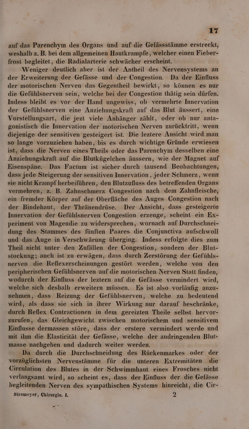 auf das Parenchym des Organs und auf die Gefässstämme erstreckt, weshalb z. B. bei dem allgemeinen Hautkrampfe,, welcher einen Fieber- frost begleitet, die Radialarterie schwächer erscheint. Weniger deutlich aber ist der Antheil des Nervensystems an der Erweiterung der Gefässe und der Congestion. Da der Einfluss der motorischen Nerven das Gegentheil bewirkt, so können es nur die Gefühlsnerven sein, welche bei der Congestion thätig sein dürfen. Indess bleibt es vor der Hand ungewiss, ob vermehrte Innervation der Gefühlsnerven eine Anziehungskraft auf das Blut äussert, eine Vorstellungsart, die jezt viele Anhänger zählt, oder ob nur anta- - gonistisch die Innervation der motorischen Nerven zurücktritt, wenn diejenige der sensitiven gesteigert ist. Die leztere Ansicht.wird man so lange vorzuziehen haben, bis es durch wichtige Gründe erwiesen ist, dass die Nerven eines Theils oder das Parenchym desselben eine Anziehungskraft auf die Blutkügelchen äussern, wie der Magnet auf Eisenspäne. Das Factum ist sicher durch tausend Beobachtungen, dass jede Steigerung der sensitiven Innervation , jeder Schmerz, wenn sie nicht Krampf herbeiführen, den Blutzufluss des betreffenden Organs vermehren, z. B. Zahnschmerz Congestion nach dem Zahnfleische, ein fremder Körper auf der. Oberfläche des Auges Üongestion nach der Bindehaut, der 'Thränendrüse. Der Ansicht, dass gesteigerte Innervation der Gefühlsnerven Congestion erzeuge, scheint ein Ex- periment von Magendie zu widersprechen, wornach auf Durchschnei- dung des Stammes des fünften Paares die Conjunctiva aufschwoll und das Auge in Verschwärung überging. Indess erfolgte dies zum Theil nicht unter den Zufällen der Congestion, sondern der Blut- stockung; auch ist zu erwägen, dass durch Zerstörung der Gefühls- nerven die Reflexerscheinungen gestört werden, welche von den peripherischen Gefühlsnerven ‘auf die motorischen Nerven Statt finden, wodurch der Einfluss der leztern auf die Gefässe vermindert wird, welche sich deshalb erweitern müssen. Es ist also vorläufig anzu- nehmen, dass Reizung der Gefühlsnerven, welche zu bedeutend wird, als dass sie sich in ihrer Wirkung nur darauf beschränke, durch Reflex Gontractionen in dem gereizten Theile selbst hervor- zurufen, das Gleichgewicht zwischen motorischem und sensitivem Einflusse dermassen störe, dass der erstere vermindert werde und mit ihm die Elasticität der Gefässe, welche der andringenden Blut- masse nachgeben und dadurch weiter werden. Da durch die Durchschneidung des Rückenmarkes oder der vorzüglichsten Nervenstämme für die unteren Extremitäten die Circulation des Blutes in der Schwimmhaut eines Frosches nicht verlangsamt wird, so scheint es, dass der Einfluss der die Gefässe begleitenden Nerven des sympathischen Systems hinreicht, die Cir- Stromeyer, Chirurgie, I, 2 ar