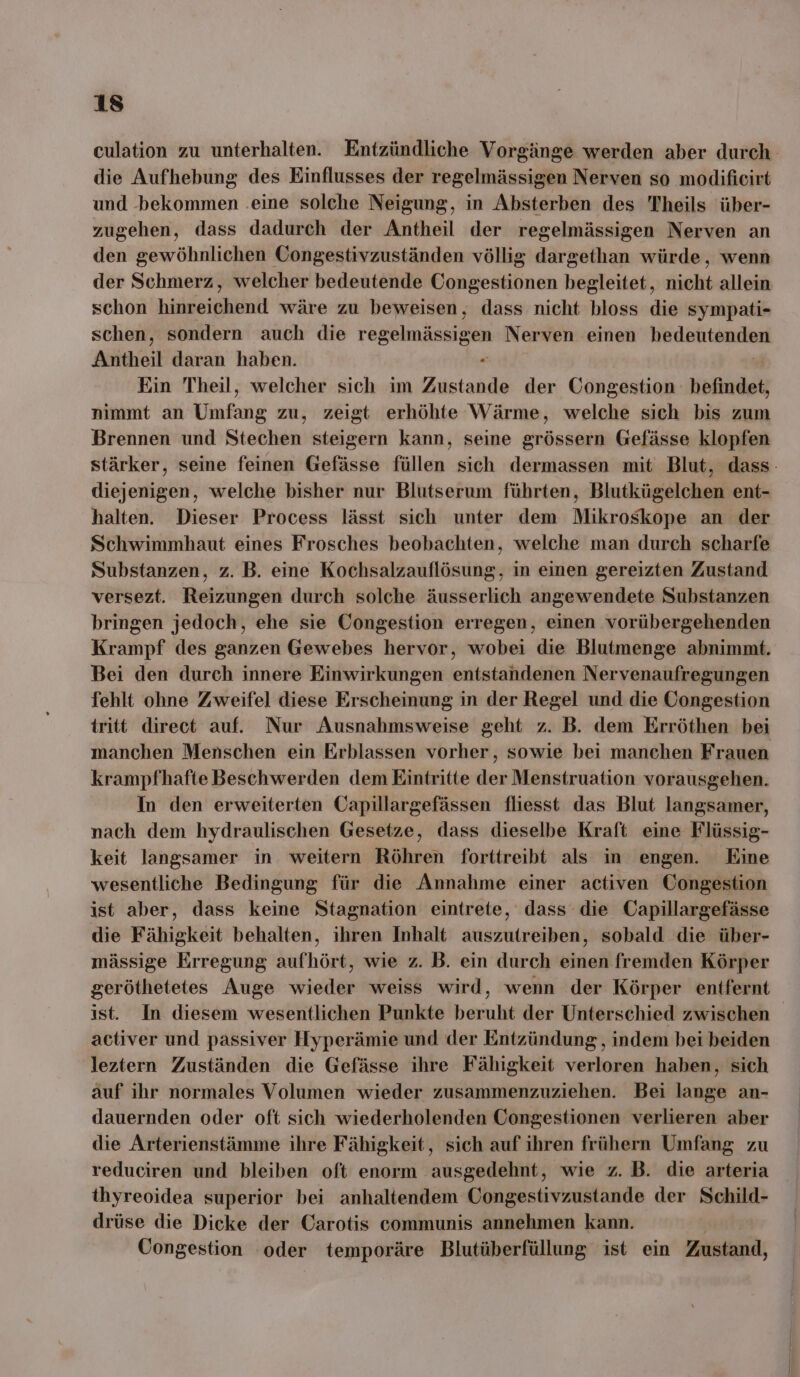 die Aufhebung des Einflusses der regelmässigen Nerven so modificirt und bekommen .eine solche Neigung, in Absterben des Theils über- zugehen, dass dadurch der Antheil der regelmässigen Nerven an den gewöhnlichen Öongestivzuständen völlig dargethan würde, wenn der Schmerz, welcher bedeutende Congestionen begleitet, nicht allein schon hiisoiäkkint wäre zu beweisen, dass nicht bloss die sympati- schen, sondern auch die regelmässigen Nerven einen keidkfıtendun Antheil daran haben. Ein Theil, welcher sich im Zustande der Congestion befindet, nimmt an Umfang zu, zeigt erhöhte Wärme, welche sich bis zum Brennen und Stechen steigern kann, seine grössern Gefässe klopfen diejenigen, welche bisher nur Blutserum führten, Blutkügelchen ent- halten. Dieser Process lässt sich unter dem Mikroskope an der Schwimmhaut eines Frosches beobachten, welche man durch scharfe Substanzen, z. B. eine Kochsalzauflösung, in einen gereizten Zustand versezt. Reizungen durch solche äusserlich angewendete Substanzen bringen jedoch, ehe sie Congestion erregen, einen vorübergehenden Krampf des ganzen Gewebes hervor, wobei die Blutmenge abnimmt. Bei den durch innere Einwirkungen entstandenen Nervenaufregungen fehlt ohne Zweifel diese Erscheinung in der Regel und die Öongestion tritt direct auf. Nur Ausnahmsweise geht z. B. dem Erröthen bei manchen Menschen ein Erblassen vorher, sowie bei manchen Frauen krampfhafte Beschwerden dem Eintritte der Menstruation vorausgehen. In den erweiterten Capillargefässen fliesst das Blut langsamer, nach dem hydraulischen Gesetze, dass dieselbe Kraft eine Flüssig- keit langsamer in weitern Röhren forttreibt als in engen. Eine wesentliche Bedingung für die Annahme einer activen Congestion ist aber, dass keine Stagnation eintrete, dass die Capillargefässe die Fähigkeit behalten, ihren Inhalt auszutreiben, sobald die über- mässige Erregung aufhört, wie z. B. ein durch einen fremden Körper ist. In diesem wesentlichen Punkte beruht der Unterschied zwischen activer und passiver Hyperämie und der Entzündung , indem bei beiden leztern Zuständen die Gefässe ihre Fähigkeit verloren haben, sich auf ihr normales Volumen wieder zusammenzuziehen. Bei lange an- dauernden oder oft sich wiederholenden Congestionen verlieren aber die Arterienstämme ihre Fähigkeit, sich auf ihren frühern Umfang zu reduciren und bleiben oft enorm ausgedehnt, wie z. B. die arteria thyreoidea superior bei anhaltendem Congestivzustande der Schild- drüse die Dicke der Carotis communis annehmen kann. Congestion ‘oder temporäre Blutüberfüllung ist ein Zustand,