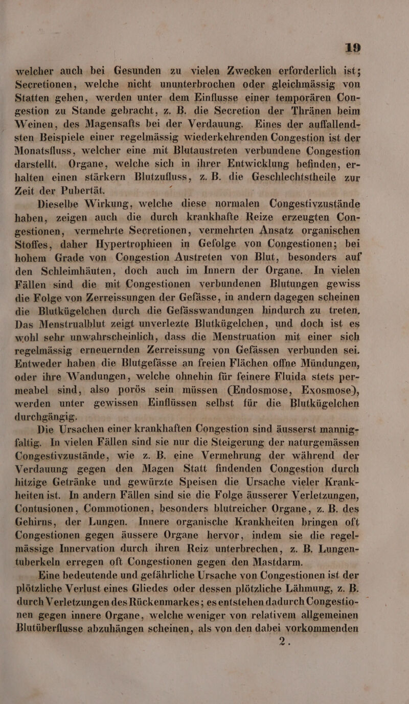 welcher auch bei Gesunden zu vielen Zwecken erforderlich ist; Secretionen, welche nicht ununterbrochen oder gleichmässig von Statten gehen, werden unter dem Einflusse einer temporären Con- gestion zu Stande gebracht, z. B. die Secretion der Thränen beim Weinen, des Magensafts bei der Verdauung. Eines der auffallend- sten Beispiele einer regelmässig wiederkehrenden Congestion ist der Monatsfluss, welcher eine mit Blutaustreten verbundene Congestion darstellt. Organe, welche sich in ihrer Entwicklung befinden, er- halten einen stärkern Blutzufluss , 7. B. die Geschlechtstheile zur Zeit der Pubertät. Dieselbe Wirkung, welche diese normalen Congestivzustände haben, zeigen auch die durch krankhafte Reize erzeugten Con- gestionen, vermehrte Secretionen, vermehrten Ansatz organischen Stoffes, daher Hypertrophieen in Gefolge von Congestionen; bei hohem Grade von Congestion Austreten von Blut, besonders auf den Schleimhäuten, doch auch im Innern der Organe. In vielen Fällen sind die mit Congestionen verbundenen Blutungen gewiss die Folge von Zerreissungen der Gefässe, in andern dagegen scheinen die Blutkügelchen durch die Gefässwandungen hindurch zu treten, Das Menstrualblut zeigt unverlezte Blutkügelchen, und doch ist es wohl sehr unwahrscheinlich, dass die Menstruation mit einer sich regelmässig erneuernden Zerreissung von Gefässen verbunden sei. Entweder haben die Blutgefässe an freien Flächen offne Mündungen, oder ihre Wandungen, welche ohnehin für feinere Fluida stets per- meabel sind, also porös sein müssen (Endosmose, Exosmose), werden unter gewissen Einflüssen selbst für die Blutkügelchen durchgängig. Die Ursachen einer krankhaften Congestion sind äusserst mannig- faltig. In vielen Fällen sind sie nur die Steigerung der naturgemässen Congestivzustände, wie z. B. eine Vermehrung der während der Verdauung gegen den Magen Statt findenden Congestion durch hitzige Getränke und gewürzte Speisen die Ursache vieler Krank- heiten ist. In andern Fällen sind sie die Folge äusserer Verletzungen, Contusionen, Commotionen, besonders blutreicher Organe, z. B. des Gehirns, der Lungen. Innere organische Krankheiten bringen oft Congestionen gegen äussere Organe hervor, indem sie die regel- mässige Innervation durch ihren Reiz unterbrechen, z. B. Lungen- tuberkeln erregen oft Congestionen gegen den Mastdarm. Eine bedeutende und gefährliche Ursache von Congestionen ist der plötzliche Verlust eines Gliedes oder dessen plötzliche Lähmung, z. B. durch Verletzungen des Rückenmarkes; es entstehen dadurch Congestio- nen gegen innere Organe, welche weniger von relativem allgemeinen Blutüberflusse abzuhängen scheinen, als von den dabei vorkommenden ee,