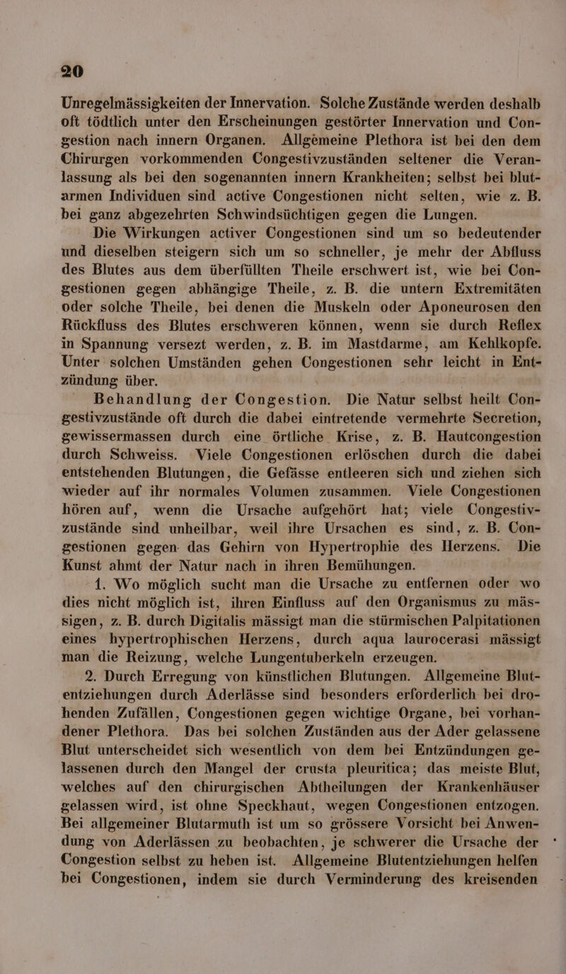 Unregelmässigkeiten der Innervation. Solche Zustände werden deshalb oft tödtlich unter den Erscheinungen gestörter Innervation und Con- gestion nach innern Organen. Allgemeine Plethora ist bei den dem Chirurgen vorkommenden Congestivzuständen seltener die Veran- lassung als bei den sogenannten innern Krankheiten; selbst bei blut- armen Individuen sind active Congestionen nicht selten, wie z. B. bei ganz abgezehrten Schwindsüchtigen gegen die Lungen. Die Wirkungen activer Congestionen sind um so bedeutender und dieselben steigern sich um so schneller, je mehr der Abfluss des Blutes aus dem überfüllten Theile erschwert ist, wie bei Con- gestionen gegen abhängige Theile, z. B. die untern Extremitäten oder solche Theile, bei denen die Muskeln oder Aponeurosen den Rückfluss des Blutes erschweren können, wenn sie durch Reflex in Spannung versezt werden, z. B. im Mastdarme, am Kehlkopfe. Unter solchen Umständen gehen Congestionen sehr leicht in Ent- zündung über. | Behandlung der Congestion. Die Natur selbst heilt Con- gestivzustände oft durch die dabei eintretende vermehrte Secretion, gewissermassen durch eine örtliche Krise, z. B. Hautcongestion durch Schweiss. Viele Congestionen erlöschen durch die dabei entstehenden Blutungen, die Gefässe entleeren sich und ziehen sich wieder auf ihr normales Volumen zusammen. Viele Congestionen hören auf, wenn die Ursache aufgehört hat; viele Congestiv- zustände sind unheilbar, weil ihre Ursachen es sind, z. B. Con- gestionen gegen: das Gehirn von Hypertrophie des Herzens. Die Kunst ahmt der Natur nach in ihren Bemühungen. 1. Wo möglich sucht man die Ursache zu entfernen oder wo dies nicht möglich ist, ihren Einfluss auf den Organismus zu mäs- sigen, z. B. durch Digitalis mässigt man die stürmischen Palpitationen eines hypertrophischen Herzens, durch aqua laurocerasi mässigt man die Reizung, welche Lungentuberkeln erzeugen. 2. Durch Erregung von künstlichen Blutungen. Allgemeine Blut- entziehungen durch Aderlässe sind besonders erforderlich bei dro- henden Zufällen, Congestionen gegen wichtige Organe, bei vorhan- dener Plethora. Das bei solchen Zuständen aus der Ader gelassene Blut unterscheidet sich wesentlich von dem bei Entzündungen ge- lassenen durch den Mangel der crusta pleuritica; das meiste Blut, welches auf den chirurgischen Abtheilungen der Krankenhäuser gelassen wird, ist ohne Speckhaut, wegen Üongestionen entzogen. Bei allgemeiner Blutarmuth ist um so grössere Vorsicht bei Anwen- dung von Aderlässen zu beobachten, je schwerer die Ursache der Congestion selbst zu heben ist. Allgemeine Blutentziehungen helfen bei Congestionen, indem sie durch Verminderung des kreisenden