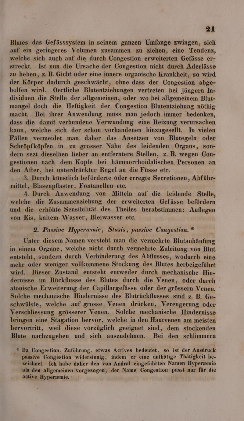 Blutes das Gefässsystem in seinem ganzen Umfange zwingen, sich auf ein geringeres Volumen zusammen zu ziehen, eine Tendenz, welche sich auch auf die durch Congestion erweiterten Gefässe er- streckt. Ist nun die Ursache der Congestion nicht durch Aderlässe zu heben, z. B. Gicht oder eine innere organische Krankheit, so wird der Körper dadurch geschwächt, ohne dass der Congestion abge- holfen wird. Oertliche Blutentziehungen vertreten bei jüngern In- dividuen die Stelle der allgemeinen, oder wo bei allgemeinem Blut- mangel doch die Heftigkeit der Congestion Blutentziehung nöthig macht. Bei ihrer Anwendung muss man jedoch immer bedenken, dass die damit verbundene Verwundung eine Reizung verursachen kann, welche sich der schon vorhandenen hinzugesellt. In vielen Fällen vermeidet man daher das Ansetzen von Blutegeln oder Schröpfköpfen in zu grosser Nähe des leidenden Organs, son- dern sezt dieselben lieber an entferntere Stellen, z. B. wegen Con- gestionen nach dem Kopfe bei hämmorrhoidalischen Personen an den After, bei unterdrückter Regel an die Füsse etc. 3. Durch künstlich beförderte oder erregte Secretionen , Abführ- mittel, Blasenpflaster, Fontanellen etc. | 4. Durch Anwendung von Mitteln auf die leidende Stelle, welche die Zusammenziehung der erweiterten ‚Gefässe befördern und die erhöhte Sensibilität des Theiles herabstimmen: Auflegen von Eis, kaltem Wasser, Bleiwasser etc. | 9. Passive Hyperw@mie, Stasis, passive Congestion. * Unter diesem Namen versteht man die vermehrte Blutanhäufung in einem Organe, welche nicht durch vermehrte Zuleitung. von Blut entsteht, sondern durch Verhinderung des Abflusses, wodurch eine mehr oder weniger vollkommene Stockung des Blutes herbeigeführt wird. Dieser Zustand entsteht entweder durch mechanische Hin- dernisse im Rückflusse des Blutes durch die Venen, oder durch atonische Erweiterung der Capillargefässe oder der grössern Venen. Solche mechanische Hindernisse des Blutrückflusses sind z. B. Ge- schwülste, welche auf grosse Venen drücken, Verengerung oder Verschliessung grösserer Venen. Solche mechanische Hindernisse bringen eine Stagation hervor, welche in den Hautvenen am meisten hervortritt, weil diese vorzüglich geeignet sind, dem stockenden Blute nachzugeben und He auszudehnen.- Bei den schlimmern ‚* Da Congestion, Zuführung, etwas Actives bedeutet, so ist der Ausdruck passive Congestion widersinnig, indem er eine ainhtiFe Thätigkeit be- zeichnet. Ich habe daher den von Andral eingeführten Namen Hyperzsmie als den allgemeinen vorgezogen; der Name Congestion passt nur für die active Hyperzemie.