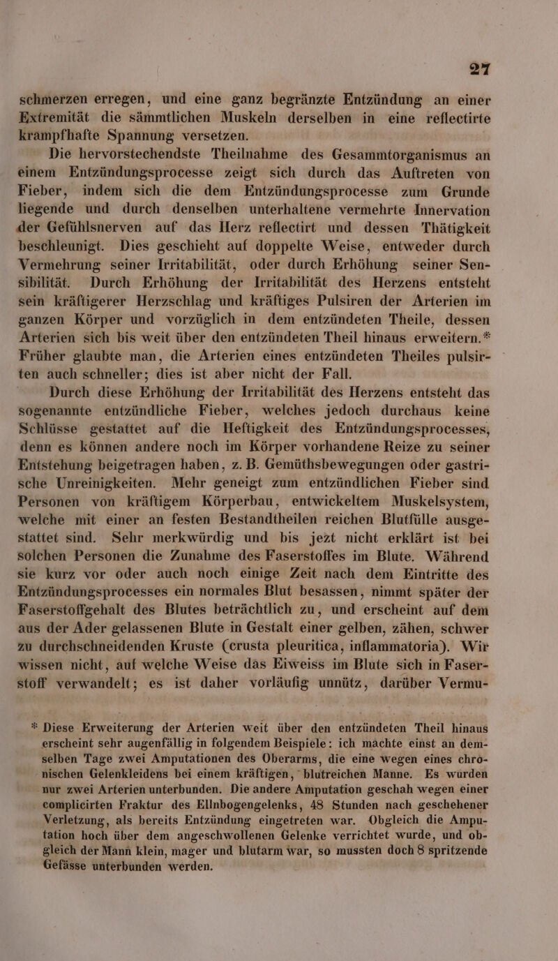 schmerzen erregen, und eine ganz begränzte Entzündung an einer Extremität die sämmtlichen Muskeln derselben in eine reflectirte krampfhafte Spannung versetzen. Die hervorstechendste 'Theilnahme des Gesammtorganismus an einem Entzündungsprocesse zeigt sich durch das Auftreten von Fieber, indem sich die dem Entzündungsprocesse zum Grunde liegende und durch denselben unterhaltene vermehrte Innervation der Gefühlsnerven auf das Herz reflectirt und dessen Thätigkeit beschleunigt. Dies geschieht auf doppelte Weise, entweder durch Vermehrung seiner Irritabilität, oder durch Erhöhung seiner Sen- sibilität.. Durch Erhöhung der Irritabilität des Herzens entsteht sein kräftigerer Herzschlag und kräftiges Pulsiren der Arterien im ganzen Körper und vorzüglich in dem entzündeten Theile, dessen Arterien sich bis weit über den entzündeten Theil hinaus erweitern.*® Früher glaubte man, die Arterien eines entzündeten Theiles pulsir- ten auch schneller; db ist aber nicht der Fall. Durch diese Erhöhung der Irritabilität des Herzens entsteht das sogenannte entzündliche Fieber, welches jedoch durchaus keine Schlüsse gestattet auf die Heftigkeit des Entzündungsprocesses, denn es können andere noch im Körper vorhandene Reize zu seiner Entstehung beigetragen haben, z. B. Gemüthsbewegungen oder gastri- sche Unreinigkeiten. Mehr geneigt zum entzündlichen Fieber sind Personen von kräftigem Körperbau, entwickeltem Muskelsystem, welche mit einer an festen Bestandtheilen reichen Blutfülle ausge- stattet sind. Sehr merkwürdig und bis jezt nicht erklärt ist bei solchen Personen die Zunahme des Faserstoffes im Blute. Während sie kurz vor oder auch noch einige Zeit nach dem Eintritte des Entzündungsprocesses ein normales Blut besassen, nimmt später der Faserstoffgehalt des Blutes beträchtlich zu, und erscheint auf dem aus der Ader gelassenen Blute in Gestalt einer gelben, zähen, schwer zu durchschneidenden Kruste (crusta pleuritica, inflammatoria). Wir wissen nicht, auf welche Weise das Eiweiss im Blute sich in Faser- stoff verwandelt; es ist daher vorläufig unnütz, darüber Vermu- = Diese Erweiterung der Arterien weit über den entzündeten Theil hinaus erscheint sehr augenfällig i in folgendem Beispiele: ich machte einst an dem- selben Tage zwei Amputationen des Oberarms, die eine wegen eines chro- nischen Gelenkleidens bei einem kräftigen, “blutreichen Manne. Es würden ‚nur zwei Arterien unterbunden. Die andere Amputation geschah wegen einer ‚ complicirten Fraktur des Ellnbogengelenks, 48 Stunden nach geschehener Verletzung, als bereits Entzündung eingetreten war. Obgleich die Ampu- tation hoch über dem angeschwollenen Gelenke verrichtet wurde, und ob- gleich der Mann klein, mager und blutarm war, so mussten doch 8 spritzende Gefässe unterbunden werden.