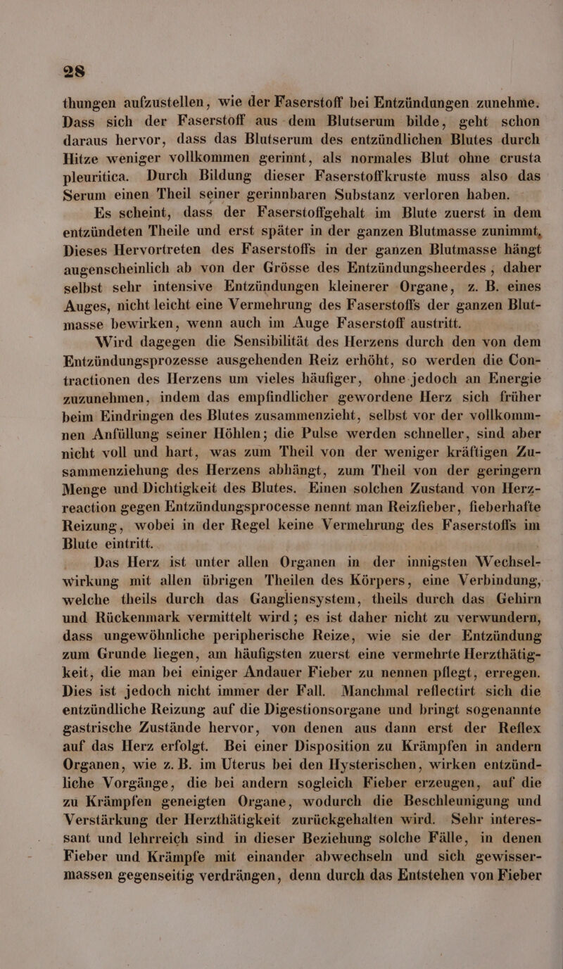 2s thungen aufzustellen, wie der Faserstoff bei Entzündungen zunehme. Dass sich der Faserstoff aus dem Blutserum bilde, geht schon daraus hervor, dass das Blutserum des entzündlichen Blutes durch Hitze weniger vollkommen gerinnt, als normales Blut ohne crusta pleuritica. Durch Bildung dieser Faserstoffkruste muss also das Serum einen Theil seiner gerinnbaren Substanz verloren haben. Es scheint, dass der Faserstoffgehalt im Blute zuerst in dem entzündeten Theile und erst später in der ganzen Blutmasse zunimmt, Dieses Hervortreten des Faserstoffs in der ganzen Blutmasse hängt augenscheinlich ab von der Grösse des Entzündungsheerdes , daher selbst sehr intensive Entzündungen kleinerer Organe, z. B. eines Auges, nicht leicht eine Vermehrung des Faserstofls der ganzen Blut- masse bewirken, wenn auch im Auge Faserstoff austritt. Wird dagegen die Sensibilität des Herzens durch den von dem Entzündungsprozesse ausgehenden Reiz erhöht, so werden die Con- tractionen des Herzens um vieles häufiger, ohne-jedoch an Energie zuzunehmen, indem das empfindlicher gewordene Herz sich früher beim Eindringen des Blutes zusammenzieht, selbst vor der vollkomm- nen Anfüllung seiner Höhlen; die Pulse werden schneller, sind aber nicht voll und hart, was zum Theil von der weniger kräftigen Zu- sammenziehung des Herzens abhängt, zum Theil von der geringern Menge und Dichtigkeit des Blutes. Einen solchen Zustand von Herz- reaction gegen Entzündungsprocesse nennt man Reizfieber, fieberhafte Reizung, wobei in der Regel keine Vermehrung des Faserstofls im Blute eintritt. Das Herz ist unter allen Organen in. der innigsten Sauer); wirkung mit allen übrigen 'Theilen des Körpers, eine Verbindung, welche theils durch das Gangliensystem, theils durch das Gehirn und Rückenmark vermittelt wird; es ist daher nicht zu verwundern, dass ungewöhnliche nern Reize, wie sie der Entzündung zum Grunde liegen, am häufigsten zuerst eine vermehrte Herzthätig- keit, die man bei einiger Andauer Fieber zu nennen pflegt, erregen. Dies ist jedoch nicht immer der Fall. Manchmal reflectirt sich die entzündliche Reizung auf die Digestionsorgane und bringt sogenannte gastrische Zustände hervor, von denen aus dann erst der Reflex auf das Herz erfolgt. Bei einer Disposition zu Krämpfen in andern Organen, wie z.B. im Uterus bei den Hysterischen, wirken entzünd- liche Vorgänge, die bei andern sogleich Fieber erzeugen, auf die zu Krämpfen geneigten Organe, wodurch die Beschleunigung und Verstärkung der Herzthätigkeit zurückgehalten wird. Sehr interes- sant und lehrreich sind in dieser Beziehung solche Fälle, in denen Fieber und Krämpfe mit einander abwechseln und sich gewisser- massen gegenseitig verdrängen, denn durch das Entstehen von Fieber