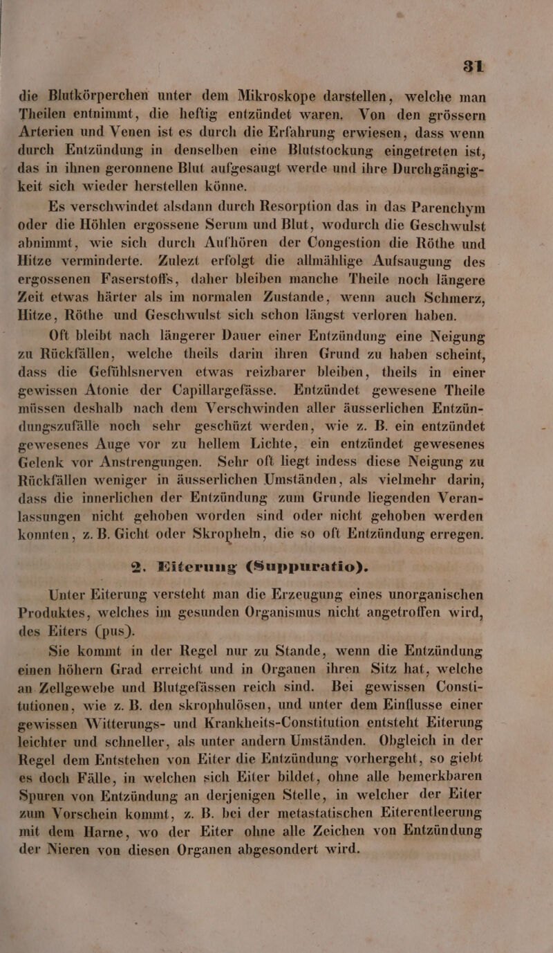 die Blutkörperchen unter dem Mikroskope darstellen, welche man Theilen entnimmt, die heftig entzündet waren. Von den grössern Arterien und Venen ist es durch die Erfahrung erwiesen, dass wenn durch Entzündung in denselben eine Blutstockung eingetreten ist, das in ihnen geronnene Blut aufgesaugt werde und ihre Durchgängig- keit sich wieder herstellen könne. Es verschwindet alsdann durch Resorption das in das Parenchym oder die Höhlen ergossene Serum und Blut, wodurch die Geschwulst abnimmt, wie sich durch Aufhören der Congestion die Röthe und Hitze verminderte. Zulezt erfolgt die allmählige Aufsaugung des ergossenen Faserstoffs, daher bleiben manche Theile noch längere Zeit etwas härter als im normalen Zustande, wenn auch Schmerz, Hitze, Röthe und Geschwulst sich schon längst verloren haben. Oft bleibt nach längerer Dauer einer Entzündung eine Neigung zu Rückfällen, welche theils darin ihren Grund zu haben scheint, dass die Gefühlsnerven etwas reizbarer bleiben, theils in einer gewissen Atonie der Capillargefässe. Entzündet gewesene Theile müssen deshalb nach dem Verschwinden aller äusserlichen Entzün- dungszufälle noch sehr geschüzt werden, wie z. B. ein entzündet gewesenes Äuge vor zu hellem Lichte, ein entzündet gewesenes Gelenk vor Anstrengungen. Sehr oft liegt indess diese Neigung zu Rückfällen weniger in äusserlichen Umständen, als vielmehr darin, dass die innerlichen der Entzündung zum Grunde liegenden Veran- lassungen nicht gehoben worden sind oder nicht gehoben werden konnten, z.B. Gicht oder Skropheln, die so oft Entzündung erregen. 2. Eiterung (Suppuratio). Unter Eiterung versteht man die Erzeugung eines unorganischen Produktes, welches im gesunden Organismus nicht angetroffen wird, des Eiters (pus). Sie kommt in der Regel nur zu Stande, wenn die Entzündung einen höhern Grad erreicht und in Organen ihren Sitz hat, welche an. Zellgewebe und Blutgefässen reich sind. Bei gewissen ÜConsti- tutionen, wie z. B. den skrophulösen, und unter dem Einflusse einer gewissen Witterungs- und Krankheits-Constitution entsteht Eiterung leichter und schneller, als unter andern Umständen. Obgleich in der Regel dem Entstehen von Eiter die Entzündung vorhergeht, so giebt es doch Fälle, in welchen sich Eiter bildet, ohne alle bemerkbaren Spuren von Entzündung an derjenigen Stelle, in welcher der Eiter zum Vorschein kommt, z. B. bei der metastatischen Eiterentleerung mit dem Harne, wo der Eiter ohne alle Zeichen von Entzündung der Nieren von diesen Organen abgesondert wird.