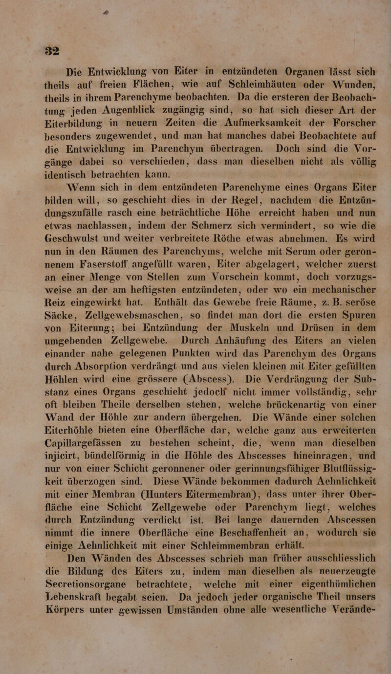 Die Entwicklung von Eiter in entzündeten Organen lässt sich theils auf freien Flächen, wie auf Schleimhäuten oder Wunden, theils in ihrem Parenchyme beobachten. Da die ersteren der Beobach- tung jeden Augenblick zugängig sind, so hat sich dieser Art der Eiterbildung in neuern Zeiten die Aufmerksamkeit der Forscher besonders zugewendet, und man hat manches dabei Beobachtete auf die Entwicklung im Parenchym übertragen. Doch sind die Vor- gänge dabei so verschieden, dass man dieselben nicht als völlig identisch betrachten kann. Wenn sich in dem entzündeten Parenchyme eines Organs Hiser bilden will, so geschieht dies in der Regel, nachdem die Entzün- Airehnle rasch eine beträchtliche Höhe erreicht haben und nun etwas nachlassen, indem der Schmerz sich vermindert, so wie die Geschwulst und weiter verbreitete Röthe etwas abnehmen. Es wird nun in den Räumen des Parenchyms, welche mit Serum oder geron- nenem Faserstoff angefüllt waren, Eiter abgelagert, welcher zuerst an einer Menge von Stellen zum Vorschein kommt, doch vorzugs- weise an der am heftigsten entzündeten, oder wo ein mechanischer Reiz eingewirkt hat. Enthält das Gewebe freie Räume, z. B. seröse Säcke, Zellgewebsmaschen, so findet man dort die ersten Spuren von Eiterung; bei Entzündung der Muskeln und Drüsen in dem umgebenden Zellgewebe. Durch Anhäufung des Eiters an vielen einander nahe gelegenen Punkten wird das Parenchym des Organs durch Absorption verdrängt und aus vielen kleinen mit Eiter gefüllten Höhlen wird eine grössere (Abscess). Die Verdrängung der Sub- stanz eines Organs geschieht jedoch nicht immer vollständig, sehr oft bleiben Theile derselben stehen, welche brückenartig von einer Wand der Höhle zur andern Ebexnäkrend Die Wände einer solchen Eiterhöhle bieten eine Oberfläche dar, welche ganz aus erweiterten Capillargefässen zu bestehen scheint, die, wenn man dieselben injicirt, bündelförmig in die Höhle des Abscesses hineinragen, und nur von einer Schicht geronnener oder gerinnungsfähiger Blutflüssig- keit überzogen sind. Diese Wände bekommen dadurch Aehnlichkeit mit einer Membran (Hunters Eitermembran), dass unter ihrer Ober- fläche eine Schicht Zellgewebe oder Parenchym liegt, welches durch Entzündung verdickt ist. Bei lange dauernden Abscessen nimmt die innere Oberfläche eine Beschaffenheit an, wodurch sie einige Aehnlichkeit mit einer Schleimmembran erhält. Den Wänden des Abscesses schrieb man früher ausschliesslich die Bildung des Eiters zu, indem man dieselben als neuerzeugte Secretionsorgane betrachtete, welche mit einer eigenthümlichen Lebenskraft begabt seien. Da jedoch jeder organische Theil unsers Körpers unter gewissen Umständen ohne alle wesentliche Verände-