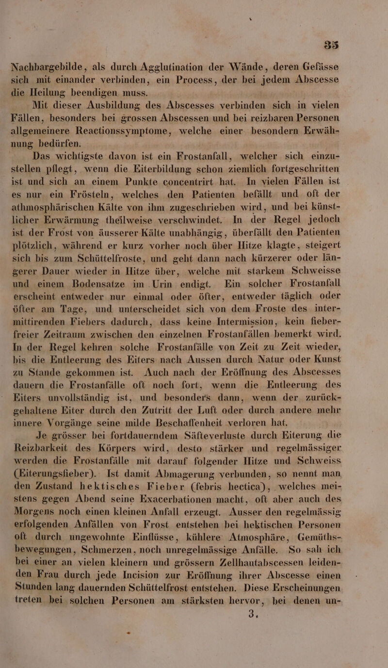 Nachbargebilde, als durch Agglutination der Wände, deren Gefässe sich mit einander verbinden, ein Process, der bei jedem Abscesse die Heilung beendigen. muss. Mit dieser a des Abscesses verbinden sich in vielen Fällen, besonders bei grossen Abscessen und bei reizbaren Personen allgemeinere Reactionssymptome, welche einer. besondern Erwäh- nung bedürfen. | Das wichtigste davon ist ein Frostanfall, welcher sich einzu- stellen pflegt, wenn die Eiterbildung schon ziemlich fortgeschritten ist und sich an einem Punkte concentrirt hat. In vielen Fällen ist _ es nur. ein Frösteln, welches den Patienten befällt und oft der athmosphärischen Kälte von ihm zugeschrieben wird, und bei künst- licher Erwärmung theilweise verschwindet. In der Regel jedoch ist der Frost von äusserer Kälte unabhängig, überfällt den Patienten plötzlich, während er kurz vorher noch über Hitze klagte, steigert sich bis zum Schüttelfroste, und geht dann nach kürzerer oder län- gerer Dauer wieder in Hitze über, welche mit starkem Schweisse und einem Bodensatze im .Urin endigt. Ein solcher Frostanfall erscheint entweder nur einmal oder öfter, entweder täglich oder öfter am Tage, und unterscheidet sich von dem .Froste des inter- mittirenden Fiebers dadurch, dass keine Intermission, kein fieber- freier Zeitraum zwischen den einzelnen Frostanfällen bemerkt wird. In der Regel kehren solche Frostanfälle von Zeit zu Zeit wieder, bis die Entleerung des Eiters nach Aussen durch Natur oder Kunst zu Stande gekommen ist. Auch nach der Eröffnung des Abscesses dauern die Frostanfälle oft noch fort, wenn die Entleerung des Eiters unvollständig ist, und besonders dann, wenn der zurück- gehaltene Eiter durch den Zutritt der Luft oder durch andere mehr innere Vorgänge seine milde Beschaffenheit verloren hat. Je grösser bei fortdauerndem Säfteverluste durch Eiterung die Reizbarkeit des Körpers wird, desto stärker und regelmässiger werden die Frostanfälle mit darauf folgender Hitze und Schweiss (Eiterungsfieber). Ist damit Abmagerung verbunden, so nennt man den Zustand hektisches Fieber (febris hectica), welches mei- stens gegen Abend seine Exacerbationen macht ‚ oft aber auch des Morgens noch einen kleinen Anfall erzeugt. Ausser den regelmässig erfolgenden Anfällen von Frost entstehen bei hektischen Personen oft durch ungewohnte Einflüsse, kühlere Atmosphäre, Gemüths- bewegungen, Schmerzen, noch unregelmässige Anfälle. So sah ich. bei einer an vielen kleinern und grössern Zellhautabscessen leiden- den Frau durch jede Incision zur Eröffnung ihrer Abscesse einen Stunden lang dauernden Schüttelfrost entstehen. Diese Erscheinungen treten bei. solchen Personen am stärksten hervor, bei denen un- 34