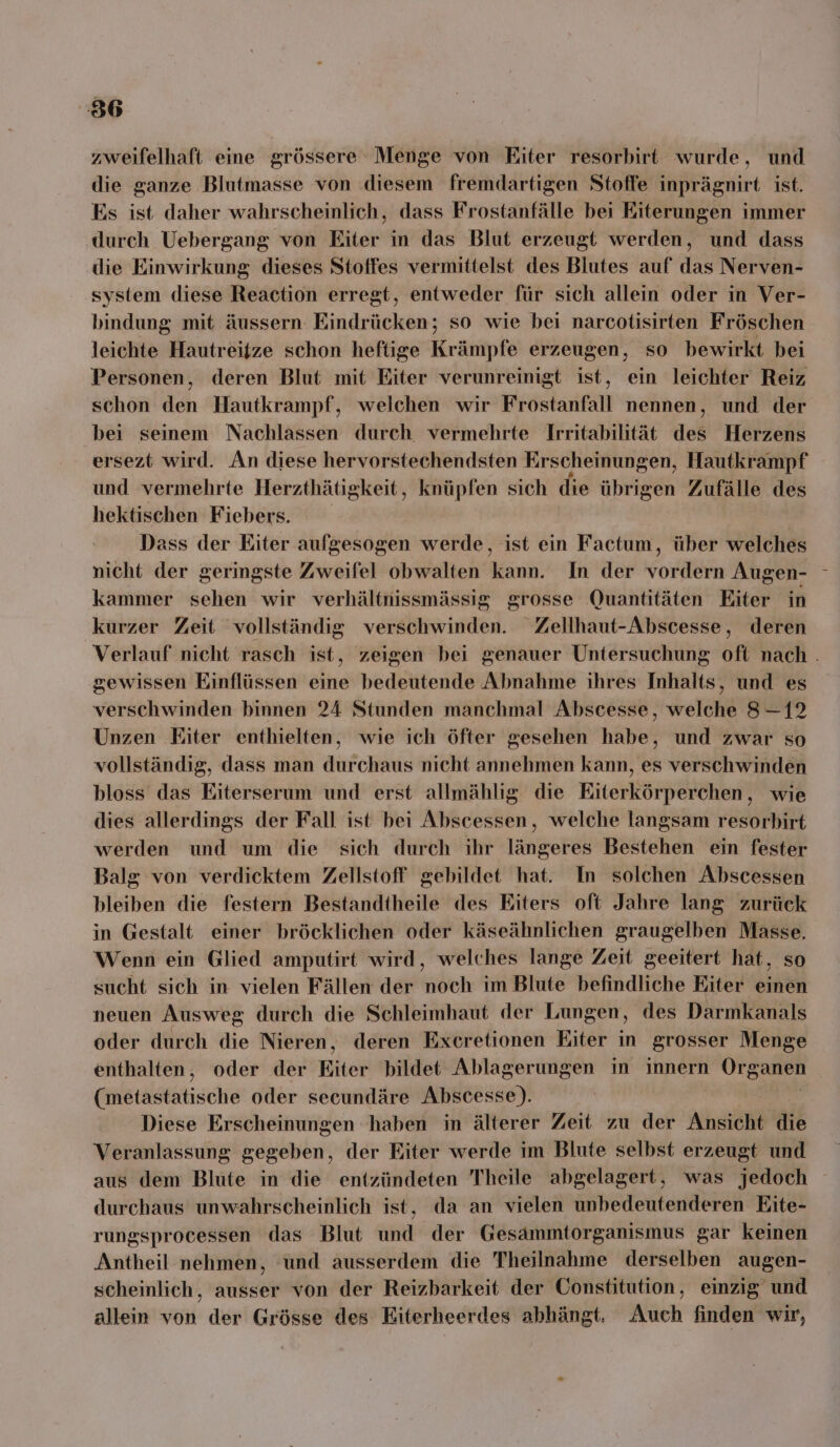 zweifelhaft eime grössere Menge von Eiter resorbirt wurde, und die ganze Blutmasse von diesem fremdartigen Stoffe inprägnirt ist. Es ist daher wahrscheinlich, dass Frostanfälle bei Eiterungen immer durch Uebergang von Eiter in das Blut erzeugt werden, und dass die Einwirkung dieses Stoffes vermittelst des Blutes auf das Nerven- system diese Reaction erregt, entweder für sich allein oder in Ver- bindung mit äussern Eindrücken; so wie bei narcotisirten Fröschen leichte Hautreitze schon heftige Krämpfe erzeugen, so bewirkt bei Personen, deren Blut mit Eiter verunreinigt ist, ein leichter Reiz schon den Hautkrampf, welchen wir Frostanfall nennen, und der bei seinem Nachlassen durch vermehrte Irritabilität des Herzens ersezt wird. An diese hervorstechendsten Erscheinungen, Hautkrampf und vermehrte Herzthätigkeit, knüpfen sich die übrigen Zufälle des hektischen Fiebers. Dass der Eiter aufgesogen werde, ist ein Factum, über welches nicht der geringste Zweifel obwalten kann. In der vordern Augen- kammer sehen wir verhältnissmässig grosse Quantitäten Eiter in kurzer Zeit vollständig verschwinden. Zellhaut-Abscesse, deren gewissen Einflüssen eine bedeutende Abnahme ihres Inhalts, und es verschwinden binnen 24 Stunden manchmal Abscesse, welche 8-12 Unzen Eiter enthielten, wie ich öfter gesehen habe, und zwar so vollständig, dass man durchaus nicht annehmen kann, es verschwinden bloss das Eiterserum und erst allmählig die Eiterkörperchen, wie dies allerdings der Fall ist bei Abscessen, welche langsam resorbirt werden und um die sich durch ihr längeres Bestehen ein fester Balg von verdicktem Zellstoff gebildet hat. In solchen Abscessen bleiben die festern Bestandtheile des Eiters oft Jahre lang zurück in Gestalt einer bröcklichen oder käseähnlichen graugelben Masse. Wenn ein Glied amputirt wird, welches lange Zeit geeitert hat, so sucht sich in vielen Fällen der noch im Blute befindliche Eiter einen neuen Ausweg durch die Schleimhaut der Lungen, des Darmkanals oder durch die Nieren, deren Excretionen Eiter in grosser Menge enthalten, oder der Riter bildet Ablagerungen in innern Organen nbrasektische oder secundäre Abscesse). Diese Erscheinungen haben in älterer Zeit zu der Ansicht is Veranlassung gegeben, der Eiter werde im Blute selbst erzeugt und durchaus unwahrscheinlich ist, da an vielen unbedeutenderen Eite- rungsprocessen das Blut und der Gesammtorganismus gar keinen Antheil nehmen, ünd ausserdem die Theilnahme derselben augen- scheinlich, ausser von der Reizbarkeit der Constitution, einzig und allein von der Grösse des Eiterheerdes abhängt. Auch finden wir,