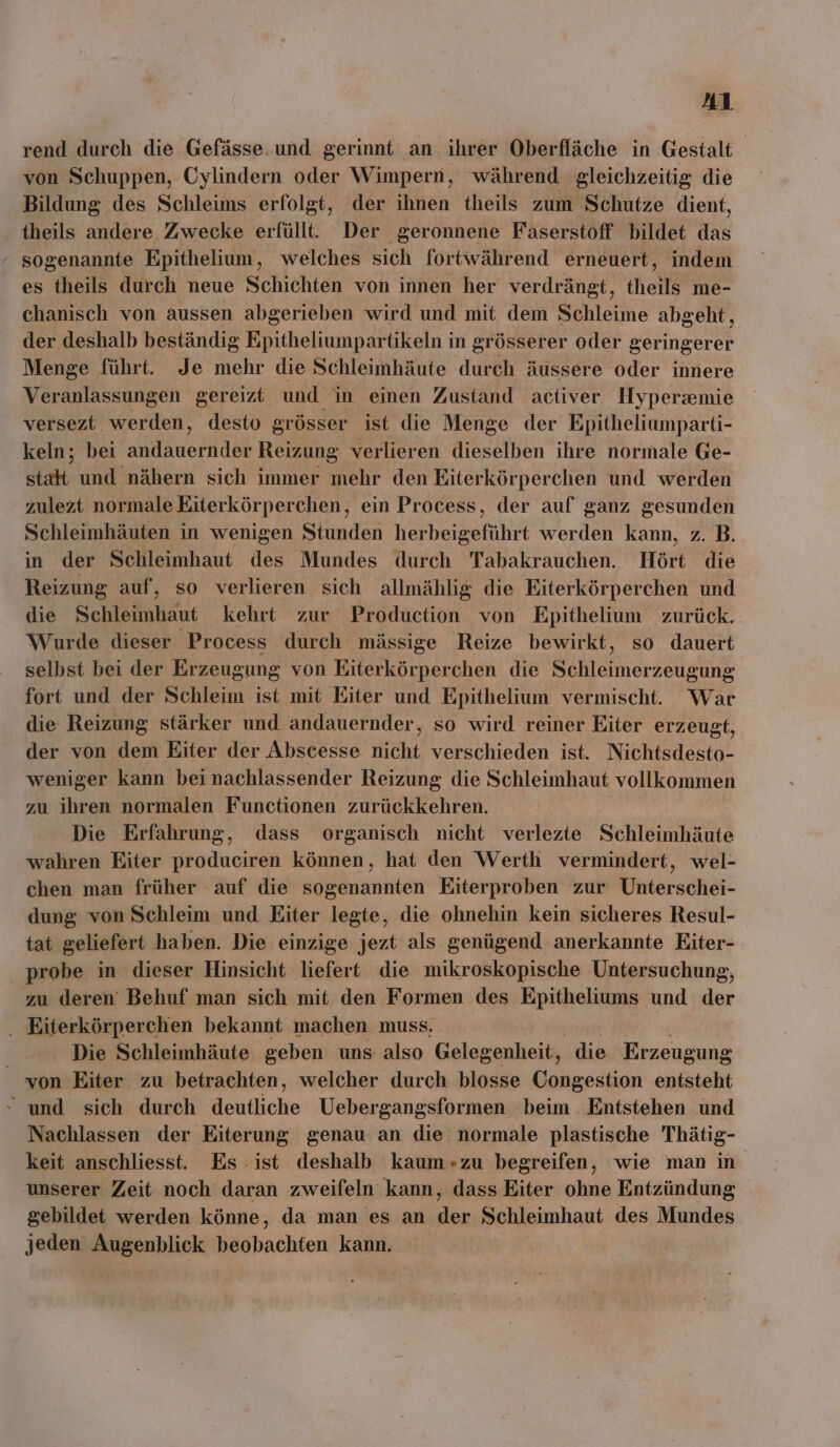 rend durch die Gefässe. und gerinnt an ihrer Oberfläche in Gestalt von Schuppen, Cylindern oder Wimpern, während gleichzeitig die Bildung des Schleims erfolgt, der ihnen theils zum Schutze dient, theils andere Zwecke erfüllt. Der geronnene Faserstoff bildet das sogenannte Epithelium, welches sich fortwährend erneuert, indem es theils durch neue Schichten von innen her verdrängt, theils me- chanisch von aussen abgerieben wird und mit dem Schleime abgeht, der deshalb beständig Epitheliumpartikeln in grösserer oder geringerer Menge führt. Je mehr die Schleimhäute durch äussere oder innere Veranlassungen gereizt und in einen Zustand activer Hyperxmie versezt werden, desto grösser ist die Menge der Epitheliumparti- keln; bei BE Reizung verlieren dieselben ihre normale Ge- sta und nähern sich immer mehr den Eiterkörperchen und werden zulezt normale Eiterkörperchen, ein Process, der auf ganz gesunden Schleimhäuten in wenigen Stunden herbeigeführt werden kann, z. B. in der Schleimhaut des Mundes durch Tabakrauchen. Hört die Reizung auf, so verlieren sich allmählig die Eiterkörperchen und die Schleimhaut kehrt zur Production von Epithelium zurück. Wurde dieser Process durch mässige Reize bewirkt, so dauert selbst bei der Erzeugung von Eiterkörg perchen die Bitehe: zeugung fort und der Schleim ist mit Eiter und Epithelium vermischt. War die Reizung stärker und andauernder, so wird reiner Eiter erzeugt, der von dem Eiter der Abscesse nicht verschieden ist. Nichtsdesto- weniger kann bei nachlassender Reizung die Schleimhaut vollkommen zu ihren normalen Functionen zurückkehren. Die Erfahrung, dass organisch nicht verlezte Schleimhäute wahren Eiter produciren können, hat den Werth vermindert, wel- chen man früher auf die sogenannten Eiterproben zur Unterschei- dung von Schleim und Eiter legte, die ohnehin kein sicheres Resul- tat geliefert haben. Die einzige jezt als genügend anerkannte Eiter- _ probe in dieser Hinsicht liefert die mikroskopische Untersuchung, zu deren’ Behuf man sich mit den Formen des Epitheliums und der . Eiterkörperchen bekannt machen muss. - Die Schleimhäute geben uns also Gelegenheit, die Erzeugung von Eiter zu betrachten, welcher durch blosse Congestion entsteht - und sich durch Barliche Uebergangsformen beim . Entstehen und Nachlassen der Eiterung genau an die normale plastische Thätig- keit anschliesst. Es ist deshalb kaum-zu begreifen, wie man in unserer Zeit noch daran zweifeln kann, dass Eiter ohne Entzündung gebildet werden könne, da man es an der Schleimhaut des Mundes jeden Augenblick beobachten kann.