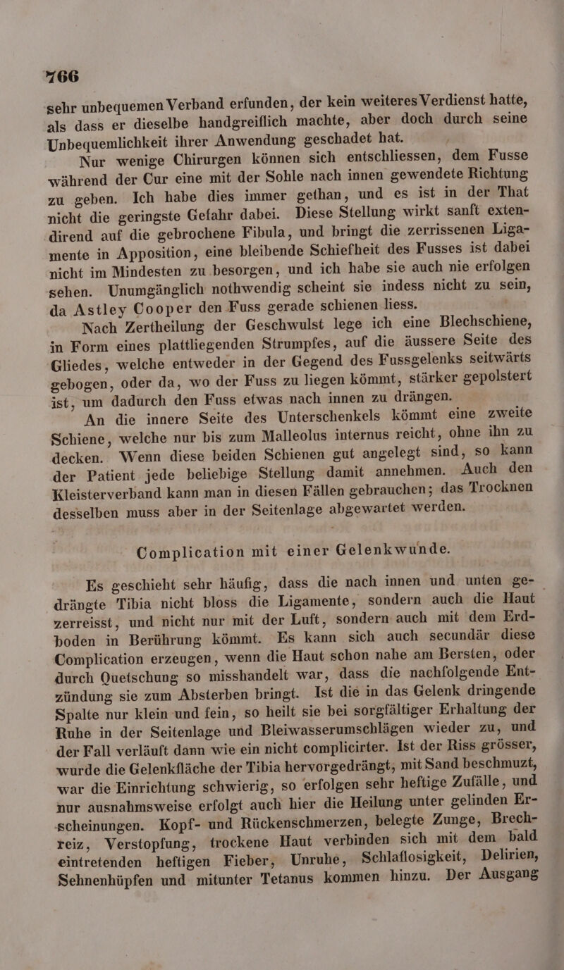 sehr unbequemen Verband erfunden, der kein weiteres Verdienst hatte, als dass er dieselbe handgreiflich machte, aber doch durch seine Unbequemlichkeit ihrer Anwendung geschadet hat. Nur wenige Chirurgen können sich entschliessen, dem Fusse während der Cur eine mit der Sohle nach innen gewendete Richtung zu geben. Ich habe dies immer gethan, und es ist in der That nicht die geringste Gefahr dabei. Diese Stellung wirkt sanft exten- dirend auf die gebrochene Fibula, und bringt die zerrissenen Liga- mente in Apposition, eine bleibende Schiefheit des Fusses ist dabei nicht im Mindesten zu besorgen, und ich habe sie auch nie erfolgen sehen. Unumgänglich nothwendig scheint sie indess nicht zu sein, da Astley Cooper den Fuss gerade schienen liess. Nach Zertheilung der Geschwulst lege ich eine Blechschiene, in Form eines plattliegenden Strumpfes, auf die äussere Seite des Gliedes, welche entweder in der Gegend des Fussgelenks seitwärts gebogen, oder da, wo der Fuss zu liegen kömmt, stärker gepolstert ist, um dadurch den Fuss etwas nach innen zu drängen. An die innere Seite des Unterschenkels kömmt eine zweite Schiene, welche nur bis zum Malleolus internus reicht, ohne ihn zu decken. Wenn diese beiden Schienen gut angelegt sind, so kann der Patient jede beliebige Stellung damit annehmen. Auch den Kleisterverband kann man in diesen Fällen gebrauchen; das Trocknen desselben muss aber in der Seitenlage abgewartet werden. Complication mit einer Gelenkwunde. Es geschieht sehr häufig, dass die nach innen und unten ge- drängte Tibia nicht bloss die Ligamente, sondern auch die Haut zerreisst, und nicht nur mit der Luft, sondern auch mit dem Erd- boden in Berührung kömmt. Es kann sich auch secundär diese Complication erzeugen, wenn die Haut schon nahe am Bersten, oder durch Quetschung so misshandelt war, dass die nachfolgende Ent- zündung sie zum Absterben bringt. Ist die in das Gelenk dringende Spalte nur klein und fein, so heilt sie bei sorgfältiger Erhaltung der Ruhe in der Seitenlage und Bleiwasserumschlägen wieder zu, und der Fall verläuft dann wie ein nicht complicirter. Ist der Riss grösser, wurde die Gelenkfläche der Tibia hervorgedrängt; mit Sand beschmuzt, war die Einrichtung schwierig, so erfolgen sehr heftige Zufälle, und nur ausnahmsweise erfolgt auch hier die Heilung unter gelinden Er- scheinungen. Kopf- und Rückenschmerzen, belegte Zunge, Brech- reiz, Verstopfung, trockene Haut verbinden sich mit dem bald eintretenden heftigen Fieber, Unruhe, Schlaflosigkeit, Delirien, Sehnenhüpfen und mitunter Tetanus kommen hinzu. Der Ausgang