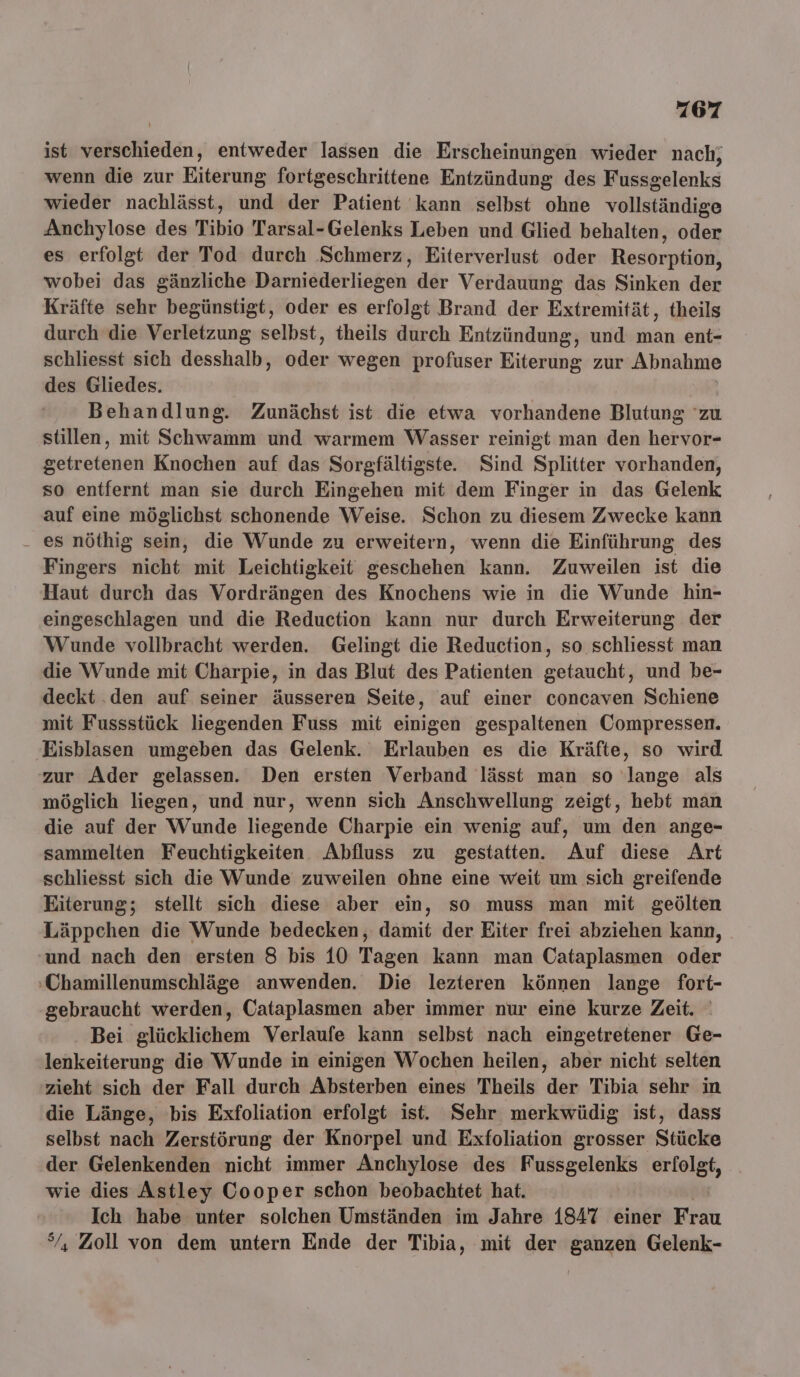 ist teen, entweder lassen die Erscheinungen wieder nach; wenn die zur Eiterung fortgeschrittene Entzündung des Ks sslenks wieder nachlässt, und der Patient kann selbst ohne vollständige Anchylose des Tibio Tarsal-Gelenks Leben und Glied behalten, oder es erfolgt der Tod durch Schmerz, Eiterverlust oder Resorption, wobei das gänzliche Darniederliegen der Verdauung das Sinken der Kräfte sehr begünstigt, oder es erfolgt Brand der Extremität, theils durch die Verletzung selbst, theils durch Entzündung, und man ent- schliesst sich desshalb, oder wegen profuser Eiterung zur Abnahme des Gliedes. Behandlung. Zunächst ist die etwa vorhandene Blutung 'zu stillen, mit Schwamm und warmem Wasser reinigt man den hervor- getretenen Knochen auf das Sorgfältigste. Sind Splitter vorhanden, so entfernt man sie durch Eingehen mit dem Finger in das Gelenk auf eine möglichst schonende Weise. Schon zu diesem Zwecke kann - es nöthig sein, die Wunde zu erweitern, wenn die Einführung des Fingers nicht mit Leichtigkeit geschehen kann. Zuweilen ist die Haut durch das Vordrängen des Knochens wie in die Wunde hin- eingeschlagen und die Reduction kann nur durch Erweiterung der Wunde vollbracht werden. Gelingt die Reduction, so schliesst man die Wunde mit Charpie, in das Blut des Patienten getaucht, und be- deckt .den auf seiner äusseren Seite, auf einer concaven Schiene mit Fussstück liegenden Fuss mit einigen gespaltenen Compressen. Eisblasen umgeben das Gelenk. Erlauben es die Kräfte, so wird zur Ader gelassen. Den ersten Verband lässt man so lange als möglich liegen, und nur, wenn sich Anschwellung zeigt, hebt man die auf der Wunde liegende Charpie ein wenig auf, um den ange- sammelten Feuchtigkeiten Abfluss zu gestatten. Auf diese Art schliesst sich die Wunde zuweilen ohne eine weit um sich greifende Eiterung; stellt sich diese aber ein, so muss man mit geölten Läppchen die Wunde bedecken, damit der Eiter frei abziehen kann, ‘und nach den ersten 8 bis 10 Tagen kann man Cataplasmen oder :Chamillenumschläge anwenden. Die lezteren können lange fort- gebraucht werden, Cataplasmen aber immer nur eine kurze Zeit. Bei glücklichem Verlaufe kann selbst nach eingetretener Ge- lenkeiterung die Wunde in einigen Wochen heilen, aber nicht selten zieht sich der Fall durch Absterben eines Theils der Tibia sehr in die Länge, bis Exfoliation erfolgt ist. Sehr merkwüdig ist, dass selbst nach Zerstörung der Knorpel und Exfoliation grosser Stücke der Gelenkenden nicht immer Anchylose des Fussgelenks Be wie dies Astley Cooper schon beobachtet hat. Ich habe unter solchen Umständen im Jahre 1847 einer Frau °/, Zoll von dem untern Ende der Tibia, mit der ganzen Gelenk-