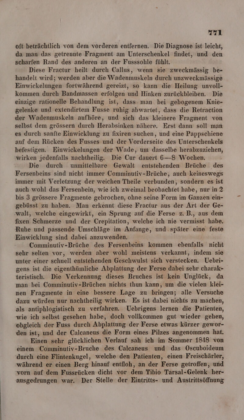 oft beträchtlich von dem vorderen entfernen. Die Diagnose ist leicht, da man das getrennte Fragment am Unterschenkel findet, und den scharfen Rand des anderen an der Fusssohle fühlt. | Diese Fractur heilt durch Callus, wenn sie zweckmässig be- handelt wird; werden aber die Wadenmuskeln durch unzweckmässige Einwickelungen fortwährend gereizt, so kann die Heilung unvoll- kommen durch Bandmassen erfolgen und Hinken zurückbleiben. Die einzige rationelle Behandlung ist, dass: man bei gebogenem Knie- gelenke und extendirtem Fusse ruhig abwartet, dass die Retraction der Wadenmuskeln aufhöre, und sich das kleinere Fragment von selbst dem grössern durch Herabsinken nähere. Erst dann soll man es durch sanfte Einwicklung zu fixiren suchen, und eine Pappschiene auf dem Rücken des Fusses und der Vorderseite des Unterschenkels befestigen. Einwickelungen der Wade, um dasselbe herabzuziehen, wirken jedenfalls nachtheilig. Die Our dauert 6—8 Wochen. Die durch unmittelbare Gewalt entstehenden Brüche des Fersenbeins sind nicht immer Comminutiv-Brüche, auch keineswegs immer mit Verletzung der weichen Theile verbunden, sondern es ist auch wohl das Fersenbein, wie ich zweimal beobachtet habe, nur in 2 bis 3 grössere Fragmente gebrochen, ohne seine Form im Ganzen ein- gebüsst zu haben. Man erkennt diese Fractur aus der Art der Ge- ‚walt, welche eingewirkt, ein Sprung auf die Ferse z.B., aus dem fixen Schmerze und der Crepitation, welche ich nie vermisst habe. Ruhe und passende Umschläge im Anfange, und.später eine feste Einwicklung sind dabei anzuwenden. Comminutiv-Brüche des Fersenbeins kommen ebenfalls nicht sehr selten vor, werden aber wohl meistens verkannt, indem sie unter einer schnell entstehenden Geschwulst sich verstecken. Uebri- gens ist die eigenthümliche Abplattung der Ferse dabei sehr charak- teristisch. Die Verkennung dieses Bruches ist kein Unglück, da man bei Comminutiv-Brüchen nichts thun kann, um die vielen klei- nen Fragmente in eine bessere Lage zu bringen; alle Versuche dazu würden nur nachtheilig wirken. Es ist dabei nichts zu machen, als antiphlogistisch zu verfahren. Uebrigens lernen die Patienten, wie ich selbst gesehen habe, doch vollkommen gut wieder gehen, obgleich der Fuss durch Abplattung der Ferse etwas kürzer gewor- den ist, und der Calcaneus die Form eines Pilzes angenommen hat. Einen sehr glücklichen Verlauf sah ich im Sommer 1848 von einem Comminutiv-Bruche des Calcaneus und das Oscuboideum durch eine Flintenkugel, welche den Patienten, einen Freischärler, während er einen Berg hinauf entfloh, an der Ferse getroffen, und vorn auf dem Fussrücken dicht vor dem Tibio Tarsal-Gelenk her- ausgedrungen war. Der Stelle der Eintritts- und Austrittsöffnung