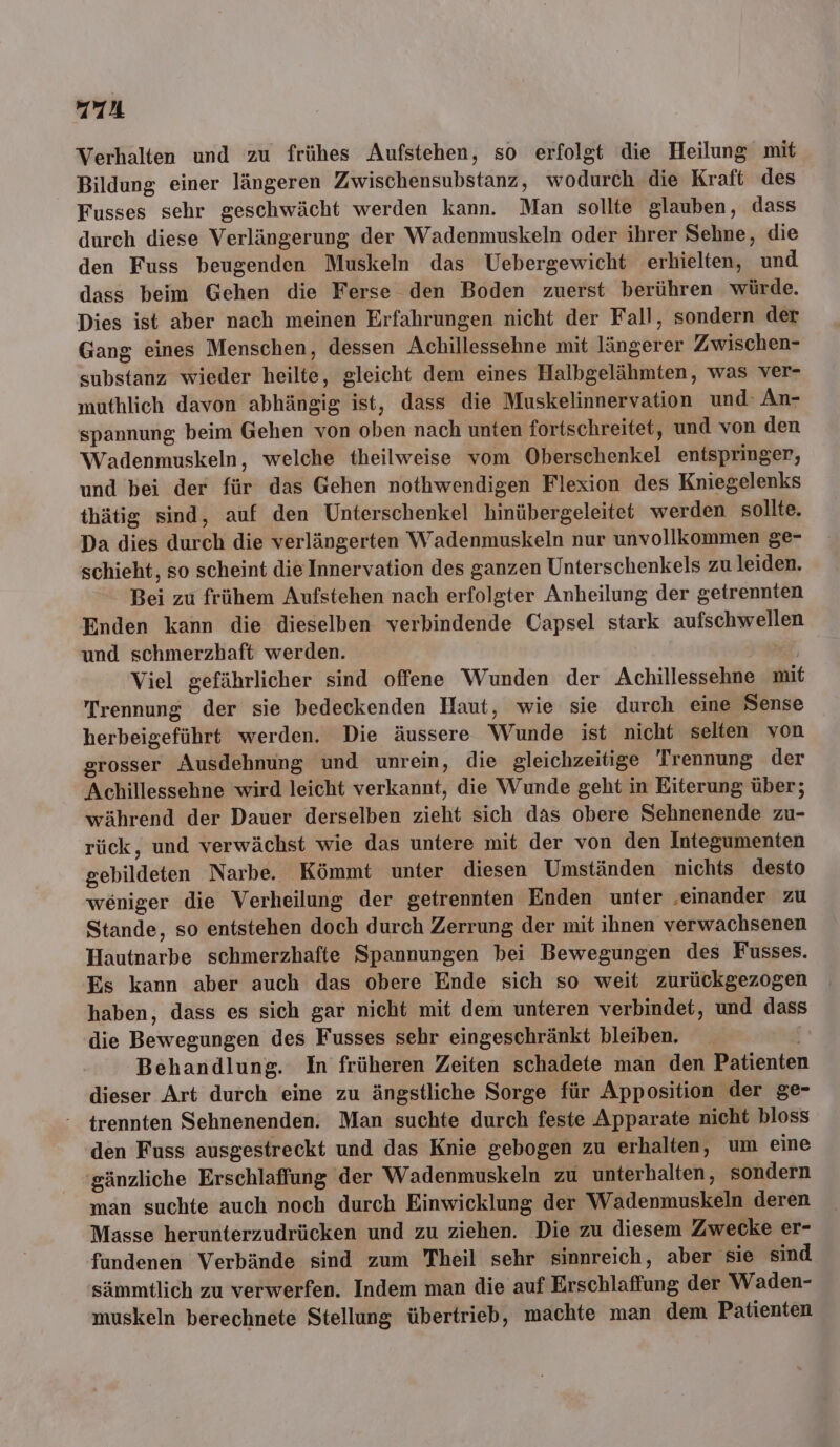 Verhalten und zu frühes Aufstehen, so erfolgt die Heilung mit Bildung einer längeren Zwischensubstanz, wodurch die Kraft des Fusses sehr geschwächt werden kann. Man sollte glauben, dass durch diese Verlängerung der Wadenmuskeln oder ihrer Sehne, die den Fuss beugenden Muskeln das Uebergewicht erhielten, und dass beim Gehen die Ferse den Boden zuerst berühren würde. Dies ist aber nach meinen Erfahrungen nicht der Fall, sondern der Gang eines Menschen, dessen Achillessehne mit längerer Zwischen- substanz wieder heilte, gleicht dem eines Halbgelähmten, was ver- muthlich davon abhängig ist, dass die Muskelinnervation und: An- spannung beim Gehen von oben nach unten fortschreitet, und von den Wadenmuskeln, welche theilweise vom Oberschenkel entspringer, und bei der für das Gehen nothwendigen Flexion des Kniegelenks thätig sind, auf den Unterschenkel hinübergeleitet werden sollte. Da dies durch die verlängerten Wadenmuskeln nur unvollkommen ge- schieht, so scheint die Innervation des ganzen Unterschenkels zu leiden. Bei zu frühem Aufstehen nach erfolgter Anheilung der getrennten Enden kann die dieselben verbindende Capsel stark aufschwellen und schmerzhaft werden. 23 Viel gefährlicher sind offene Wunden der Achillessehne mit Trennung der sie bedeckenden Haut, wie sie durch eine Sense herbeigeführt werden. Die äussere Wunde ist nicht selten von grosser Ausdehnung und unrein, die gleichzeitige 'Trennung der Achillessehne wird leicht verkannt, die Wunde geht in Eiterung über; während der Dauer derselben zieht sich das obere Sehnenende zu- rück, und verwächst wie das untere mit der von den Integumenten gebildeten Narbe. Kömmt unter diesen Umständen nichts desto weniger die Verheilung der getrennten Enden unter ‚einander zu Stande, so entstehen doch durch Zerrung der mit ihnen verwachsenen Hautnarbe schmerzhafte Spannungen bei Bewegungen des Fusses. Es kann aber auch das obere Ende sich so weit zurückgezogen haben, dass es sich gar nicht mit dem unteren verbindet, und dass die Bewegungen des Fusses sehr eingeschränkt bleiben. Behandlung. In früheren Zeiten schadete man den Patienten dieser Art durch eine zu ängstliche Sorge für Apposition der ge- trennten Sehnenenden. Man suchte durch feste Apparate nicht bloss den Fuss ausgestreckt und das Knie gebogen zu erhalten, um eine 'sänzliche Erschlaffung der Wadenmuskeln zu unterhalten, sondern man suchte auch noch durch Einwicklung der Wadenmuskeln deren Masse herunterzudrücken und zu ziehen. Die zu diesem Zwecke er- fundenen Verbände sind zum Theil sehr sinnreich, aber sie sind sämmtlich zu verwerfen. Indem man die auf Erschlaffung der Waden- muskeln berechnete Stellung übertrieb, machte man dem Patienten