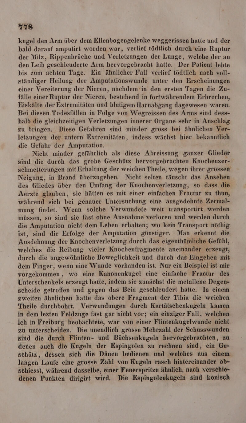 kugel den Arm über dem Ellenbogengelenke weggerissen hatte und der bald darauf amputirt worden war, verlief tödtlich durch eine Ruptur der Milz, Rippenbrüche und Verletzungen der Lunge, welche der an den Leib geschleuderte Arm hervorgebracht hatte. Der Patient lebte bis zum achten Tage. Ein ähnlicher Fall verlief tödtlich nach voll- ständiger Heilung der Amputationswunde unter den Erscheinungen einer Vereiterung der Nieren, nachdem’in den ersten Tagen die Zu- fälle einer Ruptur der Nieren, bestehend in fortwährendem Erbrechen, Eiskälte der Extremitäten und blutigem Harnabgang dagewesen waren. Bei diesen Todesfällen in Folge von Wegreissen des Arms sind dess- halb die gleichzeitigen Verletzungen innerer Organe sehr in Anschlag zu bringen. Diese Gefahren sind minder gross bei ähnlichen Ver- letzungen der untern Extremitäten, indess wächst hier bekanntlich die Gefahr der Amputation. Nicht minder gefährlich als diese Abreissung ganzer Glieder sind die durch das grobe Geschütz hervorgebrachten Knochenzer- schmetterungen mit Erhaltung der weichen Theile, wegen ihrer grossen Neigung, in Brand überzugehen. Nicht selten täuscht das Ansehen des Gliedes über den Umfang der Knochenverletzung, so dass die Aerzte glauben, sie hätten es mit einer einfachen Fractur zu thun, während sich bei genauer Untersuchung eine ausgedehnte Zermal- mung findet. Wenn solche Verwundete weit transportirt. werden müssen, so sind sie fast ohne Ausnahme verloren und werden durch die Amputation nicht dem Leben erhalten; wo kein Transport nöthig ist, sind die Erfolge der Amputation günstiger. Man erkennt die Ausdehnung der Knochenverletzung durch das eigenthümliche Gefühl, welches die Reibung vieler Knochenfragmente aneinänder erzeugt, durch die ungewöhnliche Beweglichkeit und durch das Eingehen mit dem Finger, wenn eine Wunde vorhanden ist. Nur ein Beispiel ist mir vorgekommen, wo eine Kanonenkugel eine einfache Fractur des Unterschenkels erzeugt hatte, indem sie zunächst die metallene Degen- scheide getroffen und gegen das Bein geschleudert hatte. In einem zweiten ähnlichen hatte das obere Fragment der Tihia die weichen Theile durchbohrt. Verwundungen durch Kartätschenkugeln kamen in dem lezten Feldzuge fast gar nicht vor; ein einziger Fall, welchen ich in Freiburg beobachtete, war von einer Flintenkugelwunde nicht. zu unterscheiden. Die unendlich grosse Mehrzahl der Schusswunden sind die durch Flinten- und Büchsenkugeln hervorgebrachten, zu denen auch die Kugeln der Espingolen zu rechnen sind, ein Ge- schütz, dessen sich die Dänen bedienen und welches aus einem langen Laufe eine grosse Zahl von Kugeln rasch hintereinander ab- schiesst, während dasselbe, einer Feuerspritze ähnlich, nach verschie- denen Punkten dirigirt wird. Die Espingolenkugeln sind konisch