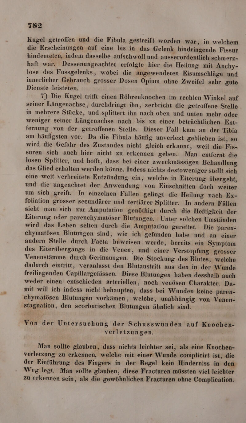 Kugel getroffen und die Fibula gestreift worden war, in welchem die Erscheinungen auf eine bis in das Gelenk hindringende Fissur hindeuteten, indem dasselbe aufschwoll und ausserordentlich schmerz- haft war. Dessenungeachtet erfolgte hier die Heilung mit Anchy- lose des Fussgelenks, wobei die angewendeten Eisumschläge und innerlicher Gebrauch grosser Dosen Opium ohne Zweifel sehr gute Dienste leisteten. X) Die Kugel trifft einen Röhrenknochen im rechten Winkel auf seiner Längenachse, durchdringt ihn, zerbricht die getroffene Stelle in mehrere Stücke, und splittert ihn nach oben und unten mehr oder weniger seiner Längenachse nach bis zu einer beträchtlichen Ent- fernung von der getroffenen Stelle. Dieser Fall kam an der Tibia am häufigsten vor. Da die Fibula häufig unverlezt geblieben ist, so wird die Gefahr des Zustandes nicht gleich erkannt, weil die Fis- suren sich auch hier nicht zu erkennen geben. Man entfernt: die losen Splitter, und hofft, dass bei einer zweckmässigen Behandlung das Glied erhalten werden könne. Indess nichts destoweniger stellt sich eine weit verbreitete Entzündung ein, welche in Eiterung übergeht, und die ungeachtet der Anwendung von Einschnitten doch weiter um sich greift. In einzelnen Fällen gelingt die Heilung nach Ex- foliation grosser secundärer und tertiärer Splitter. In andern Fällen sieht man sich zur Amputation genöthigt durch die Heftigkeit der Eiterung oder parenchymatöser Blutungen. ‚ Unter solchen Umständen wird das Leben selten durch die Amputation gerettet. Die paren- chymatösen Blutungen sind, wie ich gefunden habe und an einer andern Stelle durch Facta beweisen werde, bereits ein Symptom des Eiterübergangs in die Venen, und einer Verstopfung grosser Venenstämme durch Gerinnungen. Die Stockung des Blutes, welche dadurch eintritt, veranlasst den Blutaustritt aus den in der Wunde freiliegenden Capillargefässen. Diese Blutungen haben desshalb auch weder einen entschieden arteriellen, noch venösen Charakter. Da- mit will ich indess nicht behaupten, dass bei Wunden keine paren- chymatösen Blutungen vorkämen, welche, unabhängig von Venen- stagnation, den scorbutischen Blutungen ähnlich sind. Von der Untersuchung der Schusswunden auf Knochen- verletzungen. Man sollte glauben, dass nichts leichter sei, als eine Knochen- verletzung zu erkennen, welche mit einer Wunde complicirt ist, die der Einführung des Fingers in der Regel kein Hinderniss in den Weg legt. Man sollte glauben, diese Fracturen müssten viel leichter zu erkennen sein, als die gewöhnlichen Fracturen ohne Complication.