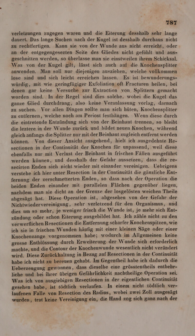 verletzungen zugegen waren und die Eiterung desshalb sehr lange dauert. Das lange Suchen nach der Kugel ist desshalb durchaus nicht zu rechtfertigen. Kann sie von der Wunde aus nicht erreicht, oder an der entgegengesezten Seite des Gliedes nicht gefühlt und aus- geschnitten werden, so überlasse man sie einstweilen ihrem Schicksal. Was von der Kugel gilt, lässt sich auch auf die Knochensplitter anwenden. Man soll nur diejenigen ausziehen, welche vollkommen lose sind und sich leicht erreichen lassen. Es ist bewunderungs- würdig, mit wie geringfügiger Exfoliation oft Fracturen heilen, bei denen gar keine Versuche zur Extraction von. Splittern gemacht worden sind. In der Regel sind dies solche, wobei die Kugel das ganze Glied durchdrang, also keine Veranlassung vorlag, darnach zu suchen. Vor allen Dingen sollte man sich hüten, Knochensplitter zu entfernen, welche noch am Periost festhängen. Wenn diese durch die eintretende Entzündung sich von der Beinhaut trennen, so bleibt die leztere in der Wunde zurück und bildet neuen Knochen, während gleich anfangs die Splitter nur mit der Beinhaut zugleich entfernt werden können. Von dieser Ansicht ausgehend, hielt ich ausgedehnte Re- sectionen in der Continuität der Knochen für unpassend, weil diese ebenfalls nur mit Verlust der Beinhaut in frischen Fällen ausgeführt werden können, und desshalb der Gefahr aussetzen, dass die re- secirten Enden sich nicht wieder mit einander vereinigen. Uebrigens verstehe ich hier unter Resection in der Continuität die gänzliche Ent- fernung der zerschmetterten Enden, so dass nach der Operation die beiden Enden einander mit parallelen Flächen gegenüber liegen, nachdem man sie dicht an der Grenze der losgelösten weichen Theile abgesägt hat. Diese Operation ist, abgesehen von der Gefahr der Nichtwiedervereinigung, sehr verletzend für den Organismus, und dies um so mehr, je weniger frisch die Wunde ist, je mehr sich Ent- zündung oder schon Eiterung ausgebildet hat. Ich zähle nicht: zu den verwerflichen Resectionen die Entfernung scharfer Knochenspitzen, wie ich sie in frischen Wunden häufig mit einer kleinen Säge oder einer Knochenzange vorgenommen habe; wodurch im Allgemeinen keine grosse Entblössung durch Erweiterung. der Wunde sich erforderlich machte, und die Contour der Knochenwunde wesentlich nicht verändert wird. Diese Zurückhaltung in Bezug auf Resectionen in der Continuität habe ich nicht zu bereuen gehabt. Im Gegentheil habe ich dadurch die Ueberzeugung gewonnen, dass dieselbe eine grösstentheils entbehr- liche und bei ihrer übrigen Gefährlichkeit nachtheilige Operation sei. Was ich von ausgiebigen Resectionen in der eigentlichen Continuität gesehen babe, ist tödtlich verlaufen. In einem nicht tödtlich ver- laufenen Falle von Resection des Radius, wobei zwei Zoll ausgesägt wurden, trat keine Vereinigung ein, die Hand zog sich ganz nach der