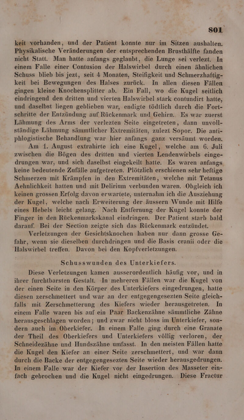 so1i keit vorhanden, ünd der Patient konnte nur im Sitzen aushalten. Physikalische Veränderungen der entsprechenden Brusthälfte fanden nicht Statt. Man hatte.anfangs geglaubt, die Lunge sei verlezt. In einem Falle einer Contusion der Halswirbel durch einen ähnlichen Schuss blieb bis jezt, seit 4 Monaten, Steifigkeit und Schmerzhaftig- keit bei Bewegungen des Halses zurück. In allen diesen Fällen gingen kleine Knochensplitter ab. Ein Fall, wo die Kugel seitlich eindringend den dritten und vierten Halswirbel stark contundirt hatte, und daselbst liegen geblieben war, endigte tödtlich durch die Fort- schritte der Entzündung auf. Rückenmark und Gehirn., Es war zuerst Lähmung des Arms der verlezten Seite eingetreten, dann unvoll- ständige Lähmung sämmtlicher Extremitäten, zulezt Sopor. Die anti- phlogistische Behandlung war hier anfangs ganz versäumt worden. Am 1. August extrahirte ich eine Kugel, welche am 6. Juli zwischen die Bögen des dritten und vierten Lendenwirbels einge- drungen war, und sich daselbst eingekeilt hatte. Es waren anfangs keine bedeutende Zufälle aufgetreten. Plötzlich erschienen sehr heftige Schmerzen mit Krämpfen in den Extremitäten, welche mit Tetanus Aehnlichkeit hatten und mit Delirium verbunden waren. Obgleich ich keinen grossen Erfolg davon erwartete, unternahm ich die Ausziehung der Kugel, welche nach Erweiterung der äussern Wunde mit Hilfe eines Hebels leicht gelang. Nach Entfernung der Kugel konnte der Finger in den Rückenmarkskanal eindringen. Der Patient starb bald darauf. Bei der Section zeigte sich das Rückenmark entzündet. Verletzungen der Gesichtsknochen haben nur dann grosse Ge- fahr, wenn sie dieselben durchdringen und die Basis cranii oder die Halswirbel treffen. Davon bei den Kopfverletzungen. Schusswunden des Unterkiefers. Diese Verletzungen kamen ausserordentlich häufig vor, und in ihrer furchtbarsten Gestalt. -In mehreren Fällen war die Kugel von der einen Seite in den Körper des Unterkiefers eingedrungen, hatte diesen zerschmettert und war an der entgegengesezten Seite gleich- falls mit. Zerschmetterung des Kiefers wieder herausgetreten. In einem Falle waren bis auf ein Paar Backenzähne sämmtliche Zähne herausgeschlagen worden; und zwar nicht bloss im Unterkiefer, son- ‘dern auch im Oberkiefer. In einem Falle ging durch eine Granate der Theil des Oberkiefers und Unterkiefers völlig verloren, der Schneidezähne und Hundszähne umfasst. In den meisten Fällen hatte die Kugel den Kiefer an einer Seite zerschmettert, und war dann durch die Backe der entgegengesezten Seite wieder herausgedrungen. In einem Falle war der Kiefer vor der Insertion des Masseter ein- fach gebrochen und die Kugel nicht eingedrungen. Diese Fractur