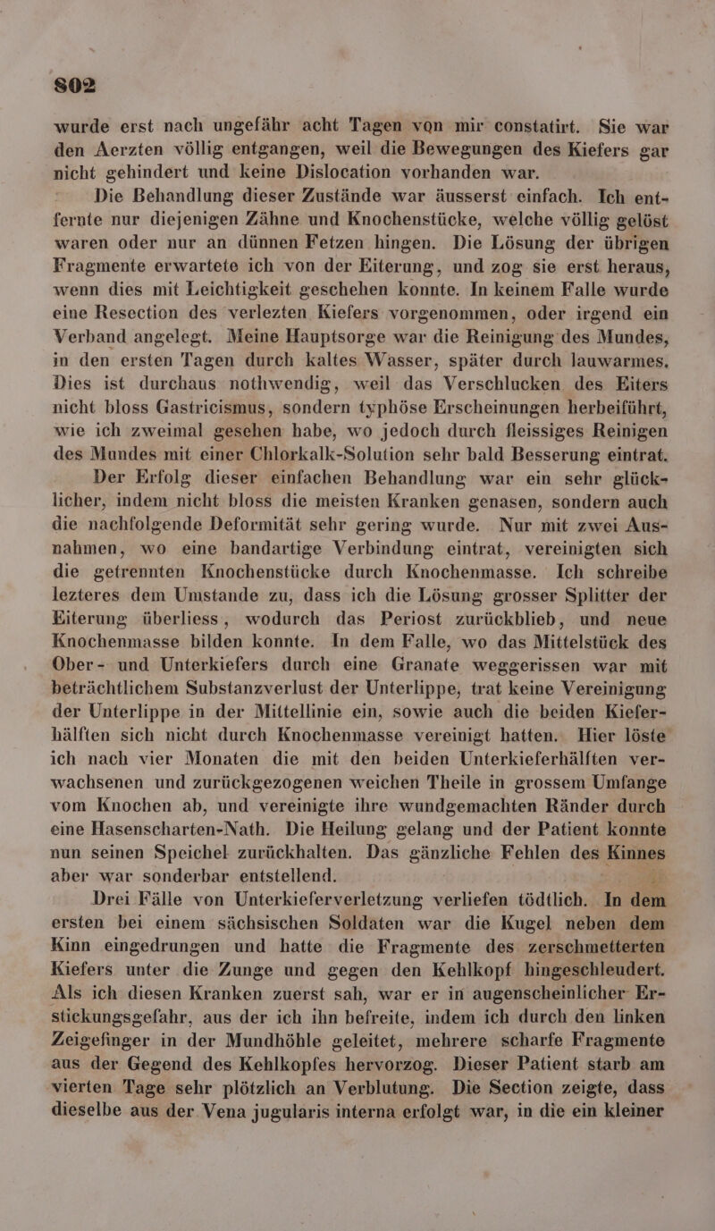 s02 wurde erst nach ungefähr acht Tagen von mir constatirt. Sie war den Aerzten völlig entgangen, weil die Bewegungen des Kiefers gar nicht gehindert und keine Dislocation vorhanden war. Die Behandlung dieser Zustände war äusserst einfach. Ich. ent- fernte nur diejenigen Zähne und Knochenstücke, welche völlig gelöst waren oder nur an dünnen Fetzen hingen. Die Lösung der übrigen Fragmente erwartete ich von der Eiterung, und zog sie erst heraus, wenn dies mit Leichtigkeit geschehen konnte. In keinem Falle wurde eine Resection des verlezten Kiefers vorgenommen, oder irgend ein Verband angelegt. Meine Hauptsorge war die Reinigung des Mundes, in den ersten Tagen durch kaltes Wasser, später durch lauwarmes, Dies ist durchaus nothwendig, weil das Verschlucken des Eiters nicht bloss Gastricismus, sondern typhöse Erscheinungen herbeiführt, wie ich zweimal gesehen habe, wo jedoch durch fleissiges Reinigen des Mundes mit einer Chlorkalk-Solution sehr bald Besserung eintrat. Der Erfolg dieser einfachen Behandlung war ein sehr glück- licher, indem nicht bloss die meisten Kranken genasen, sondern auch die nachfolgende Deformität sehr gering wurde. Nur mit zwei Aus- nahmen, wo eine bandartige Verbindung eintrat, vereinigten sich die getrennten Knochenstücke durch Knochenmasse. Ich schreibe lezteres dem Umstande zu, dass ich die Lösung grosser Splitter der Eiterung überliess, wodurch das Periost zurückblieb, und neue Knochenmasse bilden konnte. In dem Falle, wo das Mittelstück des Ober - und Unterkiefers durch eine Granate weggerissen war mit beträchtlichem Substanzverlust der Unterlippe, trat keine Vereinigung der Unterlippe in der Mittellinie ein, sowie auch die beiden Kiefer- hälften sich nicht durch Knochenmasse vereinigt hatten. Hier löste ich nach vier Monaten die mit den beiden Unterkieferhälften ver- wachsenen und zurückgezogenen weichen Theile in grossem Umfange vom Knochen ab, und vereinigte ihre wundgemachten Ränder durch eine Hasenscharten-Nath. Die Heilung gelang und der Patient konnte nun seinen Speichel zurückhalten. Das gänzliche Fehlen den Kinnes aber war sonderbar entstellend. a, Drei Fälle von Unterkieferverletzung verliefen tödtlich. In dem ersten bei einem sächsischen Soldaten war die Kugel neben dem Kinn eingedrungen und hatte die Fragmente des zerschmetterten Kiefers unter die Zunge und gegen den Kehlkopf hingeschleudert. Als ich diesen Kranken zuerst sah, war er in augenscheinlicher Er- stickungsgefahr, aus der ich ihn befreite, indem ich durch den linken Zeigefinger in der Mundhöhle geleitet, mehrere scharfe Fragmente aus der Gegend des Kehlkopfes hervorzog. Dieser Patient starb am vierten Tage sehr plötzlich an Verblutung. Die Section zeigte, dass dieselbe aus der Vena jugularis interna erfolgt war, in die ein kleiner