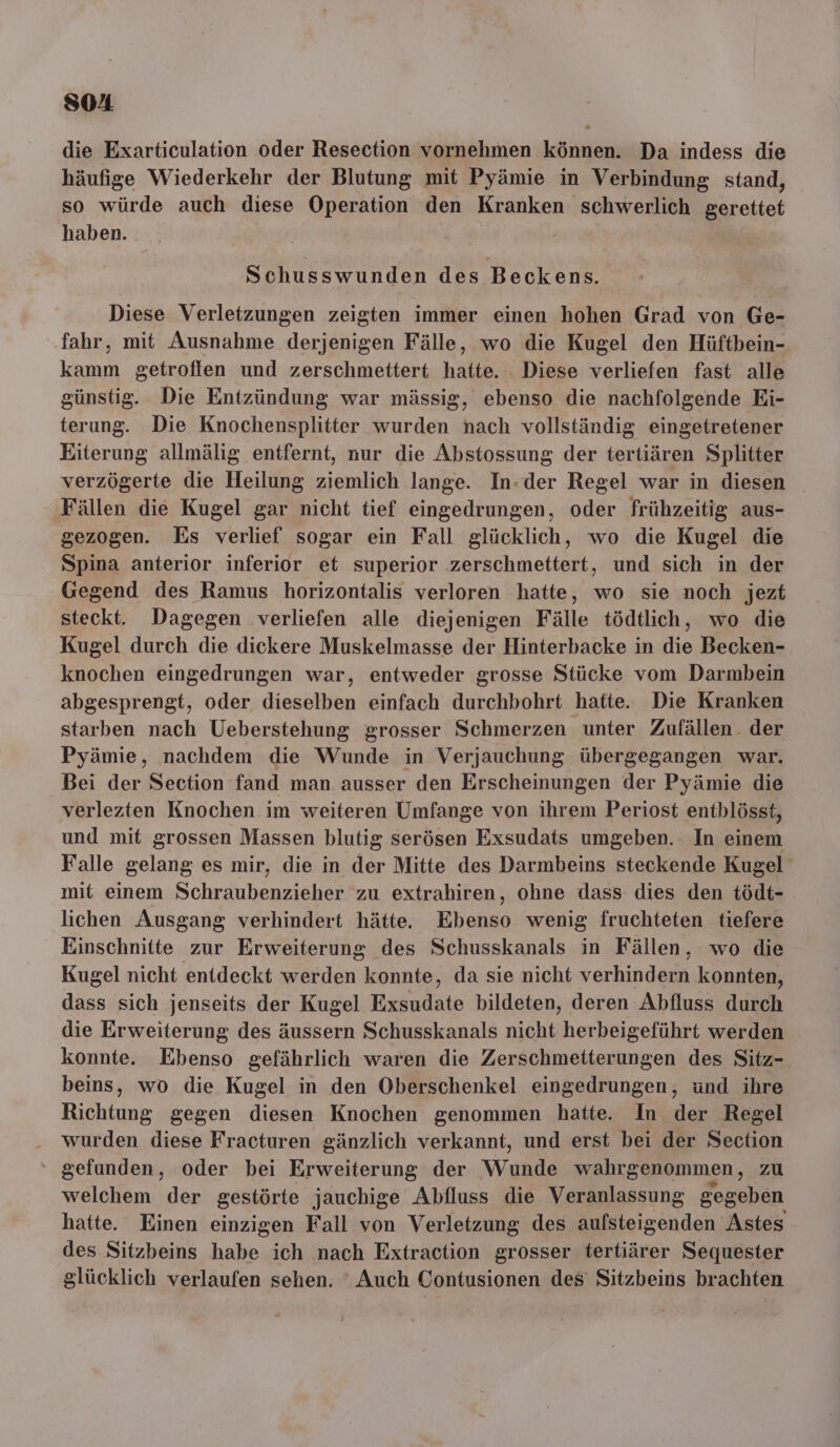 SOA die Exarticulation oder Resection vornehmen können. Da indess die häufige Wiederkehr der Blutung mit Pyämie in Verbindung stand, so würde auch diese Operation den Kranken schwerlich gerettet haben. | Schusswunden des Beck ens. Diese Verletzungen zeigten immer einen hohen Grad von Ge- fahr, mit Ausnahme derjenigen Fälle, wo die Kugel den Hüftbein- kamm getroffen und zerschmettert hatte. Diese verliefen fast alle günstig. Die Entzündung war mässig, ebenso die nachfolgende Ei- terung. Die Knochensplitter wurden nach vollständig eingetretener Eiterung allmälig entfernt, nur die Abstossung der tertiären Splitter verzögerte die Heilung ziemlich lange. In-der Regel war in diesen Fällen die Kugel gar nicht tief eingedrungen, oder frühzeitig aus- gezogen. Es verlief sogar ein Fall glücklich, wo die Kugel die Spina anterior inferior et superior zerschmettert, und sich in der Gegend des Ramus horizontalis verloren hatte, wo sie noch jezt steckt. Dagegen verliefen alle diejenigen Fälle tödtlich, wo die Kugel durch die dickere Muskelmasse der Hinterbacke in die Becken- knochen eingedrungen war, entweder grosse Stücke vom Darmbein abgesprengt, oder dieselben einfach durchbohrt hatte. Die Kranken starben nach Ueberstehung grosser Schmerzen unter Zufällen. der Pyämie, nachdem die Wunde in Verjauchung übergegangen war. Bei der Section fand man ausser den Erscheinungen der Pyämie die verlezten Knochen im weiteren Umfange von ihrem Periost entblösst, und mit grossen Massen blutig serösen Exsudats umgeben. In einem Falle gelang es mir, die in der Mitte des Darmbeins steckende Kugel mit einem Schraubenziehen zu extrahiren, ohne dass dies den tödt- lichen Ausgang verhindert hätte. Ebehso wenig fruchteten tiefere Einschnitte zur Erweiterung des Schusskanals in Fällen, wo die Kugel nicht enideckt werden konnte, da sie nicht verhindern konnten, dass sich jenseits der Kugel Exsndäte bildeten, deren Abfluss durch die Erweiterung des äussern Schusskanals nicht herbeigeführt werden konnte. Ebenso gefährlich waren die Zerschmetterungen des Sitz- beins, wo die Kugel in den Oberschenkel eingedrungen, und ihre Richtung gegen diesen Knochen genommen hatte. In der Regel wurden diese Fracturen gänzlich verkannt, und erst bei der Section gefunden, oder bei Erweiterung der Wunde wahrgenommen z welchem der gestörte jauchige Abfluss die Veranlassung gegeben hatte. Einen einzigen Fall von Verletzung des aufsteigenden Astes des Sitzbeins habe ich nach Extraction grosser tertiärer Sequester glücklich verlaufen sehen. ‘ Auch Contusionen des Sitzbeins brachten