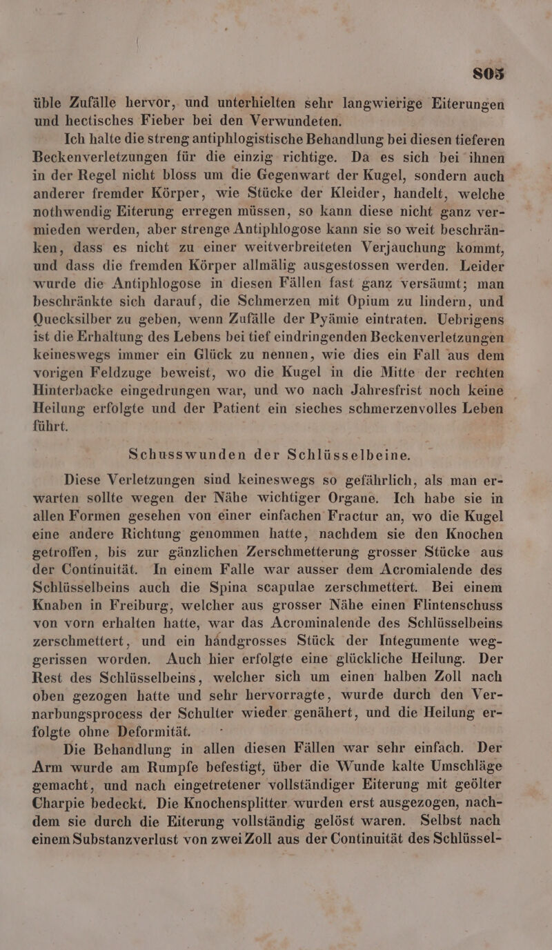 üble Zufälle hervor, und unterhielten sehr langwierige Eiterungen und hectisches Fieber bei den Verwundeten. Ich halte die streng antiphlogistische Behandlung bei diesen tieferen Beckenverletzungen für die einzig richtige. Da es sich bei ihnen in der Regel nicht bloss um die Gegenwart der Kugel, sondern auch anderer fremder Körper, wie Stücke der Kleider, handelt, welche nothwendig Eiterung erregen müssen, so kann diese nicht ganz ver- mieden werden, aber strenge Antiphlogose kann sie so weit beschrän- ken, dass es nicht zu einer weitverbreiteten Verjauchung kommt, und dass die fremden Körper allmälig ausgestossen werden. Leider wurde die Antiphlogose in diesen Fällen fast ganz versäumt; man beschränkte sich darauf, die Schmerzen mit Opium zu lindern, und Quecksilber zu geben, wenn Zufälle der Pyämie eintraten. Uebrigens ist die Erhaltung des Lebens bei tief eindringenden Beckenverletzungen keineswegs immer ein Glück zu nennen, wie dies ein Fall aus dem vorigen Feldzuge beweist, wo die Kugel in die Mitte der rechten Hinterbacke eingedrungen war, und wo nach Jahresfrist noch keine Heilung erfolgte und der Patient ein sieches schmerzenvolles Leben führt. | Schusswunden der SCHIHSSEID ee Diese Verletzungen sind keineswegs so gefährlich, als man er- warten sollte wegen der Nähe wichtiger Organe. Ich habe sie in allen Formen gesehen von einer einfachen Fractur an, wo die Kugel eine andere Richtung genommen hatte, nachdem sie den Knochen getroffen, bis zur gänzlichen Zerschmetterung grosser Stücke aus der Continuität. In einem Falle war ausser dem Acromialende des Schlüsselbeins auch die Spina scapulae zerschmettert. Bei einem Knaben in Freiburg, welcher aus grosser Nähe einen Flintenschuss von vorn erhalten hatte, war das Acrominalende des Schlüsselbeins zerschmettert, und ein händgrosses Stück der Integumente weg- gerissen worden. Auch hier erfolgte eine glückliche Heilung. Der Rest des Schlüsselbeins, welcher sich um einen halben Zoll nach oben gezogen hatte und sehr hervorragte, wurde durch den Ver- narbungsprocess der Schulter wieder genähert, und die Heilung er- folgte ohne Deformität. | Die Behandlung in allen diesen Fällen war sehr einfach. Der Arm wurde am Rumpfe befestigt, über die Wunde kalte Umschläge gemacht, und nach eingetretener vollständiger Eiterung mit geölter Charpie bedeckt. Die Knochensplitter. wurden erst ausgezogen, nach- dem sie durch die Eiterung vollständig gelöst waren, Selbst nach einem Substanzverlust von zweiZoll aus der Continuität des Schlüssel-