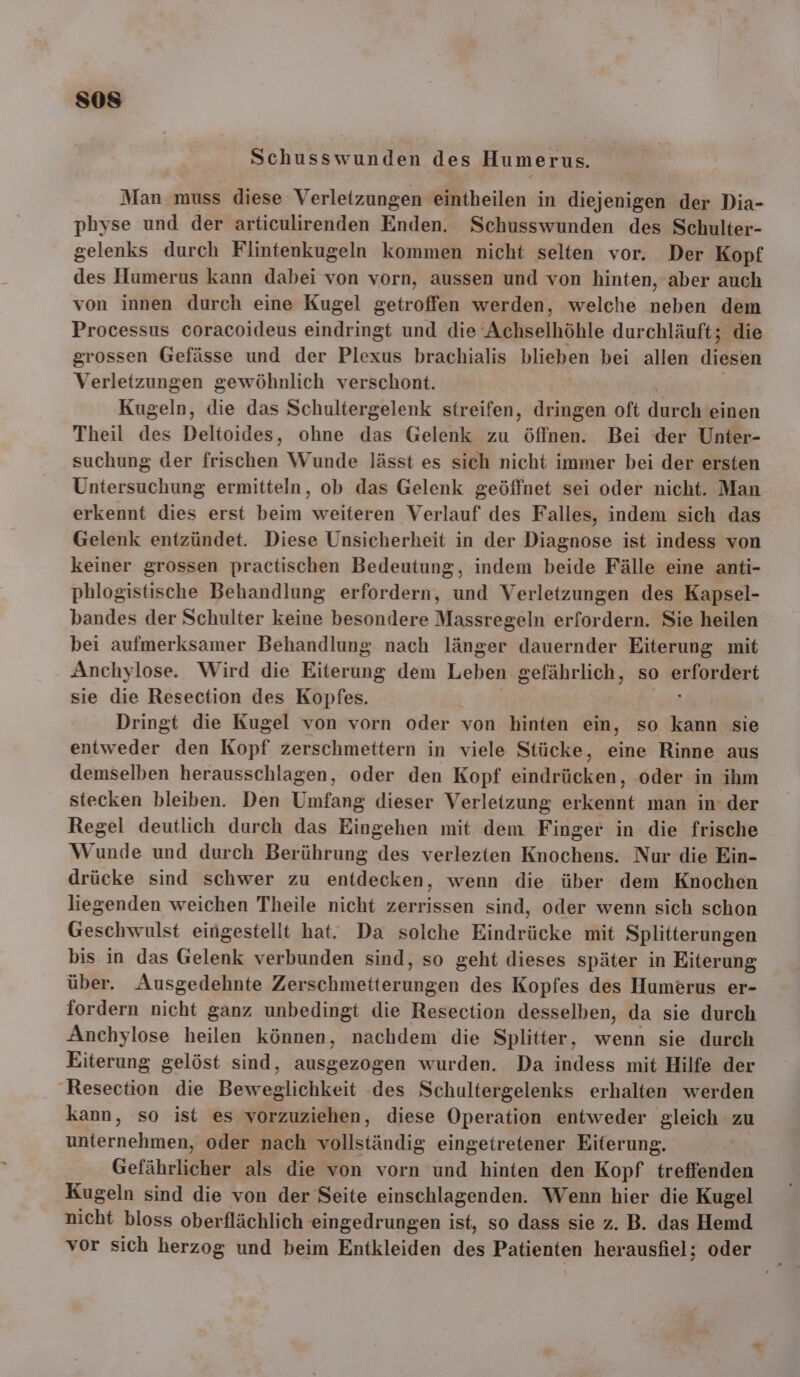 Schusswunden des Humerus. Man muss diese Verletzungen eintheilen in diejenigen der Dia- physe und der articulirenden Enden. Schusswunden des Schulter- gelenks durch Flintenkugeln kommen nicht selten vor. Der Kopf des Humerus kann dabei von vorn, aussen und von hinten, aber auch von innen durch eine Kugel getroffen werden, welche neben dem Processus coracoideus eindringt und die ‘Achselhöhle durchläuft; die grossen Gefässe und der Plexus brachialis blieben bei allen diesen Verletzungen gewöhnlich verschont. Kugeln, die das Schultergelenk streifen, dringen oft dere einen Theil des Deltoides, ohne das Gelenk zu A Bei der Unter- suchung der frischen Wunde lässt es sich nicht immer bei der ersten Untersuchung ermitteln, ob das Gelenk geöffnet sei oder nicht. Man erkennt dies erst beim weiteren Verlauf des Falles, indem sich das Gelenk entzündet. Diese Unsicherheit in der Diagnose ist indess von keiner grossen practischen Bedeutung, indem beide Fälle eine anti- phlogistische Behandlung erfordern, und Verletzungen des Kapsel- bandes der Schulter keine besondere Massregeln erfordern. Sie heilen bei aufmerksamer Behandlung nach länger dauernder Eiterung mit Anchylose. Wird die Eiterung dem Leben gefährlich, so erfordert sie die Resection des Kopfes. Pr: Dringt die Kugel von vorn oder von hinten ein, so kann sie entweder den Kopf zerschmettern in viele Stücke, eine Rinne aus demselben herausschlagen, oder den Kopf eindrücken, oder in ihm stecken bleiben. Den Umfang dieser Verletzung erkennt man in der Regel deutlich durch das Eingehen mit dem Finger in die frische Wunde und durch Berührung des verlezten Knochens. Nur die Ein- drücke sind schwer zu entdecken, wenn die über dem Knochen liegenden weichen Theile nicht zerrissen sind, oder wenn sich schon Geschwulst eingestellt hat. Da solche Eindrücke mit Splitterungen bis in das Gelenk verbunden sind, so geht dieses später in Eiterung über. Ausgedehnte Zersehmeiternugen des Kopfes des Humerus er- fordern nicht ganz unbedingt die Resection desselben, da sie durch Anchylose heilen können, nachdem die Splitter, wenn sie durch Eiterung gelöst sind, ausgezogen wurden. Da indess mit Hilfe der Resection die Beweglichkeit des Schultergelenks erhalten werden kann, so ist es vorzuziehen, diese Operation entweder gleich zu unternehmen, oder nach vollständig eingetretener Eiterung. Gefährlicher als die von vorn und hinten den Kopf treffenden Kugeln sind die von der Seite einschlagenden. Wenn hier die Kugel nicht bloss oberflächlich eingedrungen ist, so dass sie z. B. das Hemd vor sich herzog und beim Entkleiden des Patienten herausfiel; oder