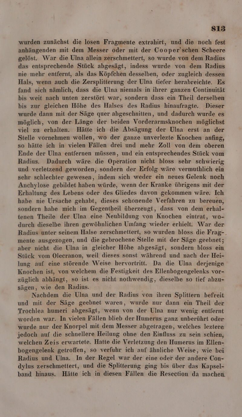 sı3 wurden zunächst die losen Fragmente extrahirf, und die noch fest anhängenden mit dem Messer oder mit der Cooper’schen Scheere gelöst. War die Ulna allein zerschmettert, so wurde von dem Radius das entsprechende Stück abgesägt, indess wurde von dem Radius nie mehr entfernt, als das Köpfchen desselben, oder zugleich dessen Hals, wenn auch die Zersplitterung der Ulna tiefer herabreichte. Es fand sich nämlich, dass die Ulna niemals in ihrer ganzen Continuität bis weit nach unten zerstört war, sondern dass ein Theil derselben bis zur gleichen Höhe des Halses des Radius hinaufragte.. Dieser wurde dann mit der Säge quer abgeschnitten, und dadurch wurde es möglich, von der Länge der beiden Vorderarmsknochen möglichst viel zu erhalten... Hätte ich die Absägung der Ulna erst an der Stelle vornehmen wollen, wo der ganze unverlezte Knochen anfing, so hätte ich in vielen Fällen drei und mehr Zoll von dem oberen Ende der Ulna entfernen müssen, und ein entsprechendes Stück vom Radius. Dadurch wäre die Operation nicht bloss sehr schwierig und verletzend geworden, sondern der Erfolg wäre vermuthlich ein sehr schlechter gewesen, indem sich weder ein neues Gelenk noch Anchylose gebildet haben würde, wenn der Kranke übrigens mit der Erhaltung des Lebens oder des Gliedes davon gekommen wäre. Ich habe nie Ursache gehabt, dieses schonende Verfahren zu bereuen, sondern habe mich im Gegentheil überzeugt, dass von dem erhal- tenen Theile der Ulna eine Neubildung von Knochen eintrat, wo- durch dieselbe ihren gewöhnlichen Umfang wieder erhielt. War der Radius unter seinem Halse zerschmettert, so wurden bloss die Frag-_ mente ausgezogen, und die gebrochene Stelle mit der Säge geebnet; aber nicht die Ulna in gleicher Höhe abgesägt, sondern bloss ein Stück vom Olecranon, weil dieses sonst während und nach der Hei- lung auf eine störende Weise hervortritt. Da die Ulna derjenige Knochen ist, von welchem die Festigkeit des Ellenbogengelenks vor- züglich abhängt, so ist es nicht nothwendig, dieselbe so tief abzu- sägen, wie den Radius. | Nachdem die Ulna und der Radius von ihren Splittern befreit und mit der Säge geebnet waren, wurde nur dann ein Theil der Trochlea humeri abgesägt, wenn von der Ulna nur wenig entfernt worden war. In vielen Fällen blieb der Humerus ganz unberührt oder wurde nur der Knorpel mit dem Messer abgetragen-, welches leztere jedoch auf die schnellere Heilung ohne den Einfluss zu sein schien, welchen Zeis erwartete. Hatte die Verletzung den Humerus im Ellen- bogengelenk getroffen, so verfuhr ich auf ähnliche Weise, wie bei Radius und Ulna. In der Regel war der eine oder der andere Con- dylus zerschmettert, und die Splitterung ging bis über das Kapsel- band hinaus. Hätte ich in diesen Fällen die Resection da machen.