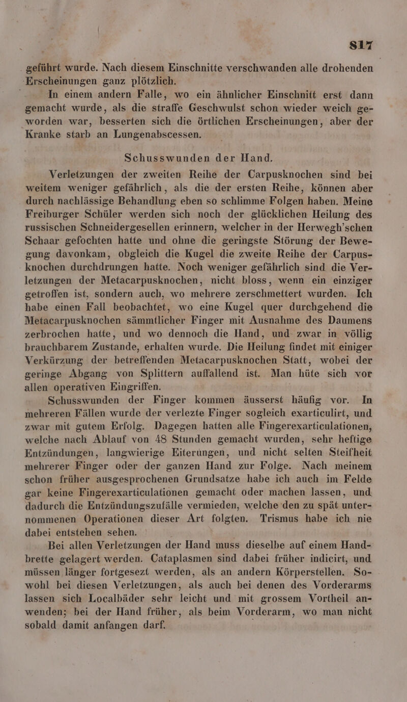 s17 geführt wurde. Nach diesem Einschnitte verschwanden alle drohenden ‚Erscheinungen ganz plötzlich. In einem andern Falle, wo ein ähnlicher Einschnitt erst dann gemacht wurde, als die straffe Geschwulst schon wieder weich ge- worden war, besserten sich die örtlichen Erscheinungen, aber der Kranke ah an Lungenabscessen. Schusswunden der Hand. Verletzungen der zweiten Reihe der Carpusknochen sind bei weitem weniger gefährlich, als die der ersten Reihe, können aber . durch nachlässige Behandlung eben so schlimme Folgen haben. Meine Freiburger Schüler werden sich noch der glücklichen Heilung des russischen Schneidergesellen erinnern, welcher in der Herwegh’schen Schaar gefochten hatte und ohne die geringste Störung der Bewe- gung davonkam, obgleich die Kugel die zweite Reihe der Carpus- knochen durchdrungen hatte. Noch weniger gefährlich sind die Ver- letzungen der Metacarpusknochen, nicht bloss, wenn ein einziger getroffen ist, sondern auch, wo mehrere zerschmettert wurden. Ich habe einen Fall beobachtet, wo eine Kugel quer durchgehend die Metacarpusknochen sämmtlicher Finger mit Ausnahme des Daumens zerbrochen hatte, und wo dennoch die Hand, und zwar in völlig brauchbarem Zustande, erhalten wurde. Die Heilung findet mit einiger Verkürzung der betreffenden Metacarpusknochen Statt, wobei der geringe Abgang von Splittern auffallend ist. Man hüte sich vor allen operativen Eingriffen. | Schusswunden der Finger kommen äusserst häufig vor. In mehreren Fällen wurde der verlezte Finger sogleich exarticulirt, und zwar mit gutem Erfolg. Dagegen hatten alle Fingerexarticulationen, welche nach Ablauf von 48 Stunden gemacht wurden, sehr heftige Entzündungen, langwierige Eiterungen, und nicht selten Steifheit mehrerer Finger oder der ganzen Hand zur Folge. Nach meinem schon früher ausgesprochenen Grundsatze habe ich auch im Felde gar keine Fingerexarticulationen gemacht oder machen lassen, und dadurch die Entzündungszufälle vermieden, welche den zu spät unter- nommenen Operationen dieser Art ee Trismus habe ich nie dabei entstehen sehen. Bei allen Verletzungen der Hand muss dieselbe auf einem Hand- brette gelagert werden. Cataplasmen sind dabei früher indicirt, und müssen länger fortgesezt werden, als an andern Körperstellen. So- wohl bei diesen Verletzungen, als auch bei denen des Vorderarms lassen sich Localbäder sehr leicht und mit grossem Vortheil an- wenden; bei der Hand früher, als beim Vorderarm, wo man nicht sobald damit anfangen darf. oh