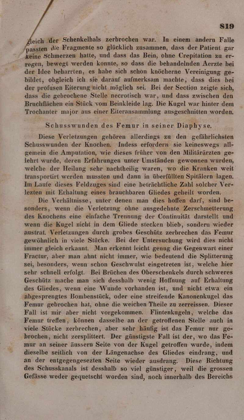 sı9 Aeich der Schenkelhals zerbrochen war. In einem andern Falle /passten die Fragmente so glücklich zusammen, dass der Patient gar keine Schmerzen hatte, und dass das Bein, ohne Crepitation zu er- regen, bewegt werden konnte, so dass die behandelnden Aerzte bei der Idee beharrten, es habe sich schon knöcherne Vereinigung ge- bildet, obgleich ich sie darauf aufmerksam machte, dass dies bei der profusen Eiterung nicht möglich sei. Bei der Section zeigte sich, dass die gebrochene Stelle necrotisch war, und dass zwischen den Bruchflächen ein Stück vom Beinkleide lag. Die Kugel war hinter dem Trochanter major aus einer Eiteransammlung ausgeschnitten worden. Schusswunden des Femur in seiner Diaphyse. Diese Verletzungen gehören allerdings zu den gefährlichsten Schusswunden der Knochen. Indess erfordern sie keineswegs all- gemein die Amputation, wie dieses früher von den Militärärzten ge- lehrt wurde, deren Erfahrungen unter Umständen gewonnen wurden, welche der Heilung sehr nachtheilig waren, wo die Kranken weit transportirt werden mussten und dann in überfüllten Spitälern lagen. Im Laufe dieses Feldzuges sind eine beträchtliche Zahl solcher Ver- lezten mit Erhaltung eines brauchbaren Gliedes geheilt worden. Die Verhältnisse, unter denen man dies hoffen darf, sind be- sonders, wenn die Verletzung ohne ausgedehnte Zerschmetterung des Knochens eine einfache Trennung der Continuität darstellt und wenn die Kugel nicht in dem Gliede stecken blieb, sondern wieder - austrat. Verletzungen durch grobes Geschütz zerbrechen das Femur gewöhnlich in viele Stücke. Bei der Untersuchung wird dies nicht immer gleich erkannt. Man erkennt leicht genug die Gegenwart einer Fractur, aber man ahnt nicht immer, wie bedeutend die Splitterung sei, besonders, wenn schon Geschwulst eingetreten ist, welche hier sehr schnell erfolgt. Bei Brüchen des Oberschenkels durch schweres Geschütz mache man sich desshalb wenig Hoffnung auf Erhaltung des Gliedes, wenn eine Wunde vorhanden ist, und nicht etwa ein abgesprengtes Bombenstück, oder eine streifende Kanonenkugel das Femur gebrochen hat, ohne die weichen Theile zu zerreissen. Dieser Fall ist mir aber nicht vorgekommen. Flintenkugeln, welche das Femur treffen, können dasselbe an der getroffenen Stelle auch in viele Stücke zerbrechen, aber sehr häufig ist das Femur nur ge- brochen, nicht zersplittert. Der günstigste Fall ist der, wo das Fe- mur an seiner äussern Seite von der Kugel getroffen wurde, indem dieselbe seitlich von der Längenachse des Gliedes eindrang, und an der entgegengesezten Seite wieder ausdrang. Diese Richtung des Schusskanals ist desshalb so viel günstiger, weil die grossen Gefässe weder gequetscht worden sind, noch innerhalb des Bereichs