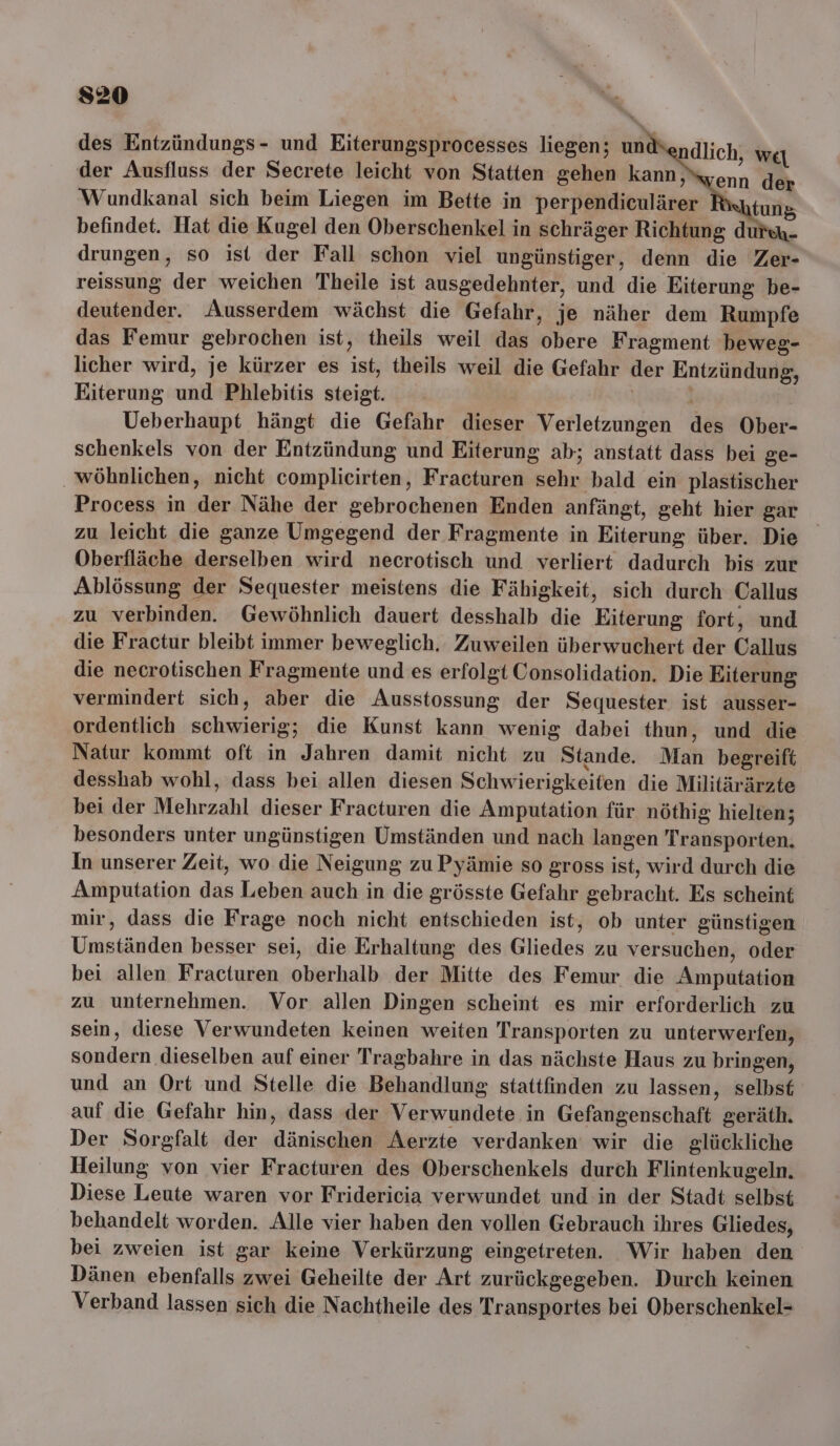 des Entzündungs- und Eiterungsprocesses liegen; und ndlich, weı der Ausfluss der Secrete leicht von Statten gehen kann ‚syenn der Wundkanal sich beim Liegen im Bette in perpendiculärer R tung befindet. Hat die Kugel den Oberschenkel in schräger Richtung du drungen, so ist der Fall schon viel ungünstiger, denn die Zer- reissung der weichen Theile ist ausgedehnter, und die Eiterung be- deutender. Ausserdem wächst die Gefahr, je näher dem Rumpfe das Femur gebrochen ist, theils weil das obere Fragment beweg- licher wird, je kürzer es ist, theils weil die Gefahr der Entzündung, Eiterung und Phlebitis steigt. Ueberhaupt hängt die Gefahr dieser Verletzungen des Ober- schenkels von der Entzündung und Eiterung ab; anstatt dass bei ge- wöhnlichen, nicht complicirten, Fracturen sehr bald ein plastischer Process in der Nähe der gebrochenen Enden anfängt, geht hier gar zu leicht die ganze Umgegend der Fragmente in Eiterung über. Die Oberfläche derselben wird necrotisch und verliert dadurch bis zur Ablössung der Sequester meistens die Fähigkeit, sich durch Callus zu verbinden. Gewöhnlich dauert desshalb die Eiterung fort, und die Fractur bleibt immer beweglich. Zuweilen überwuchert der Callus die necrotischen Fragmente und es erfolgt Consolidation. Die Eiterung vermindert sich, aber die Ausstossung der Sequester ist ausser- ordentlich schwierig; die Kunst kann wenig dabei thun, und die Natur kommt oft in Jahren damit nicht zu Stande. Man begreift desshab wohl, dass bei allen diesen Schwierigkeiten die Militärärzte bei der Mehrzahl dieser Fracturen die Amputation für nöthig hielten; besonders unter ungünstigen Umständen und nach langen Transporten. In unserer Zeit, wo die Neigung zu Pyämie so gross ist, wird durch die Amputation das Leben auch in die grösste Gefahr gebracht. Es scheint mir, dass die Frage noch nicht entschieden ist, ob unter günstigen Umständen besser sei, die Erhaltung des Gliedes zu versuchen, oder bei allen Fracturen oberhalb der Mitte des Femur die Amputation zu unternehmen. Vor allen Dingen scheint es mir erforderlich zu sein, diese Verwundeten keinen weiten Transporten zu unterwerfen, sondern dieselben auf einer Tragbahre in das nächste Haus zu bringen, und an Ort und Stelle die Behandlung stattfinden zu lassen, selbst auf die Gefahr hin, dass der Verwundete in Gefangenschaft geräth. Der Sorgfalt der dänischen Aerzte verdanken wir die glückliche Heilung von vier Fracturen des Oberschenkels durch Flintenkugeln. Diese Leute waren vor Fridericia verwundet und in der Stadt selbst behandelt worden. Alle vier haben den vollen Gebrauch ihres Gliedes, bei zweien ist gar keine Verkürzung eingetreten. Wir haben den Dänen ebenfalls zwei Geheilte der Art zurückgegeben. Durch keinen Verband lassen sich die Nachtheile des Transportes bei Oberschenkel-= t