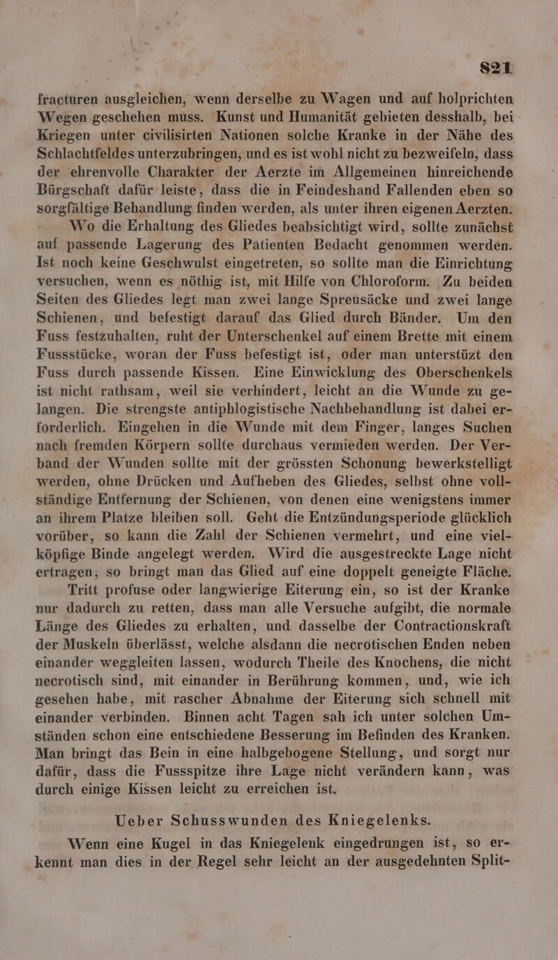 s2T fracturen ausgleichen, wenn derselbe zu Wagen und auf holprichten Wegen geschehen muss. Kunst und Humanität gebieten desshalb, bei Kriegen unter civilisirten Nationen solche Kranke in der Nähe des Schlachtfeldes unterzubringen, und es ist wohl nicht zu bezweifeln, dass der ehrenvolle Charakter der Aerzte im Allgemeinen hinreichende Bürgschaft dafür leiste, dass die in Feindeshand Fallenden eben so sorgfältige Behandlung finden werden, als unter ihren eigenen Aerzten. Wo die Erhaltung des Gliedes beabsichtigt wird, sollte zunächst auf passende Lagerung des Patienten Bedacht genommen werden. Ist noch keine Geschwulst eingetreten, so sollte man die Einrichtung versuchen, wenn es nöthig ist, mit Hilfe von Chloroform. Zu beiden Seiten des Gliedes legt man zwei lange Spreusäcke und zwei lange Schienen, und befestigt darauf das Glied durch Bänder. Um den Fuss festzuhalten, ruht der Unterschenkel auf einem Brette mit einem Fussstücke, woran der Fuss befestigt ist, oder man unterstüzt den Fuss durch passende Kissen. Eine Einwicklung des Oberschenkels ist nicht rathsam, weil sie verhindert, leicht an die Wunde zu ge- langen. Die strengste antiphlogistische Nachbehandlung ist dabei er- forderlich. Eingehen in die Wunde mit dem Finger, langes Suchen nach fremden Körpern sollte durchaus vermieden werden. Der Ver- band der Wunden sollte mit der grössten Schonung bewerkstelligt werden, ohne Drücken und Aufheben des Gliedes, selbst ohne voll- ständige Entfernung der Schienen, von denen eine wenigstens immer an ihrem Platze bleiben soll. Geht die Entzündungsperiode glücklich vorüber, so kann die Zahl der Schienen vermehrt, und eine viel- köpfige Binde angelegt werden. Wird die ausgestreckte Lage nicht ertragen, so bringt man das Glied auf eine doppelt geneigte Fläche. Tritt profuse oder langwierige Eiterung ein, so ist der Kranke nur dadurch zu retten, dass man alle Versuche aufgibt, die normale Länge des Gliedes zu erhalten, und dasselbe der Oontractionskraft der Muskeln überlässt, welche alsdann die necrotischen Enden neben einander weggleiten lassen, wodurch Theile des Knochens, die nicht necrotisch sind, mit einander in Berührung kommen, und, wie ich gesehen habe, mit rascher Abnahme der Eiterung sich schnell mit einander verbinden. Binnen acht Tagen sah ich unter solchen Um- ständen schon eine entschiedene Besserung im Befinden des Kranken. Man bringt das Bein in eine halbgebogene Stellung, und sorgt nur dafür, dass die Fussspitze ihre Lage nicht verändern kann, was durch einige Kissen leicht zu erreichen ist. Ueber Schusswunden des Kniegelenks. Wenn eine Kugel in das Kniegelenk eingedrungen ist, so er- kennt man dies in der Regel sehr leicht an der ausgedehnten Split-