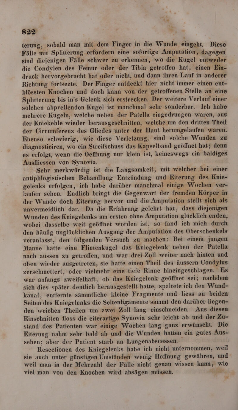 terung, sobald man mit dem Finger in die Wunde Atscht, Diese Fälle mit Splitterung erfordern eine sofortige Amputation, dagegen sind diejenigen Fälle schwer zu erkennen, wo die Kugel entweder die Condylen des Femur oder der Tibia eewroten hat, einen Ein- druck hervorgebracht hat oder nicht, und dann ihren Torat‘s in anderer Richtung fortsezte. Der Finger entdeckt hier nicht immer einen ent- plössten Knochen und doch kann von der getroffenen Stelle an eine Splitterung bis in’s Gelenk sich erstrecken. Der weitere Verlauf einer solchen abprellenden Kugel ist manchmal sehr sonderbar. Ich habe mehrere Kugeln, welche neben der Patella eingedrungen waren, aus der Kniekehle wieder herausgeschnitten, welche um den dritten Theil der Circumferenz des Gliedes unter der Haut herumgelaufen waren. Ebenso schwierig, wie diese Verletzung, sind solche Wunden zu diagnosticiren, wo ein Streifschuss das Kapselband geöffnet hat; denn es erfolgt, wenn die Oeffnung nur klein ist, keineswegs ein baldiges Ausfliessen von Synovia. Sehr merkwürdig ist die Langsamkeit, mit welcher bei einer antiphlogistischen Behandlung Entzündung und Eiterung des Knie- gelenks erfolgen, ich habe darüber manchmal einige Wochen ver- laufen sehen. Endlich bringt die Gegenwart der fremden Körper in der Wunde doch Eiterung hervor und die Amputation stellt sich als unvermeidlich dar. Da die Erfahrung gelehrt hat, dass diejenigen Wunden des Kniegelenks am ersten ohne Amputation glücklich enden, wobei dasselbe weit geöffnet worden ist, so fand ich mich durch den häufig unglücklichen Ausgang der Amputation des Oberschenkels veranlasst, den folgenden Versuch zu machen: Bei einem jungen Manne hatte eine Flintenkugel das Kniegelenk neben der Patella nach aussen zu getroffen, und war drei Zoll weiter nach hinten und oben wieder ausgetreten, sie hatte einen Theil des äussern Condylus zerschmettert, oder vielmehr eine tiefe Rinne hineingeschlagen. Es war anfangs zweifelhaft, ob das Kniegelenk geöffnet sei; nachdem sich dies später. deutlich herausgestellt hatte, spaltete ich den Wund- kanal, entfernte sämmtliche kleine Fragmente und liess an beiden Sölten des Kniegelenks die Seitenligamente sammt den darüber liegen- den weichen Theilen um zwei Zoll lang einschneiden. Aus diesen Einschnitten floss die eiterartige Synovia sehr leicht ab und der Zu- stand des Patienten war einige Wochen lang ganz erwünscht. Die Eiterung nahm sehr bald ab und die Wunden hatten ein gutes Aus- sehen; aber der Patient starb an Lungenabscessen. Reseciiöngn des Kniegelenks habe ich nicht unternommen, kwoH sie auch unter günstigen Umständen wenig Hoffnung gewähren, und weil man in der Mehrzahl der Fälle nicht genau wissen kann, wie viel man von den Knochen wird absägen müssen.