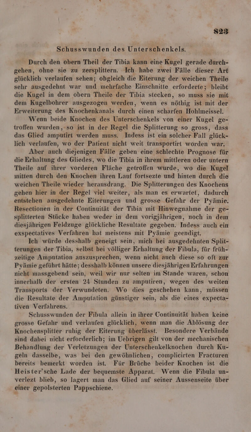 Schusswunden des Untereäh enkels. Durch den obern Theil der Tibia kann eine Kugel gerade durch- gehen, ohne sie zu zersplittern. Ich habe zwei Fälle dieser Art glücklich verlaufen sehen; obgleich die Eiterung der weichen Theile sehr ausgedehnt war und mehrfache Einschnitte erforderte; bleibt die Kugel in dem obern Theile der Tibia stecken, so muss sie mit dem Kugelbohrer ausgezogen werden, wenn es nöthig ist mit der Erweiterung des Knochenkanals durch einen scharfen Hohlmeissel. Wenn beide Knochen des Unterschenkels von einer Kugel ge- troffen wurden, ‘so ist in der Regel die Splitterung so gross, dass das Glied amputirt werden muss. Indess ist ein solcher Fall glück- lich verlaufen, wo der Patient nicht weit transportirt worden war. Aber auch diejenigen Fälle geben eine schlechte Prognose für die Erhaltung des Gliedes, wo die Tibia in ihrem mittleren oder untern Theile auf ihrer vorderen Fläche getroffen wurde, wo die Kugel mitten durch den Knochen ihren Lauf fortsezte und hinten durch die weichen Theile wieder herausdrang. Die Splitterungen des Knochens gehen hier in der Regel viel weiter, als man es erwartet, dadurch entstehen ausgedehnte Eiterungen und grosse Gefahr der Pyämie. Resectionen in der Continuität der Tibia mit Hinwegnahme der ge- splitterten Stücke haben weder in dem vorigjährigen, noch in dem diesjährigen Feldzuge glückliche Resultate gegeben. Indess auch ein exspectatives Verfahren hat meistens mit Pyämie geendigt, Ich würde desshalb geneigt sein, mich bei ausgedehnten Split- terungen der Tibia, selbst bei völliger Erhaltung der Fibula, für früh- zeitige Amputation auszusprechen, wenn nicht auch diese so oft zur Pyämie geführt hätte; desshalb können unsere diesjährigen Erfahrungen nicht massgebend sein, weil wir nur selten im Stande waren, schon innerhalb der ersten 24 Stunden zu amputiren, wegen des weiten Transports der Verwundeten. Wo dies geschehen kann, müssen die Resultate der Amputation günstiger sein, als die eines expecta- tiven Verfahrens. | Schusswunden der Fibula allein in ihrer Continuität haben keine grosse Gefahr und verlaufeu glücklich, wenn man die Ablösung der Knochensplitter ruhig der Eiterung überlässt. Besondere Verbände sind dabei nicht erforderlich; im Uebrigen gilt von der mechanischen Behandlung der Verletzungen der Unterschenkelknochen durch Ku- geln dasselbe, was bei den gewöhnlichen, complicirten Fracturen bereits bemerkt worden ist. Für Brüche beider Knochen ist die Heister’sche Lade der bequemste Apparat. Wenn die Fibula un- verlezt blieb, so lagert man das Glied auf seiner Aussenseite über einer gepolsterten Pappschiene.