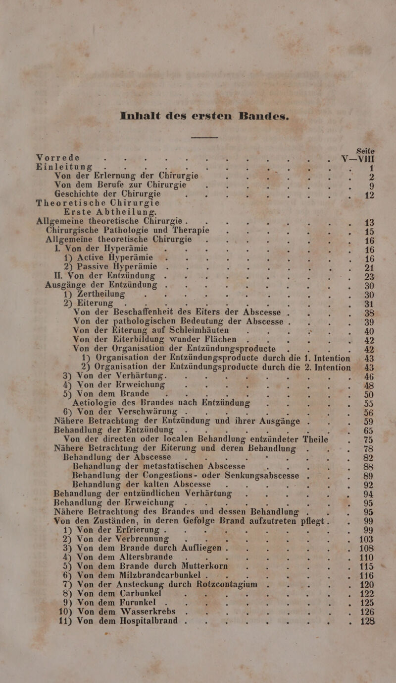 Inhalt des ersten Bandes. Vorrede &amp; - 3 ; F i k N h Ban . V- Einleitung t { } R A % h ; Von der Erlernung der Chirurgie nF Von dem Berufe zur Chirurgie” f Geschichte der Chirurgie Theoretische Chirurgie Erste Abtheilung. Allgemeine theoretische Chirurgie . n F A 3 x n \ Chirurgische Pathologie und Therapie 2 { e r h Y Ä Allgemeine theoretische Chirurgie ; { ß N 1. Von der Hyperämie 1) Active Hyperämie 2) Passive Hyperämie II. Von der Entzündung . Ruine der Entzündung 1) Zertheilung 2) Eiterung . ; Von der Beschaffenheit des Eiters der Abscesse i Von der pathologischen Bedeutung der Abscesse . e Von der Eiterung auf Schleimhäuten t ; Von der Eiterbildung wunder Flächen } Von der Organisation der Entzündungsproducte . 1) Organisation der Entzündungsproducte durch die 1. Intention 2) Organisation der Auzün ung spe durch die 2. Intention 3) Von der Verhärtung. F 2 : R N E 4) Von der Erweichung 5) Von dem Brande i R n N ; x Aetiologie des Brandes nach Entzündung . ; 5 Ai . 6) Von der Verschwärung . h Nähere Betrachtung der Entzündung und ihrer Ausgänge . Behandlung der Entzündung Von der directen oder localen Behandlung, entzündeter Theile Nähere Betrachtung der Eiterung und deren er Behandlung der Abscesse Behandlung der metastatischen Ahscesse Behandlung der Congestions- oder Senkungsabscesse Behandlung der kalten Abscesse 5 : . : a Behandlung der entzündlichen Verhärtung . . . . En Behandlung der Erweichung Nähere Betrachtung des Brandes und dessen Behandlung BET, . Von den Zuständen, in deren Gefolge Brand aufzutreten pflest. . 1) Von der Erfrierung . . er. ; : : ; 2) Von der Verbrennung . 3) Von dem Brande durch Aufliegen . : 4) Von dem Altersbrande . 5) Von dem Brande durch Mutterkorn F Ä { ; - 6) Von dem Milzbrandcarbunkel . . s N v ia 7) Von der Ansteckung durch Rotzcontagium &gt; EN: ö e 8) Von dem Üarbunkel k h EDEN . . 9) Von dem Furunkel . ; h : j : |  : a 10) Von dem Weasserkrebs