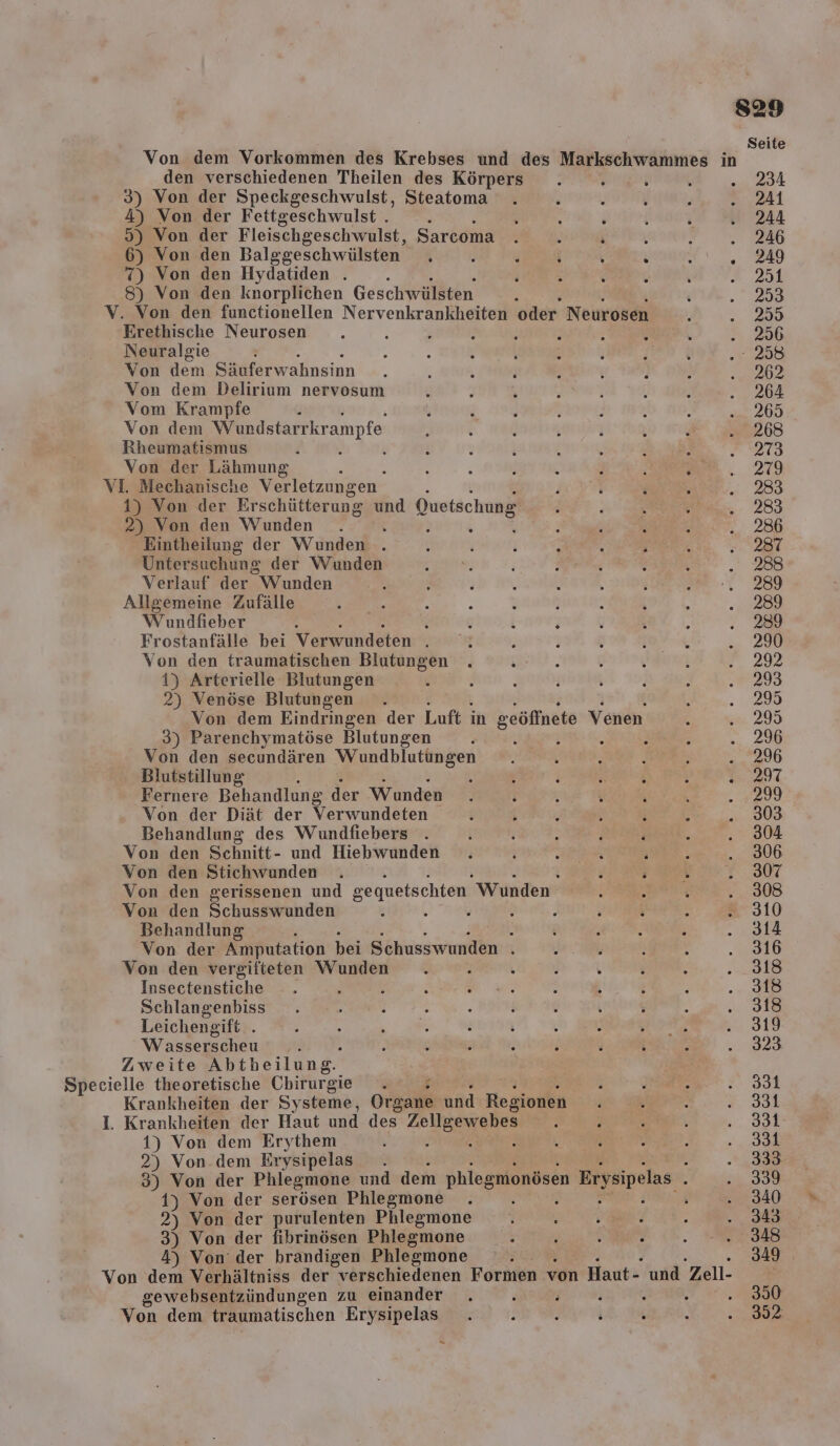 s29 Seite Von dem Vorkommen des Krebses und des Markschwammes in den verschiedenen Theilen des Körpers . ö j \ . 234 3) Von der Speckgeschwulst, Steatoma . . EEE a Al 4) Von der Fettgeschwulst . . ; . R N ; Baı 5) Von der Fleischgeschwulst, Sarcoma . . ; , a 6) Von den Balggeschwülsten . E . . &gt; . 249 7) Von den Hydatiden . i r E i r k 251 8) Von den knorplichen Geschwülsten . &amp; . 259 V. Von den functionellen Nervenkrankheiten oder Neurosen } .. 259 Erethische Neurosen . \ ; ı j f t - ö .. 256 Neuralgie 5 ; R ! ; 3 f oh .. 258 Von dem Säuferwahnsinn 4 ß } : f { } b 02 Von dem Delirium nervosum ; ’ A Re‘ , \ ana Vom Krampfe 2 R , ö ; k 5 ... 265 Von dem Wundstarrkr ampfe f i &amp; : ; 3 ee - Alle) Rheumatismus F f e ; i N : \ 213 Von der Lähmung i 8 ; j 3 { : wen. 279 VI. Mechanische Verletzungen F . i ; „288 1) Von der Erschütterung und Quetschung : } ; ; - 289 2) Von den Wunden . . 3 ' Ä i .. 286 Eintheilung der Wunden . ; N i F h i 2 281 Untersuchung der Wunden ne: h ER ; \ 288 Verlauf der Wunden Ä &gt; . h \ . ; Be: 288 Allgemeine Zufälle Lie? 3 R \ ö : . e BR. Wundfieber : i v . F ’ ; N A. ') Frostanfälle bei Verwundeten . ! ; ö h BON‘, ... 290 Von den traumatischen Blutungen . ; S } . I 2 2% 1) Arterielle Blutungen : g F j i } n “29 2) Venöse Blutungen . N ...295 Von dem Eindringen der Luft in seöffnete Venen . ... 295 3) Parenchymatöse Blutungen , i ; &gt; RR, ... 296 Von den secundären Wundblutungen . \ \ SPESEN - ..296 Blutstillung i 3 ; We 291 Fernere Behandlung der Wunden . i ; ; ut ch 4299 Von der Diät der Verwundeten ; ; , : i \ . 303 Behandlung des Wundfiebers . j ? - j Be, . 304 Von den Schnitt- und Hiebwunden . i Pole j er. 306 Von den Stichwunden . ; a; . 307 Von den gerissenen und gequetschten Wunden ; RT .. 308 Von den Schusswunden s » . ‘ ß ; ; : . 310 Behandlung h i R ; ? . 9314 Von der Amputation bei Schusswunden . a h i . 316 Von den vergiiteten Wunden . i . ’ . TERN, 848 Insectenstiche -. : i ER ; ; . 5 } 2.308 Schlangenbiss . RE rn REG . .. 318 Leichengift . ; 5 2 : j 3 . 1 919 Wasserscheu .. J : ; g i ; ; ä .. 823 Zweite Abtheilung. Specielle theoretische Chirurgie . en 331 Krankheiten der Systeme, Organe und Regionen f ; . &amp;. 338 I. Krankheiten der Haut und des ee ! } N, BE 1) Von dem Erythem } k ) ' j .. 381 2) Von.dem Erysipelas . Er, 388 3) Von der Phlegmone und dem phlegmonösen Brysipelas b a 1) Von der serösen Phlegmone 4 \ .. 340 2) Von der purulenten Phlegmone . ; ß s : .. 343 3) Von der fibrinösen Phlegmone _. y s $ ; „348 4) Von’ der brandigen Phlegmore . 3419 ı Von dem Verhältniss der verschiedenen Formen von Haut- und Zell- gewebsentzündungen zu einander . e ; ) i h ...390 Von dem traumatischen Erysipelas . . i ; ; i . 302 =