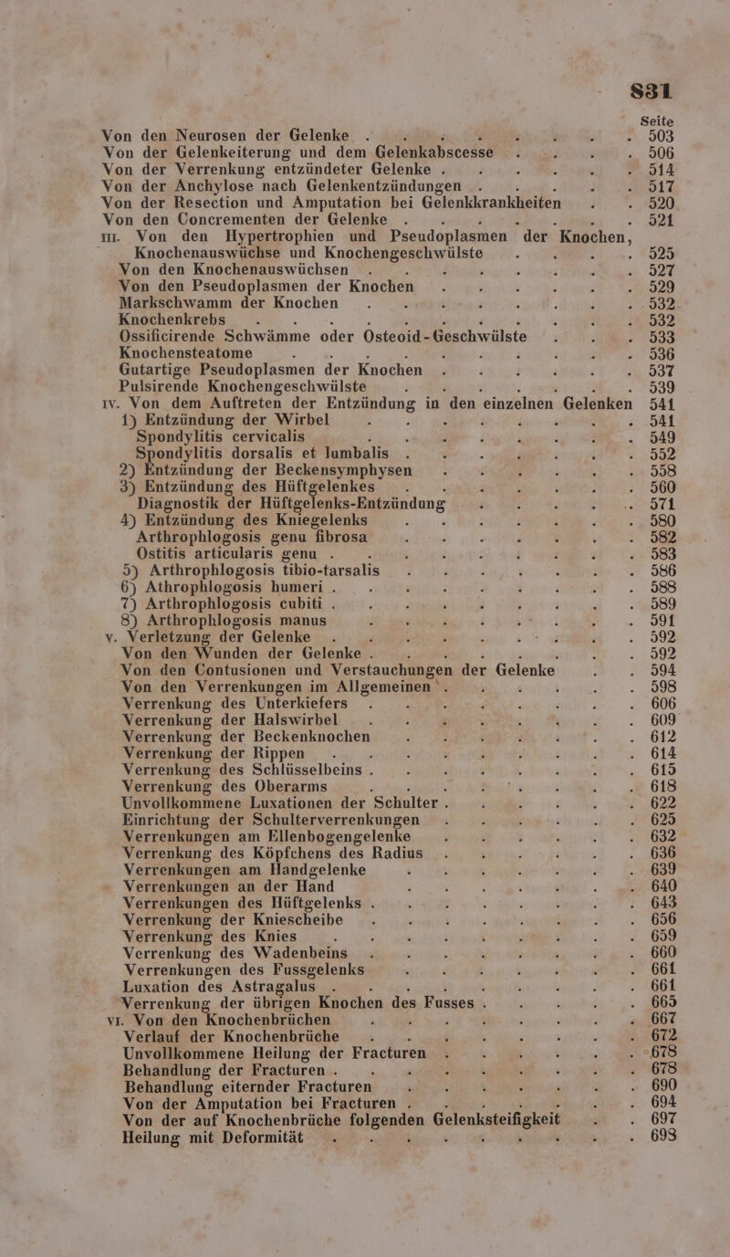 Knochenauswüchse und Knochengeschwülste . . Von den Knochenauswüchsen . i Von den Pseudoplasmen der Knochen Markschwamm der Knochen Knochenkrebs Ossificirende Schwämme oder Osteoid- Geschwälste Knochensteatome 3 Gutartige Pseudoplasmen der Knochen Pulsirende Knochengeschwülste 1) Entzündung der Wirbel Spondylitis cervicalis Spondylitis dorsalis et lumbalis 2) Entzündung der Beckensymphysen 3) Entzündung des Hüftgelenkes . Diagnostik der Hüftgefenks-Bntzündung 4) Entzündung des Kniegelenks Arthrophlogosis genu fibrosa Ostitis articularis genu . 2 Arthrophlogosis tibio- tarsalis 6) Athrophlogosis humeri . 7) Arthrophlogosis cubiti . 8) Arthrophlogosis manus Von den Wunden der Gelenke . Von den Contusionen und Verstauchungen der Gelenke Von den Verrenkungen im Allgemeinen ‘. Verrenkung des Unterkiefers Verrenkung der Halswirbel Verrenkung der Beckenknochen Verrenkung der Rippen . Verrenkung des Schlüsselbeins . Verrenkung des Oberarms Unvollkommene Luxationen der Schulter . Einrichtung der Schulterverrenkungen Verrenkungen am Ellenbogengelenke Verrenkung des Köpfchens des Radius Verrenkungen am Handgelenke Verrenkungen an der Hand Verrenkungen des Hüftgelenks . Verrenkung der Kniescheibe Verrenkung des Knies ; Verrenkung des Wadenbeins Verrenkungen des Fussgelenks Luxation des Astragalus Verrenkung der übrigen Knochen des Fusses . Verlauf der Knochenbrüche Unvollkommene Heilung der Fracturen Behandlung der Fracturen . . Behandlung eiternder Fracturen Von der Amputation bei Fracturen . Von der auf Knochenbrüche Sorabnilon Gelenksteifigkeit Heilung mit Deformität