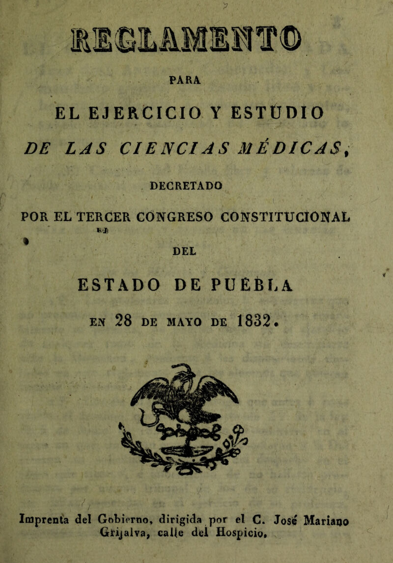 PARA. EL EJERCICIO Y ESTUDIO DE LAS CIENCIAS MÉDICAS^ DECRETADO POR EL TERCER CONGRESO CONSTITUCIONAL DEL ESTADO DE PUÉÉLA EN 28 DE MAYO DE 1832. Imprenta del Gobierno, dirigida por el C. José MariaQo Girijaiva, calle del Hospicio,