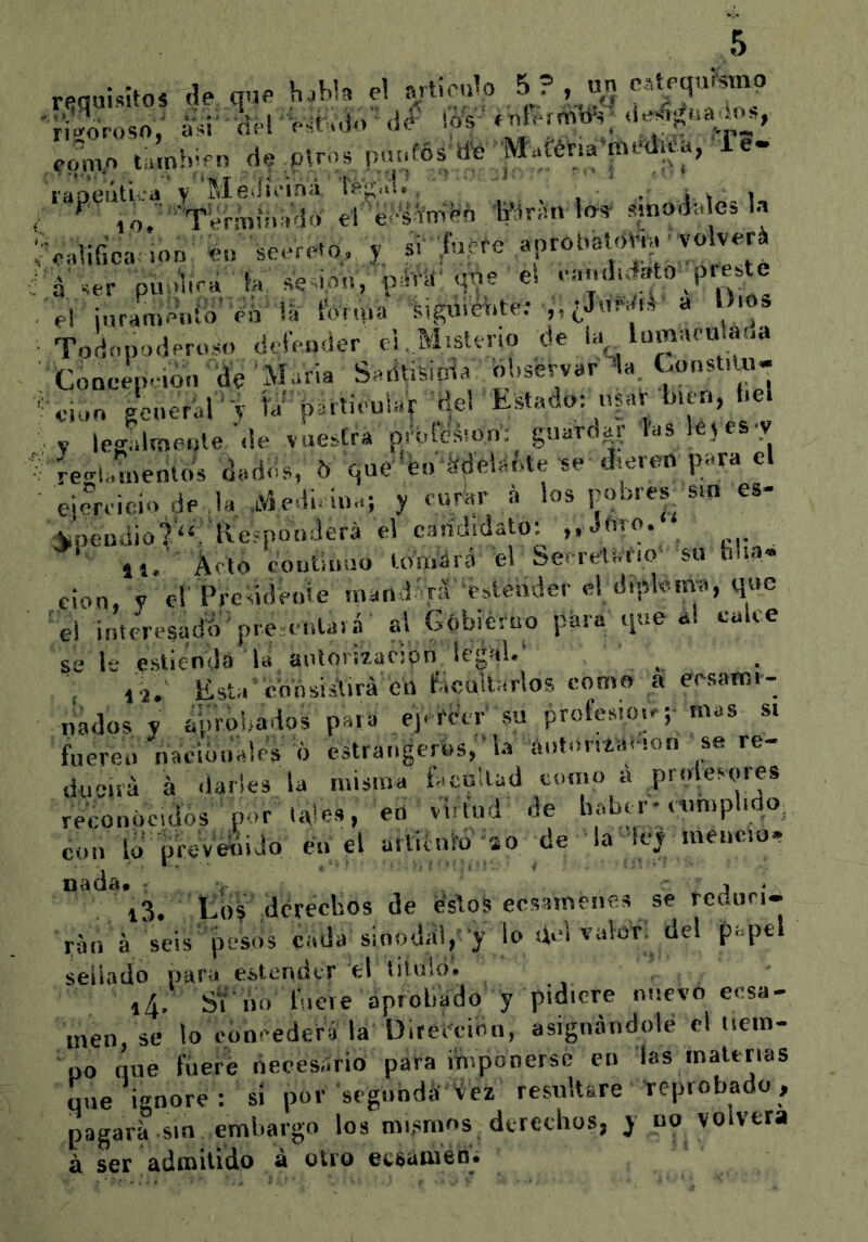 requisito, de que haW* el ff 'ri^Vosn,' -iú-dvl-o^Mo ú^ ió's «rder^d-.; como tamh-eu d^Plro. pnofós ^ ^ mr^.ld. sinodales). í oalifica: .od: éo seerCq, y, si' aprObaia>Vb ^olveri • A Vi- ‘ i'í ñp i ítí rs^Vrli‘ <it)6 Cs t'íitííiiílsto preste el ¡urameiiió Va la i^yiuia í^igüie^ite: ,v¿Jii^^i^ a Uios Todopoderoso deíVnder el . Misterio de la^, lümaeulaoa Coneep.ion% María Sadtisiída observar da. ConsUm- '^-ioo ¿perar-y hv pSrticuíaV ael Estado: bun, be. y Icgalmeiíle de vuestra prí.fesion; guarda.: las lejes'V ■; regi.;.nenlds dados, 5 que'feo‘^plaí.te-se dieren para el ejercici.. de la aViedi iua; y mvkr a los pobres|S.n es- Aipendiot^. Eeípotíderá el c3.írj¡dato: „ Jtir*^* , ‘ 11. Acto coutinuo ló'nVárá el Sef-retáf.o' su hlia- cion, V e!' Preddeuie mand el dipfema, que 'el intcresadtV'pre.eolaiá’ al Gobiéroo para qoe a! cuke se le esliendS la aotorizacipn legal.‘ ' . . lí.' Esta'consisürá en b.cuUarlos nomo a eesatm- liados y aproi.ados para ej- rcci- su profes.oo;- mas s. fuere.. nacibuAlcs 6 estra.igerós,‘la a.¡t.»n4í.t'!on se re- ducirá á «larles la misma facultad como a proíevores rfeeonoc.dos ' por toles, en virtud de haber- ciimpl.no; con lo pWveSido feo el arÜvuíd;so de la4ey meneo, **'*^*^13. Eoy' dferecbos de fe'sfos ecsamenes se reduri* rao á Aeis' pesos cada sioodñy y lo .id valor', del papel sellado para estendtr el tiluid. i4. S'í'iin fuere aprobado y pidiere nuevo ecsa- inen, se lo cóneederá la Ditei'einn, asignándole el tiem- po que fuere liecesário para imponerse en las malttias que Ignore : sí por segondá iez resultare reprobado, pagara sin emba.go los mismos, derechos, y no volverá á ser adíBÍtido ^ ecsíiineD*