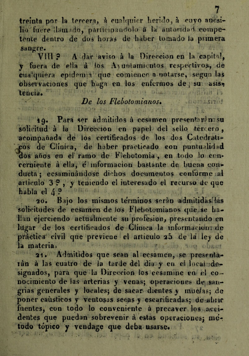 treinta por h tercera, a eiií)](|inV;r Kerúlo, a cojo adcsi- lió tiiere ü/íin ido, paruvip^HídoU) á \a autandad oovnpe- tente dentro de dos hoidíS de haber lomado la píinaera sangre# VUl ? A dar aviso á la DÍFeecion en la capitnl, y fuera de ella á los A\Uí)tamivntos respectivos, de cualquiera epídeniri comíeiioe a notarse, según las obsei’vaciones que b^ga en los enfermos de » su asís» teueia. ^ De los Flebotomíanos* ■ 19# Para ser admitidos á ecsameo present^rPUTsu solicitud á la Üirecóion en papel del sello tércero, acompañada de los certificados de los dos Catedráti- cos de Cíioica, de haber practicado con puntualidad aos años en el ramo de Flebotomía , en todo lo con- cerniente á ella, e información bastante de buena con* duela; ecsaminándose dichos documentos conforme al arlirnio 3 ? , y teniendo el interesado el recurso de que habla el 4? 20# Bajo los mismos teVminos serán admilidás lás solii'itudes de ecsamen de los Flebotcmianos qefe se ha- lían ejerciendo actuálmente su profesión, presentando en lugar de los certificados de Clímca la información; de práctica civil que previene el articulo 25 de la le)* de la materia» 21# Admitidos que sean al ecsame», se presenta- lán á las cuatro de la tarde del dia y en ci local 'de- signados, para que la Dirección los eesamine en el co- nocimiento de las arterias y venas; operaciones de san- grias generales y locales; de sacar dientes y muelas; de poner cáusticos y ventosas sepias y escarificadas; de ahiic fuentes, con todo lo conveniente á precaver los acci- dentes que puedan sobrevenir á estas operaciones; mé- todo tópico y vendage que deba usarse.