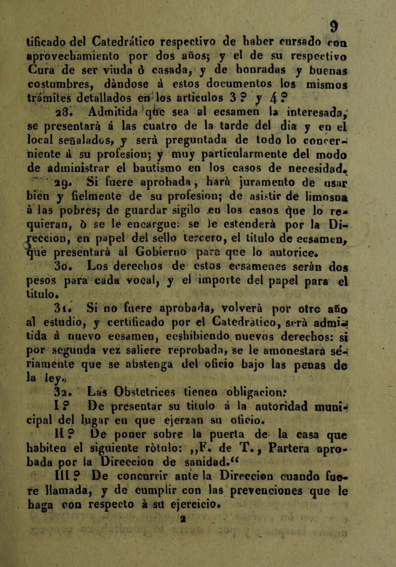 tiíicado^el Catedrático respectivo de haber cursado coa aprovecbamiento por dos años; y el de su respectivo Cura de ser viuda ó casada, y de honradas y buenas costimibres, dándose á estos documentos los mismos tr^ámites detallados en los artículos 3? y 4? 23. Admitida qbc sea al ecsaraen la interesada,^ se presentara á las cuatro de la tarde del día y en el local señalados, y será preguntada de todo lo conrer-» niente á su profesión; y muy particularmente del modo de administrar el bautismo en los casos de necesidad. 29. Si fuere aprobada, hará juramento de usar bien y belmente de su profesión; de asbtir de limosna á las pobres; de guardar sigilo .en los casos ^ue lo re- quieran, 5 se le encargue: se le estenderá por la Di- rección, en papel del sello tercero, el titulo de ecsamen, qué presentará al Gobierno para que lo autorice* 3o* Los derechos de estos ees^menes serán dos pesos para cada vocal, y el importe del papel para el titulo. 3i. Si no fuere aprobada, volverá por otro afio al estudio, y certificado por el Catedrático, será admi^ tida á nuevo ecsaraen, eeshibicndo nuevos derechos: si por segunda vez saliere reprobada, se le amonestará sé-, riameiite que se abstenga del oficio bajo las penas de la leyó 32* Las Obstetrices tienen obligación.* I ? De presentar su titulo á la autoridad muni- cipal del lugar en que ejerzan su oiieio. II ? De poner sobre la puerta de la casa que habiten el siguiente rotulo; ,,F. de T*, Partera apro- bada por la Dirección de sanidad.^^ III ? De concurrir antela Dirección cuando fue- re llamada, y de cumplir con las preveneiones que le haga con respecto á su ejercicio* 2