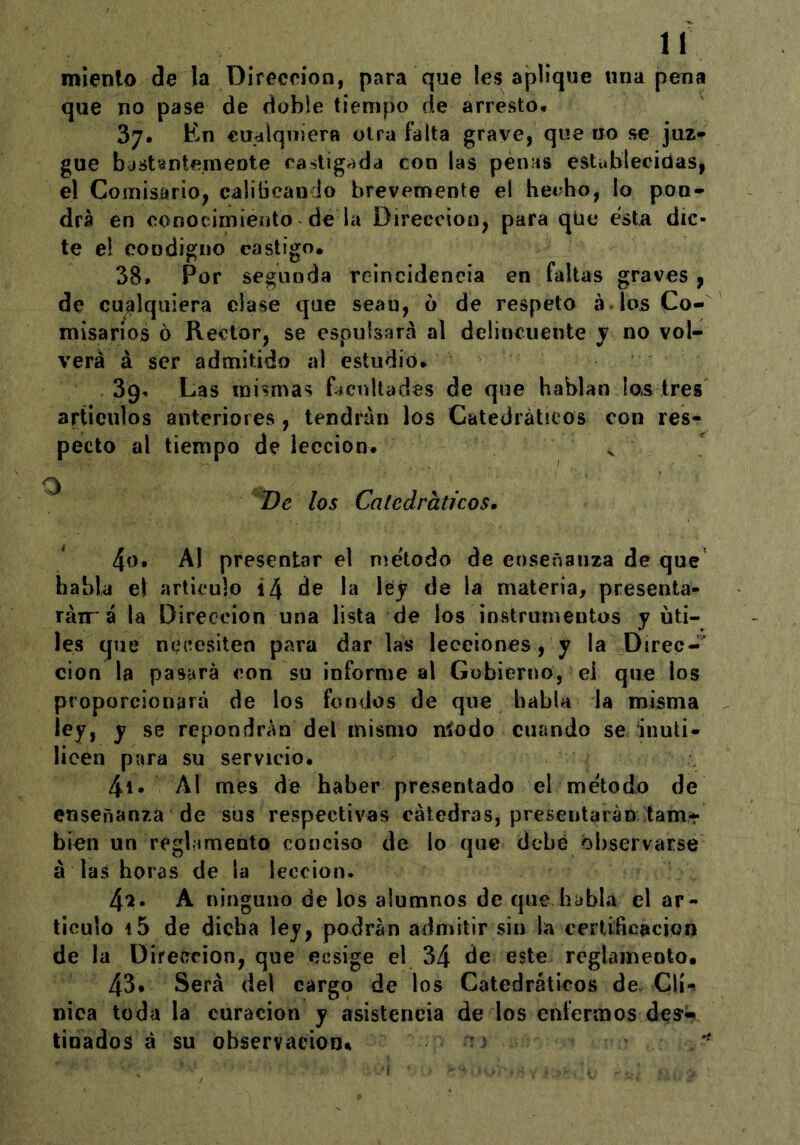 miento de la Dirección, para que les aplique «na pena que no pase de doble tiempo de arresto* 37. En cualquiera otra falta grave, que iio se juz^ gue bastantemente castigada con las penas estublecitías, el Comisario, caliücando brevemente el hecho, lo pon* drá en conocimiento de la Dirección, para que esta dic- te el condigno castigo, 38. Por segunda reincidencia en faltas graves, de cualquiera ciase que sean, 6 de respeto á los Co- misarios 6 Rector, se espulsará al delincuente v no vol- verá á ser admitido al estudio* 39- Las mismas Lcnllades de que hablan las tres artículos anteriores, tendrán los Catedráticos con res- pecto al tiempo de lección. s los Catedráticos, ^0* Al presentar el método de enseñanza de que habla el articulo i4 de la ley de la materia, presenta- ráir á la Dirección una lista de los instrumentas y úti- les que necesiten para dar las lecciones, y la Direc-^^ cion la pasará con su informe al Gobierno, ei que los proporcionará de los fondos de que habla la misma ley, y se repondrán del mismo níodo cuando se inuti- licen para su servicio. 4i. Al mes de haber presentado el método de enseñanza de sus respectivas cátedras, presentarán tam* bien un regbimento conciso de lo que debé observarse á las horas de la lección. 4^. A ninguno de los alumnos de que habla el ar- ticulo i5 de dicha ley, podrán admitir sin la certificación de la Dirección, que ecsige el 34 de este reglamento. 43* Será del cargo de los Catedráticos de. Clí-* nica toda la curación y asistencia de los eníermos des*- tinados á su observaciooi^ -