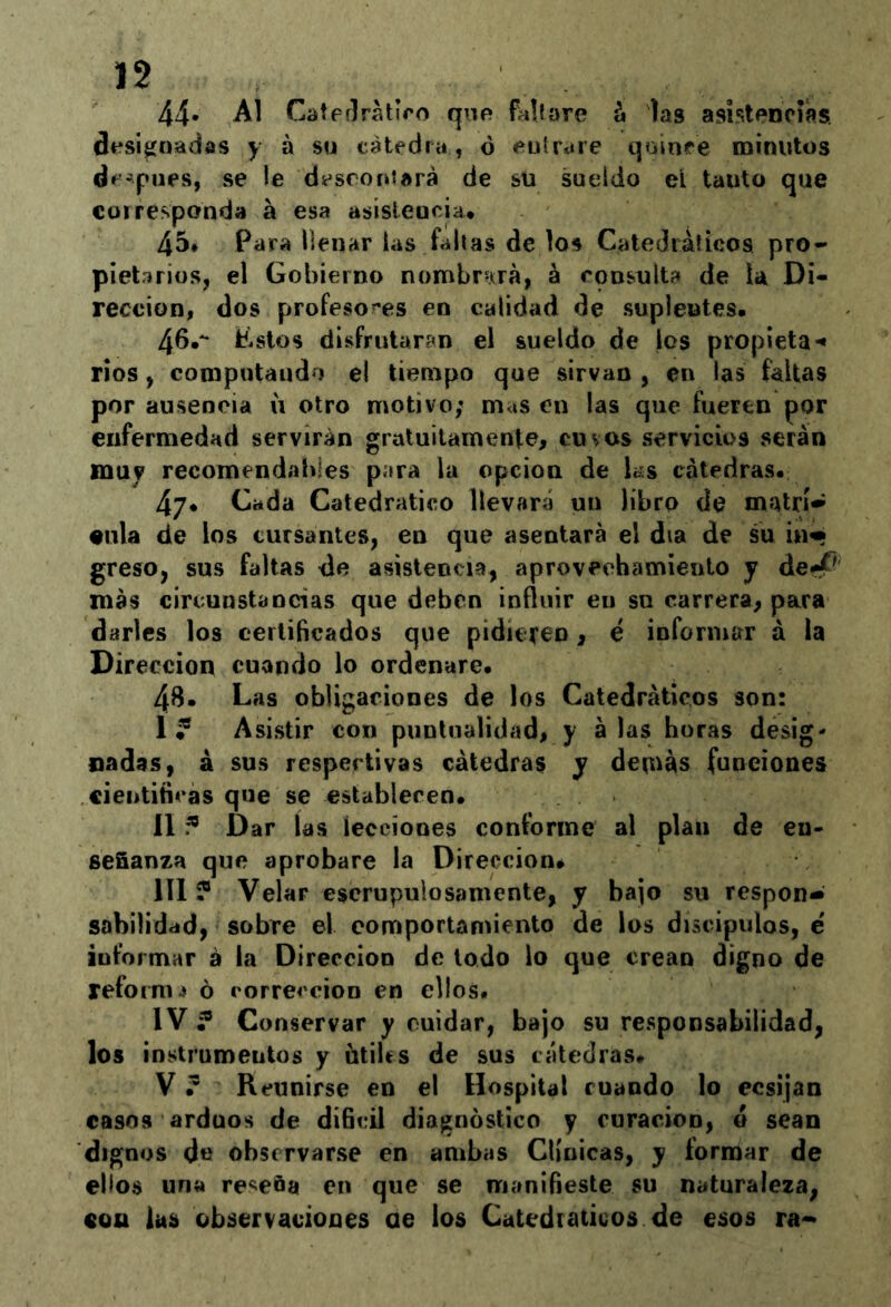 44* Al CatpílrMIro que faltare á las asistencias designadas y á su cátedra, ó entrare qninre minutos dc-pues, se le descontará de su sueldo eí tanto que COI responda á esa asistencia* 45* Para llenar las faltas de los Catedráíieoa pro- pietarios, el Gobierno nombr^Ará, á consulta de la Di- rección, dos profeso?'es en calidad de suplentes. 46.** tastos disfrutaran el sueldo de los propieta-» ríos, computando el tiempo que sirvan, en las faltas por ausencia u otro motivo; m<íS en las que fueren por enfermedad servirán gratuitamente, cu vos servicios serán mu? recomendables para la opcion de ks cátedras. 47* Cada Catedrático llevará un libro de matrí-í •Illa de los cursantes, en que asentará el día de su in« greso, sus faltas de asistencia, aprovechamiento y de<^' más circunstancias que deben influir en su carrera, para darles los certificados que pidieteo, é informar á la Dirección cuando lo ordenare. 48. Las obligaciones de los Catedráticos son: 1^ Asistir con puntualidad, y alas horas desig- nadas, á sus respectivas cátedras y denlas funeiones cientiticas que se establecen. II Dar ías lecciones conforme al plan de en- señanza que aprobare la Dirección. III ? Velar escrupulosamente, y bajo su respon- sabilidad, sobre el comportamiento de los discípulos, é informar á ia Dirección de iodo lo que crean digno de reforma ó corrección en ellos» IV ? Conservar y cuidar, bajo su responsabilidad, los instrumentos y ütiUs de sus cátedras. V ’ Reunirse en el Hospital ruando lo ecsijan casos arduos de díBcil diagnóstico y curación, ó sean dignos de observarse en ambas Clínicas, y formar de ellos una reseña en que se manifieste su naturaleza, con las observaciones oe los Catedráticos de esos ra->