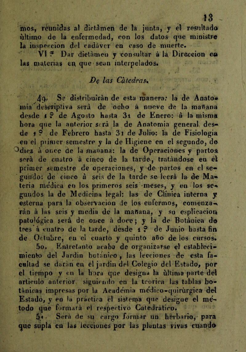 mós, réuniáas al ctirtíímcn de la junta, j el resultada ultimo de la enfermedad, eon los datos que ministre la ¡Dspepcion del cadáver en caso de muerte. VI f Dar dictamen y consultar á la, Dirección ea las materias cu que sean interpelados. > las Catedrasv Se ábtribu?Fan de esta manera; la de Anato» inia descriptiva será de ocho á nueve de la mañana desde i ? de Agosto hasta 3i de Enero: a la misma hora que la anterior será la de Anatomi«a general des- de í 9 de Febrero hasta 3i de Julio: la de Fisiología en el piimer semestre j la de Higiene en el segundo, de Odie;^ á once de la mañana; la de Operaciones j partea será de cuatro á cíncp de la tarde, tratándose en él primer semestre de operaciones, y de partos en el se- gumJo; de cinco á seis de Ja tarde se leerá la de Ma- teria me'dica en los primeros seis iireses, y en los se- gundos la de Medicina legal: las de Clíijica iritérna y esterna para la observación de los enfermos, comenza'- rán á las seis y media de la mañana, y su esplicacion patológica será de once á doce; y la de Botánica d© t!>es á cuatro de la tarde, desde i ? de Junio hasta fin de Oftubre, eu el cuarto y quinto año de los cursos. 5o» Entretanto acaba de organizarse el estableci- miento del Jardín botánico, las lecciones de esta fa- cultad se darán en el jardín del Colegio del Estado, por el tiempo y cu la hixra que designa la ultima parte del articulo anterior siguiendo en la teórica las tablas bo- tánicas impresas por la Academia medico-quiriirgica del Estado, y eo la práctica el sistema designe el mé- todo que formará el respectivo Catedrátiro* 5.^ Será de su cargo /ormar un herbario, para (|ue supla en las lecciones por las plantas vivas cuanda