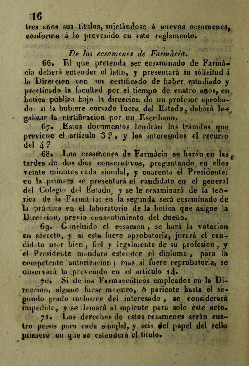 tres afios sus titiilos, sujetándose 8 nuevos ecsomenes^¡ coiiforme á lo prevenido en este reglamento# T)e Jos ecsamenes de Farmacíú. 66# El que pretenda ser ecsaminado de Farma- cia deberá entender el latín, j presentará su sólicitud á la Dirección con un certificado de haber estudiado y pracUcado la facultad por el tiempo de ciiülro años, en, botica públka bajo la direecion de un profesor aproba- do si la hubiere cursado fuera del Estado, deberá galiítar ia cerlifiracion por un Escribano. 67* Estos documentos tendrán los trámites que previene el artículo 3?^ y los interesados el recurso del 4? 68* Los ecsarheues de Farmacia se harán en las ^ lardes de dos dias consecutivos, pregunlándo en ellos veinte minutos cada sinodal, y cuarenta el Presidente: en la primerá se presentará el candidato en el general d^l Colegio del Estado^ y se le ecsamíoará de la teó- rica de la Farmacia: en la segunda será cesaminado de la práctica en el laboratorio de la botica qíie asigne la Direceiüu, previo consentimiento del dueño. 69. Cuíuluido el ecsamen , se hará la votación ten secretó, y >si estn fuere aprobatoria^ jurará el can- didíito usar bien , fiel y Jegalmente de su profesión , y el Presideiite lUiíiidara. estender el diploma, para la competente autorización ; mas si fuere reprobatoria, se observará lo provenido en el articulo i4* 70. bi de los Farmacéuticos empleados en la Di- rección, alguno fuese maestro, ó pariente basta el se- gundo grado inclusive del interesado, se considerará impedido, y se lh»niará al suplente para solo est^ acto* 71. Los derechos de estos ecsamenes serán cua- tro pe?os para cada sinoflal, y seis del papel del sello primero en que se esteuderá el titulo#