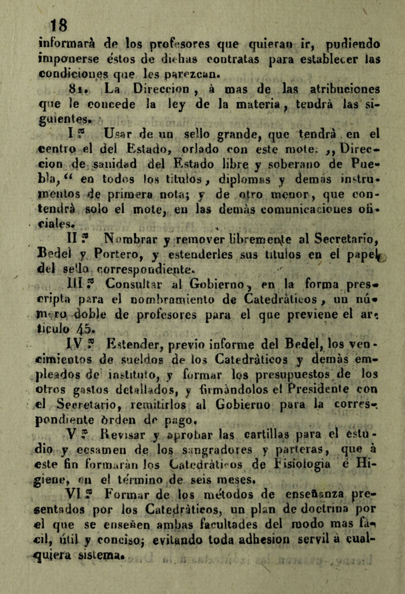 informará de los profesores que quiera» ir, pudiendo imponerse estos de dubas contratas para establecer las condiciones que les parezcan. 8i* La Dirección , á mas de las atribuciones que le concede la ley de la materia, tendrá las si- guientes. I ? Usar de un sello grande, que tendrá en el centro el del Estado, orlado con este mole* ,, Direc- ción de sanidad del Estado libre y soberano de Pue- bla, en todos los títulos, diplomas y demás instru* inenlos de primera nota; y de otro menor, que con- tendrá solo el mote, en las demás comunicaciones oB« ciales* II? Nombrar y remover libremeovte al Secretario, Bedel y Portero, y estenderles sus títulos en el papej^ del sella correspondiente. lll ? Consultar a! Gobierno^ en la forma pres« cripta para el nombramiento de Catedráticos , un nu» jurrü doble de profesores para el que previene el ar^ tículo 45* I, V ? Entender, previo informe del Bedel, los ven- cimientos de sueldos de los Catedráticos y demás em- pleados de instituto, y formar los presupuestos de los otros gastos detallados, y limándolos el Presidente con el Secretario, remitirlos al Gobierno para la corres- pondiente órden de pago. V ? Revisar y Síprobar las cartillas para el estu- dio y ecsamen de los sangradores y parleras, que á este fin formarán los Latedráti' os do íisiologia é Hi- giene, en el término de seis meses. VI? Formar de los métodos de enseñanza pre- sentados por los Catedráticos, un plan de doctrina por «1 que se ensenen ambas facultades del modo mas fá-s cil, útil y conciso; evitando toda adhesión servil á eual- 4quiera sistema*