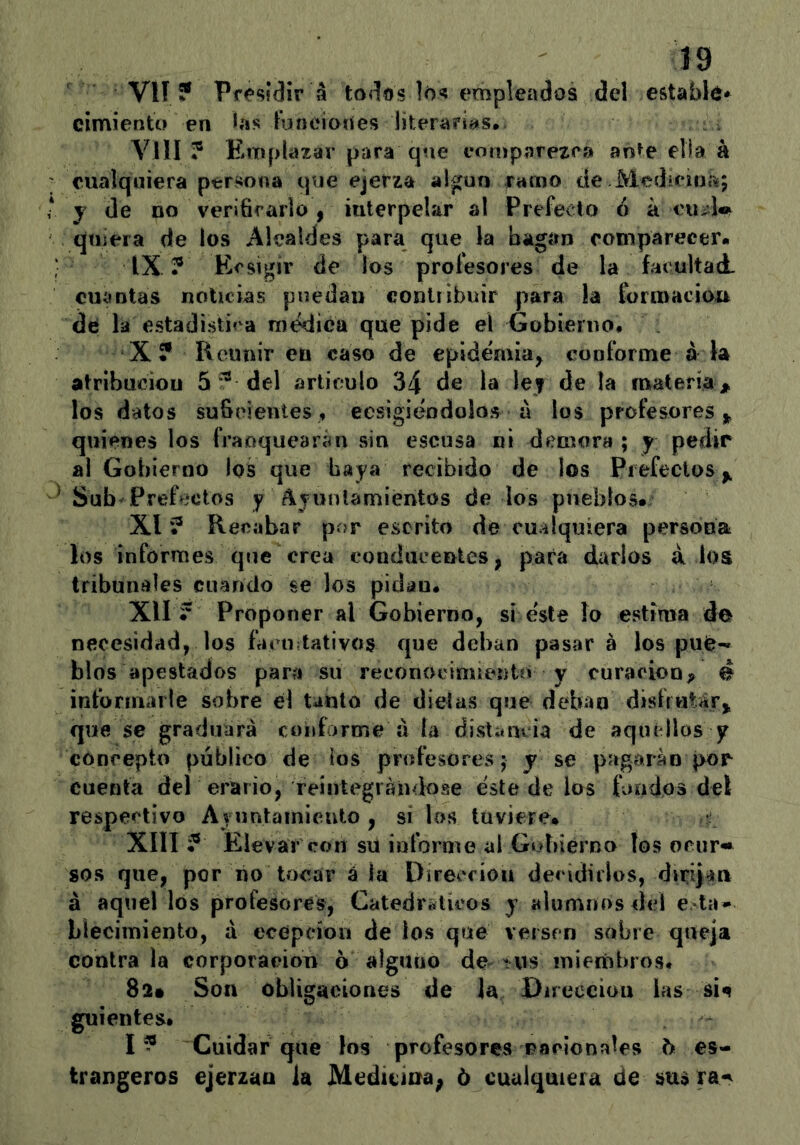 Vlí ? Presidir á todos los empleados del estable* cimienta en >í»s funciones literariíís*. Yin ? Emplazar para que comparezca an^e ella á cualquiera persona que ejerza algún ramo de Medicina; y (le no verifirarlo , iuterpelar al Prefecto ó á cu¿dw qniera de los Alcaldes para que la hagan comparecer- IX ? Ecsigir de los profesores de la facultad, cuíintas noticias puedan contribuir para ia formacioxr de la estadistica ra(ídica que pide el Gobierno* X ? Reunir en caso de epidemia^ conforme á k atribución 5del articulo 34 de la let de la materia;^ los datos suficientes, ecsigitíodolos á los profesores,^ quienes los franquearim sin escusa ni demora ; y pedir al Gobierno los que baya recibido de los Pi efectos Sub Prefectos y Ayunlamientos de los pueblos- XI ? Recabar por escrito de cu^ilquíera persona los informes que crea eonducentes, para darlos á los tribunales cuando se los pidan. XII ? Proponer al Gobierno, si este lo estima de necesidad, los fanutativos que deban pasar á los pu(^- blos apestados para su reconocimiento y curación^ é informarle sobre él Unto de dietas que deban disir«Urj que se graduará conforme á la distam ia de aquí líos y concepto público de los profesores; j se pagarán por cuenta del erario, reintegrándose éste de los fondos del respectivo Ayuntainicuto , si ios tuviere- XIII ? Pdevar con su informe al Gobierno los ocur« sos que, por no tocar á la Dirección decidirlos, dirqan á aquel los profesores, Catedráticos y alumnos dé! e la- blecimiento, á ecépeíon de ios que versen sobre queja contraía corporaeiou o alguno de •vis mieriibros. 82» Son obligaciones de la Dnecciou las sí^ guientes- I ? Cuidar que los profesores racionales b es- trangeros ejerzan la Medíuna; ó cualquiera de sus ra-^